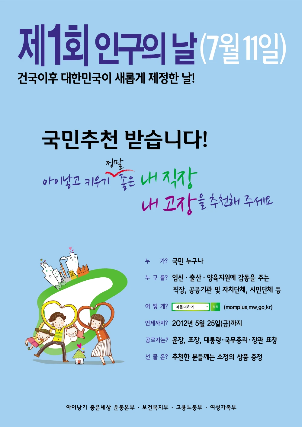 2012년 제1회 인구의 날 기념행사 포스터. 7월 11일 건국이후 대한민국이 새롭게 제정한 날! 국민 추천 받습니다! 아이낳고 키우는 것이 진정 축복이 되는 내 직장 내 고장을 추천해주세요. 국민 추천 받습니다! 누가? 국민 누구나. 누구를? 임신출산양육지원에 감동을 주는 직장, 공곡이관 및 자치단체, 시민단체 등. 어떻게? 다음더하기 검색. 언제까지? 2012년 5월 25일 금요일 까지. 공로자는? 훈장, 포장, 대통령 국무총리 장관 표창. 선물은? 추천한 분들께는 소정의 상품 증정. 아이낳기 좋은 세상본부, 보건복지부, 고용노동부, 여성가족부