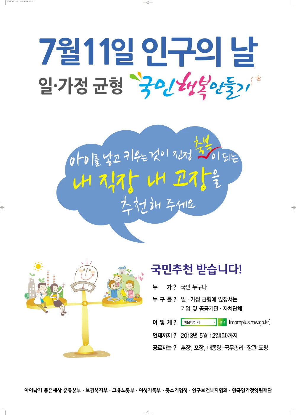 2013년 제2회 인구의 날 기념행사 포스터. 7월 11일 인구의 날. 일 가정 균형 국민 행복 만들기. 아이를 낳고 키우는 것이 진정 축복이 되는 내 직장 내 고장을 추천해주세요. 국민 추천 받습니다! 누가? 국민 누구나. 누구를? 일 가정 균형에 앞장서는 기업 및 공공기관 자치단체. 어떻게? 다음더하기 검색. 언제까지? 2013년 5월 12일 일요일 까지. 공로자는? 훈장, 포장, 대통령 국무총리 장관 표창. 아이낳기 좋은세상 운동본부, 보건복지부, 고용노동부, 여성가족부, 중소기업청, 인구보건복지협회, 한국일가정양립재단