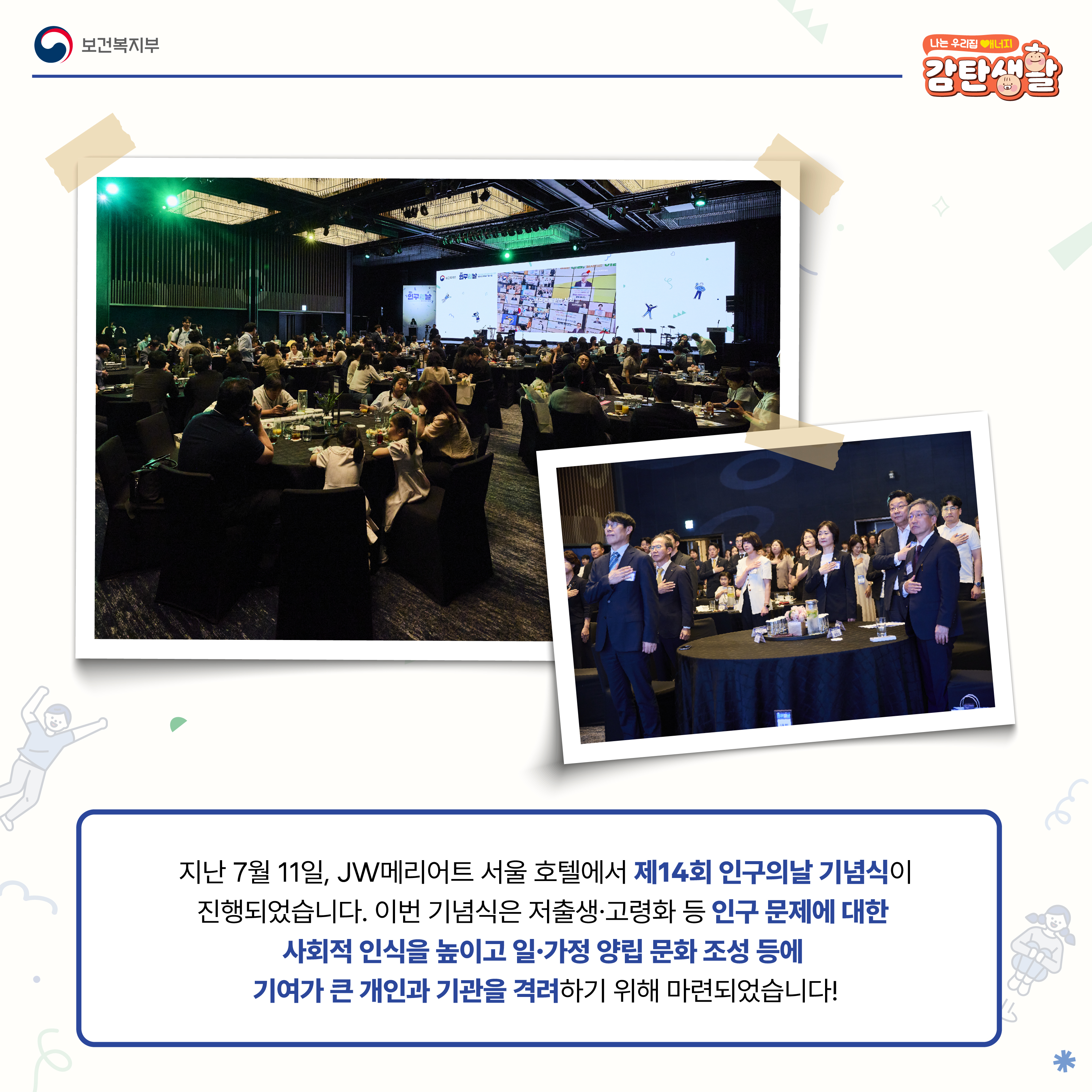 지난 7월 11일, JW메리어트 서울 호텔에서 제14회 인구의날 기념식이 진행되었습니다. 이번 기념식은 저출생, 고령화 등 인구 문제에 대한 사회적 인식을 높이고 일, 가정 양립 문화 조성 등에 기여가 큰 개인과 기관을 격려하기 위해 마련되었습니다!