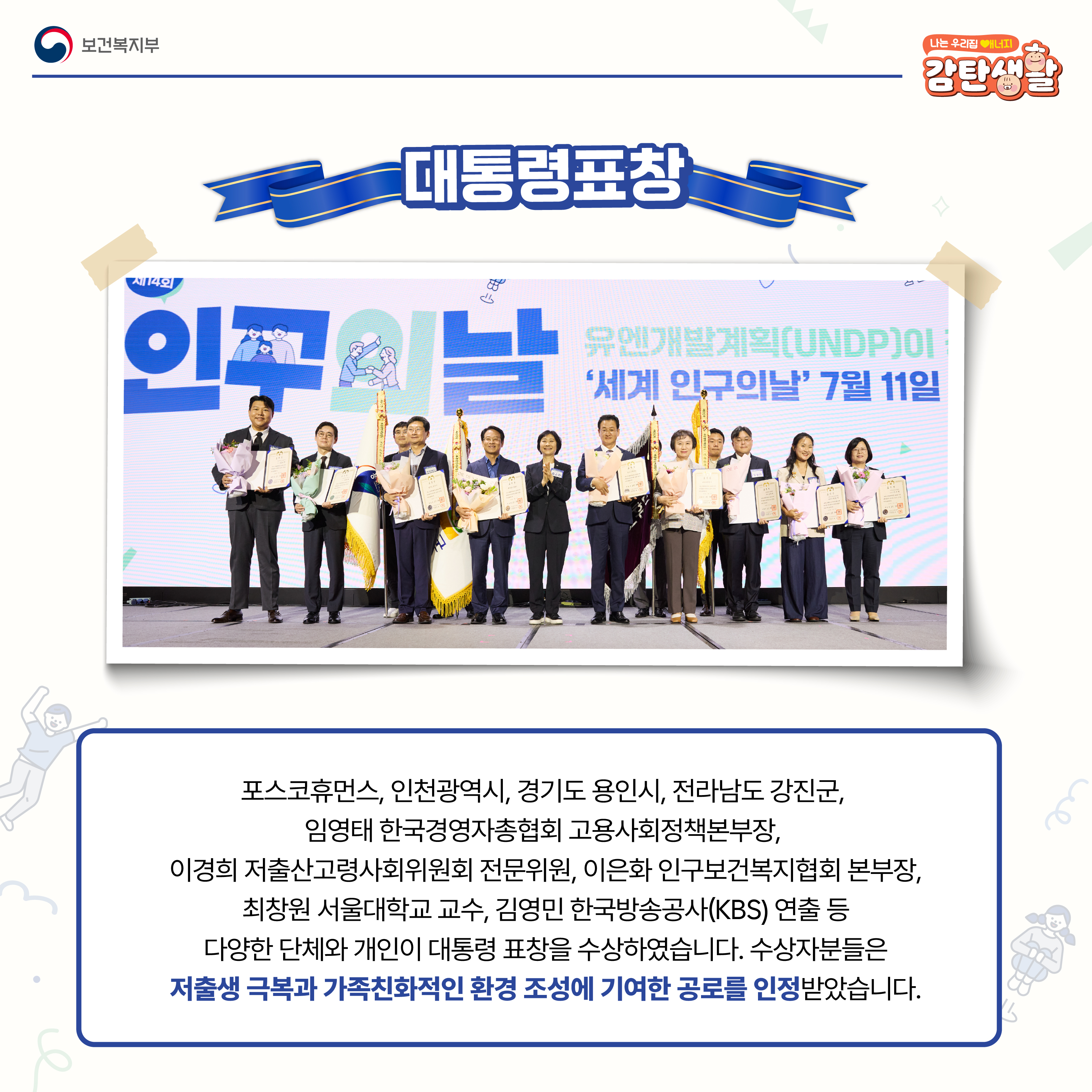 포스코휴먼스, 인천광역시, 경기도 용인시, 전라남도 강진군, 임영태 한국경영자총협회 고용사회정책본부장, 이경의 저출산고령사회위원회 전문위원, 이은화 인구보건복지협회 본부장, 최창원 서울대학교 교수, 김영민 한국방송공사(KBS) 연출 등 다양한 단체와 개인이 대통령 표창을 수상하였습니다. 수상자분들은 저출생 극복과 가족친화적인 환경 조성에 기여한 공로를 인정받았습니다.