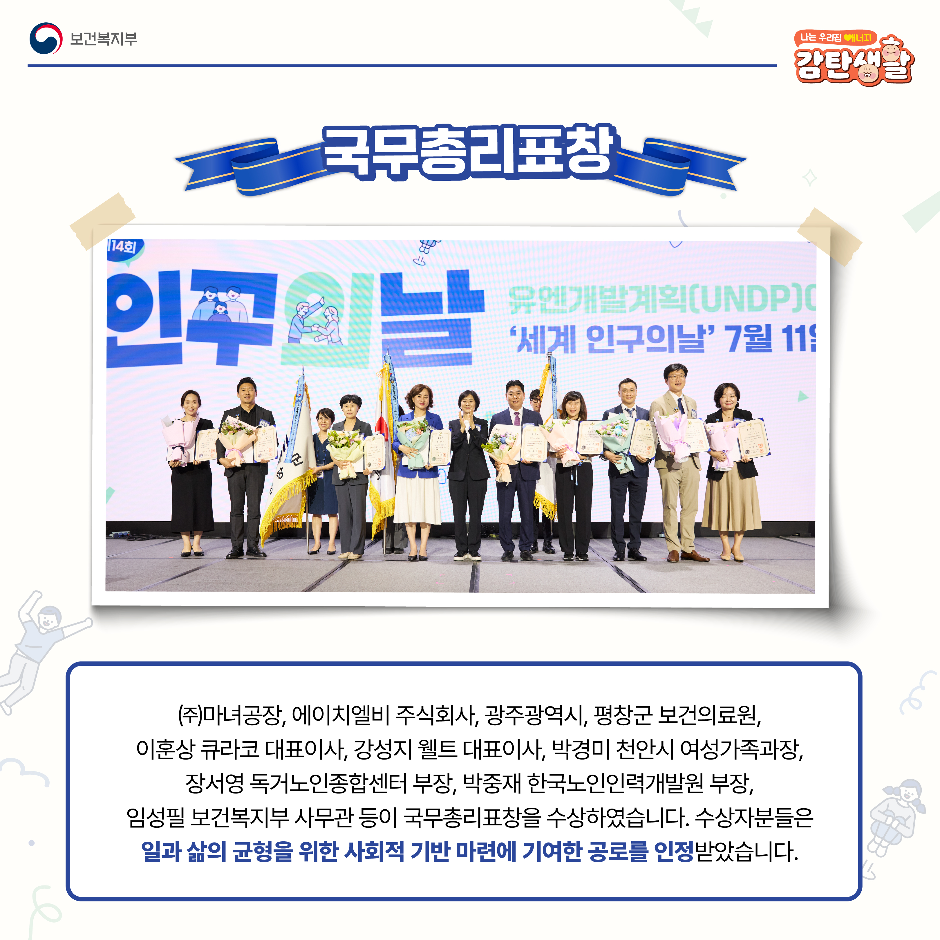 (주)마녀공장, 에이치엘비 주식회사, 광주광역시, 평창군 보건의료원, 이훈상 큐라코 대표이사, 강성지 웰트 대표이사, 박경미 천안시 여성가족과장, 장서영 독거노인종합센터 부장, 박중재 한국노인인력개발원 부장, 임성필 보건복지부 사무관 등이 국무총리표창을 수상하였습니다. 수상자분들은 일과 삶의 균형을 위한 사회적 기반 마련에 기여한 공로를 인정받았습니다.