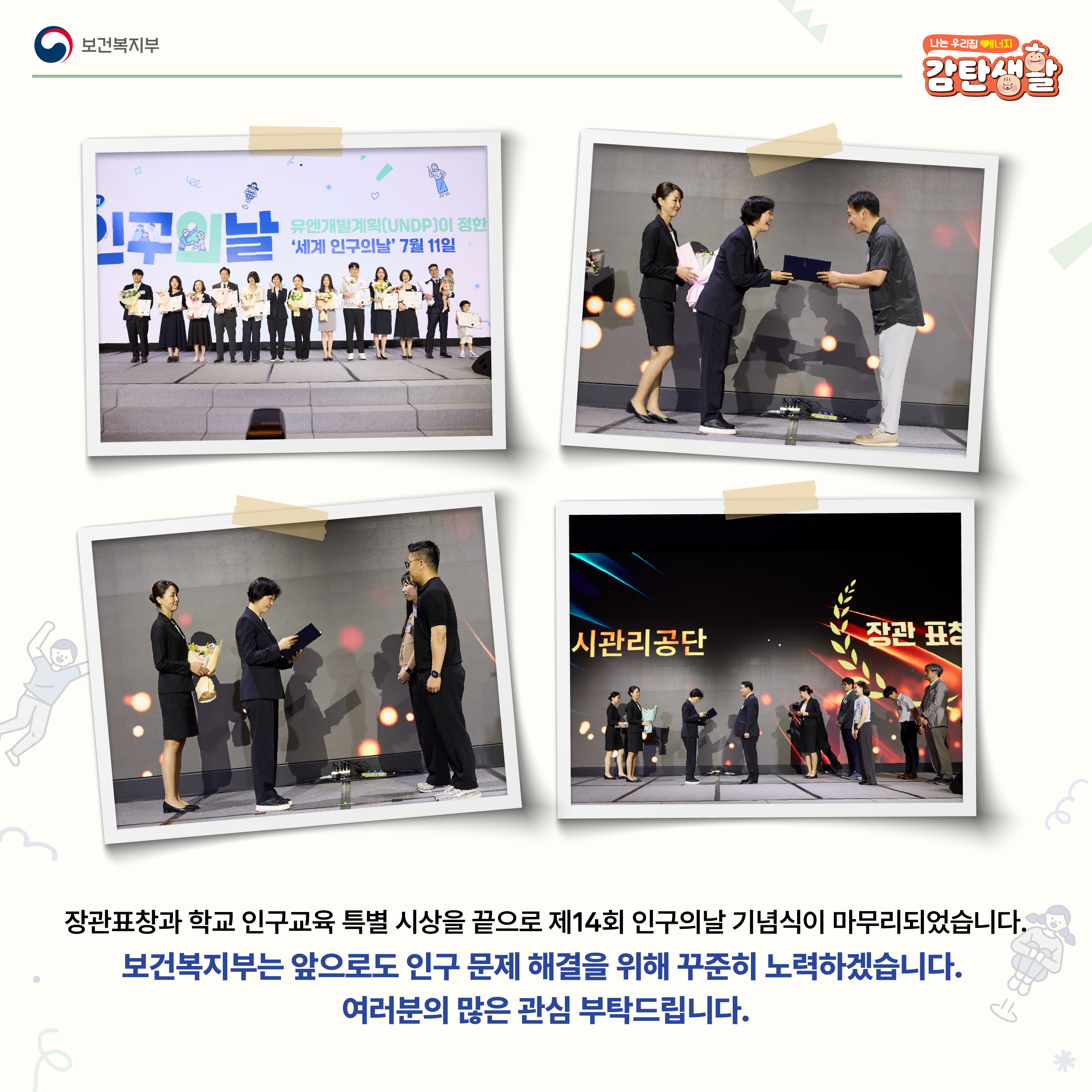 장관표창과 학교 인구교육 특별 시상을 끝으로 제14회 인구의날 기념식이 마무리되었습니다. 보건복지부는 앞으로도 인구 문제 해결을 위해 꾸준히 노력하겠습니다. 여러분의 많은 관심 부탁드립니다.