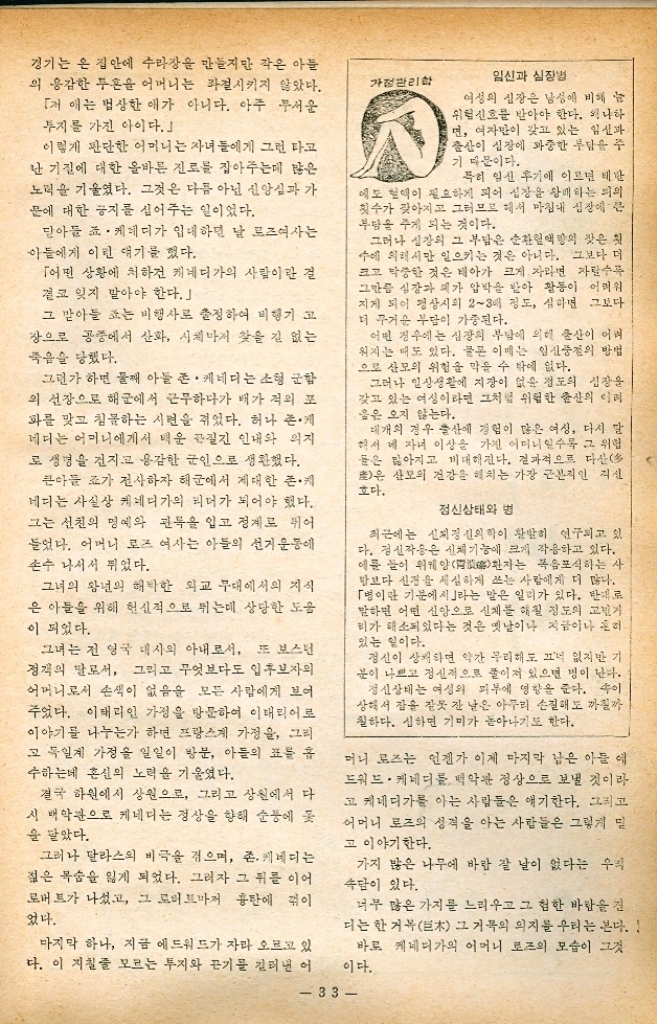 ﻿  ● 위인의 어머니 22 케네디 대통령의 어머니 「로즈 · 케네디」 여사 박 석 준 페스탈롯지의 얘기를 상기해 본다. 「여성에겐 본시 모성애가 있다. 어머니의 어린이에 대한 사랑 에는 아름답고 위대한 것이 있다. 그러나 본능적인 사랑으로 자녀를 키울 수는 없다. 의지의 힘이 감정의 힘과 합쳐서 모성 애를 다듬어 넓은 폭을 가지는 일이 중요하다. 훌륭한 어머니는 많다. 그리고 훌륭하지 않은 어머니는 사실 드물다. 그만큼 어머니는 아니 모성이란 것은 본질적으로 희생 이요 현실이기 때문에 일단은 깊은 감동과 향수를 가지고 모든 사람의 고향이 되는 것이다. 이지적인 것과 감정적인 것을 병합해서 모성을 스스로 지도 한다는 것은 여간한 의지가 아니고는 힘든다. 헌신과 희생을 분 벌 있게 바치는 훌륭한 어머니로 고 「존 케네디」 대통령의 어머 니를 이야기하려는 의도가 거기에 있다. 「로즈. 케네디」여사는 본래 좀 고집스러울 정도로 의지가 강한 여자였다. 그녀는 우선 자기 부모의 만류를 우리치고 거리에서 약혼반지를 교환할 정도로 고집이 센 여자였다. 그런 그녀의 성격은 아이들을 훌륭한 인물로 키워야겠다는 의 •지와 상당한 연관성을 가지고 있다. 그녀는 하느님을 믿는 신앙에 충실하면서 그 신앙 속에서 자 기의 의지를 가늠곤 했다. 시집가서 행복한 결혼생활을 하는 동안 로즈 여사는 남편이 언 젠가는 굉장히 부자가 될 것이라는 것을 믿었다. 그러나 남편이 하는 일에 대해서 그녀는 간섭을 하거나 꼬치꼬치 알고싶어 하는 것도 아니었다. 남편에게 자기가 어떻게 하면 그가 행복을 느낄 수 있는가에 대해서만 생각하는 그녀는 상당한 인내와 성실성을 지닌 아내 있다. 이런 지적인 자기관리는 그녀가 후에 수다한 시련을 겪게 되는 운명에서도 의연하고 굽힐 줄 모르는 태도를 견지하므로서 더욱 두드러지게 나타났다. 로즈 여사는 조세프와 존을 낳고 다음으로 딸을 낳았다. 헌데 그 맏딸 로즈마리가 백치였다. 백치 아이를 가진 어머니 32 로서 가장 아픈 상처를 그녀는 자기 앞에 떨어진 십자가라고 생각했다. 「뭇 사람 앞에서 감정을 그 대로 드러내는 것은 인간적 으로 미숙하다는 표시이다. 로즈여사는 미숙하고 감정 에 휩싸여 사리를 분벌치 못하 는 여성들을 가장 싫어했다. 로즈어사는 아이들에게도 그 런 정신을 불어 넣었다. 아이 들은 케네디가 특유의 개척 정신을 타고나서 선천적으로 두지가 만만한 성격이었다. 로즈 여사는 너무 많은 자녀 를 두었는데 그 중 장녀 로즈마 리를 제외하고는 모두 명석한 아이들이었다. 서로 지지 않으려고 열심히 배우고 열심히 뛰는 자녀들 그 많은 자녀들을 내려다 보 미 로즈어사는 한 아이 한 아 이의 개성을 결코 무심히 바라 보지 않는 어머니였다. 존. 케네디가 어렸을 때였다. 존은 무엇에고 형인 조세프에게 지지 않으려고 애를 쓰는 아이 였고 그런 성격을 그 어머니 로즈는 심상치 않게 생각했다. 그런데 하루는 존이 형과 집 안에서 레슬링을 하는 광경을 보았다. 힘에 부친 존 케네 는 형조에게 마구 내던져지는 약세이면서도 기를 쓰고 덮어 들고 싸워 말하자면 그건 형 제간의 치열한 싸움질이었다. 우리들 보통 어머니들은 이 런 형제간의 싸움을 보면 뜯어 말리거나 나무랄 것이다. 그러나 그 어머니는 작은 아 들 존 케네디가 형에게 형편없 이 지면서도 악착같이 덤비는 두지를 그냥 지켜 보기만 하는 것이었다. 그 형제간의 레슬링
