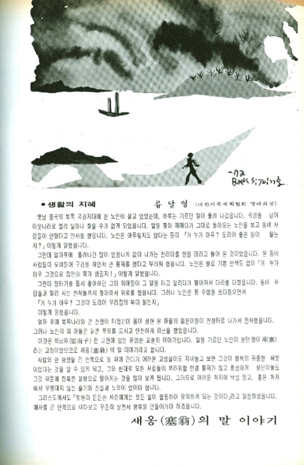 ﻿  72 Baeksijoin호. ·생활의 지혜 류달영 대한가족계획협회 명예회장 옛날 중국의 북쪽 국경지대에 한 노인이 살고 있었는데 하루는 기르던 말이 풀려 나갔읍니다. 국경을 넘어 이웃나라로 멀리 달아나 찾을 수가 없게 되었읍니다. 말을 찾아 헤매다가 그대로 돌아오는 노인을 보고 동네 사 람들이 안됐다고 인사를 했읍니다. 노인은 아무렇지도 않다는 듯이 「거 누가 아우 도리어 좋은 일이 되는 지」 이렇게 말했읍니다. 그런데 얼마후에 풀려나간 말이 엄청나게 값이 나가는 천리마를 한필 데리고 들어 온 것이었읍니다. 온 동네 사람들이 모여들어 구경을 하면서 큰 횡재를 했다고 부러워 했읍니다. 노인은 별로 기쁜 안색도 없이 「거 누가 아우 그것으로 집안에 화가 생길지」 이렇게 말했읍니다. 그런데 말타기를 몹시 좋아하던 그의 외아들이 그 말을 타고 달리다가 떨어져서 다리를 다쳤읍니다. 동네 사 람들과 멀리 사는 친척들까지 찾아와서 위로를 했읍니다. 그러나 노인은 흰 수염을 쓰다듬으면서 「거 누가 아우 그것이 도리어 우리집의 복이 될는지」 이렇게 말했읍니다. 얼마 후에 북쪽나라와 큰 전쟁이 터졌는데 몸이 성현 온 마을의 젊은이들이 전쟁터로 나가서 전사했읍니다. 그러나 노인의 외 아들은 늙은 부모를 모시고 안전하게 피난을 했었읍니다. 이것은 최남자子란 고전에 있는 유명한 교훈의 이야기입니다. 말을 기르던 노인이 살던 땅이 새 라는 고장이었으므로 새옹 의 말 이야기라고 합니다. 사람의 한 평생을 긴 안목으로 볼 때에 견디기 어려운 고생살이도 지내놓고 보면 그것이 행복의 귀중한 씨앗 이었다는 것을 알 수 있게 되고 그와 반대로 모든 사람들이 부러워할 만큼 횡재가 많고 풍성하게 살던 이들도 그것 때문에 참혹한 불행으로 떨어지는 것을 많이 보게 됩니다. 그러므로 어려운 처지에 낙심 말고 좋은 처지 에서 우쭐대지 않는 슬기와 진실과 노력이 있어야 합니다. 그리스도께서도 「믿음이 든든한 사람에게는 모든 일이 합동하여 유익하게 되는 것이다」라고 말씀하셨읍니다. 매사를 긴 안목으로 내다보고 꾸준히 살면서 행복을 만들어가야 하겠읍니다. 새옹塞翁의 말 이야기
