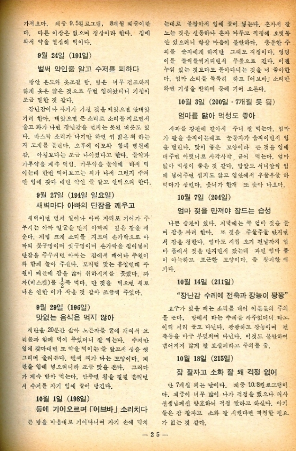 ﻿  가져오다. 체중 9.5킬로그램 8개월 체중이란 다. 다른 이상은 없으며 정상이라 한다. 집에 와서 약을 열심히 먹이다. 9월 24일 191일 벌써 약인줄 알고 수저를 피하다 방안 온도와 옷조절 함. 방은 너무 건조하지 않게 옷은 얇은 것으로 두번 입혀놨더니 기침이 조금 덜한 것 같다. 장난감이나 자기가 가진 것을 빼앗으면 안돼앗. 기려 한다. 태앗으면 큰 소리로 소리를 지르면서 울고 화가 나면 장난감을 던지는 못된 버릇도 있 다. 바스락 소리가 나기만 하면 귀 밝은척 하는 지 고개를 돌린다. 오후에 이모와 함께 병원에 감. 아침보다는 조금 나아졌다고 한다. 물약과 가루약을 계속 먹임. 가루약을 물약에 타서 먹 이는데 한번 먹어보고는 피가 나서 그런지 수저 만 입에 갖다 대면 약인 줄 알고 안먹으려 한다. 9월 27일 194일 일요일 새벽마다 아빠의 단잠을 깨우고 새벽이면 먼저 일어나 아마 자리로 기어가 주 무시는 아마 얼굴을 만져 아빠의 깊은 잠을 깨 운다. 제법 크게 소리를 지르며 손가락으로 아 까의 콧구멍이며 귓구멍이며 손가락을 집어넣어 단잠을 주무시던 아마는 잠에서 깨어나 주원이 와 함께 놀아 주신다. 모처럼 맞는 휴일인데 주 원이 때문에 잡을 많이 취하시지를 못했다. 과 자비스켓를 쪽 먹다. 단 것을 먹으면 새로 나온 연한 이가 작을 것 같아 조금씩 주었다. 9월 29일 196일 맛없는 음식은 먹지 않아 계란을 20분간 살아 노른자를 굴에 개여서 보 리물과 함께 먹여 주었더니 잘 먹는다. 수저만 일에 갖다대면 또 약을 먹이는 줄 알고서 상을 씽 그리며 울려 든다. 벌써 피가 나는 모양이다. 게 란을 입에 넣으며니까 조금 맛을 본다. 그러다 가 계속 받아 먹는다. 안주면 침을 질질 흘리면 서 수저를 자기 입에 끌어 당긴다. 10월 1일 198일 등에 기어오르며 「어브바」 소리치다 큰 방을 마음대로 기어다니며 자기 손에 닥치 는대로 붙잡아서 입에 끌어 넣는다. 혼자서 잘 노는 것은 신통하나 혼자 놔두고 직장에 오랫동 안 있으며니 항상 마음이 불안하다. 충분한 주 의를 순자에게 하지만 그래도 걱정이다. 엉덩 이를 들썩들썩거리면서 무릎으로 긴다. 이젠 누워 있는 것보다도 돌아다니는 것을 더 좋아한 다. 엄마 소리를 똑똑히 하고 「어브바 소리만 하면 기성을 발하며 등에 기어 오른다. 10월 3일 200일. 7개월 못 됨 엄마를 닮아 먹성도 좋아 사과를 강판에 갈아서 주니 잘 먹는다. 엄마 가 팔을 움직이는대로 눈동자가 움직이면서 입 을 벌린다. 맛이 좋은 모양이라 큰 것을 입에 대주면 아랫니로 사각사각 긁어 먹는다. 엄마 닮아 먹성이 좋은 것 같다. 밥알도 서너알씩 입 에 넣어주면 씹지도 않고 입안에서 우물우물 하 먹다가 삼킨다. 웃니가 한개 또 솟아 나오다. 10월 7일 204일 엄마 젖을 만져야 잠드는 습성 나쁜 습관이 있다. 저녁에는 꼭 엄마 젖을 물 며 잠을 자려 한다. 또 젖을 주물주물 만지면 서 잠을 청한다. 엄마도 시집 오기 전날까지 엄 마 품에서 젖을 만지면서 잤는데 과연 엄마 품 이 아늑하고 포근한 모양이다. 좀 창피한 애 기다. 10월 14일 211일 “장난감 수레에 전축과 장농이 꽝꽝 요구가 있을 때는 소리를 내어 어른들의 주의 를 끈다. 방에서 타는 수레를 사주었더니 타고 이리 저리 끌고 다닌다. 캉캉하고 장농이며 전 측등을 마구 부딪치며 다닌다. 이것도 불안하여 넘어지지 않게 잘 보살피라고 주의를 줌. 10월 18일 215일 잠 잘자고 소화 잘 돼 걱정 없어 만 7개월 되는 날이다. 제중 10.8킬로그램이 다. 체중이 너무 많이 나가 걱정을 했으나 의사 선생님께선 양호하니 걱정 말라고 하신다. 아기 들은 잠 잘자고 소화 잘 시킨다면 걱정할 필요 가 없는 것 같다. 25