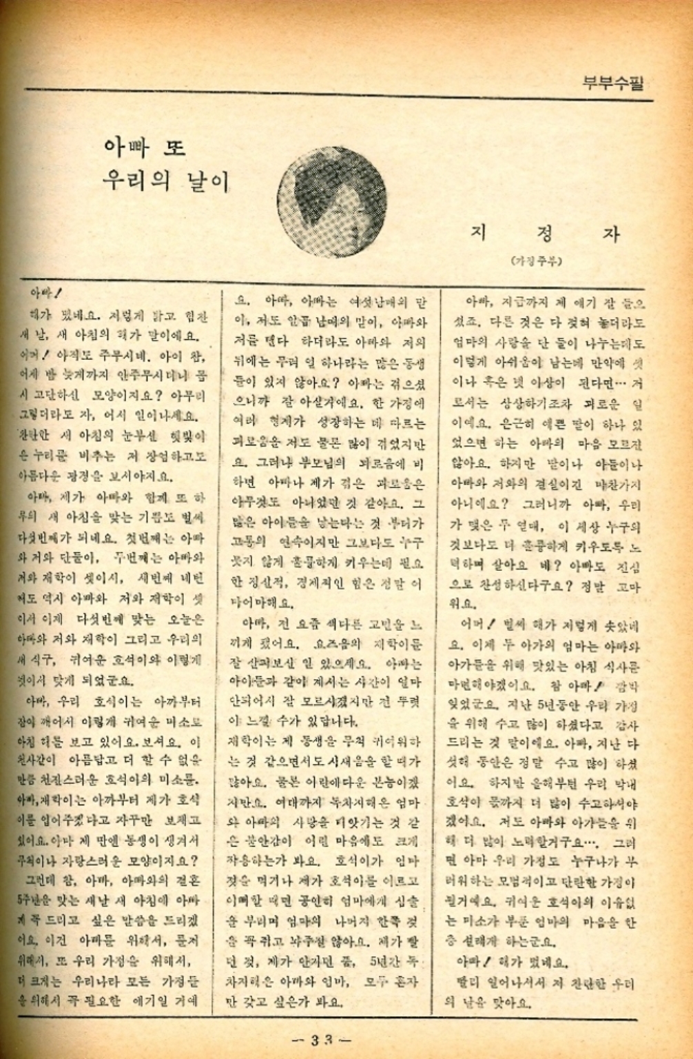 ﻿  아빠 또 우리의 날이 부부수필 아빠 해가 있네요. 저렇게 밝고 힘찬 새 날 새 아침의 기가 말이에요. 어머 아직도 주무시네. 아이 참 어제 밤 늦게까지 안주무시더니 몹 시 고단하신 모양이지요 아무리 그렇더라도 자 어서 일어나세요. 관한한 새 아침의 눈부신 햇빛이 은 누리꾼 비추는 저 장엄하고 아름다운 광경을 보시야지요. 아마 제가 아빠와 함께 또 하 무의 새 아침을 맞는 기쁨도 벌써 다섯번째가 되네요. 첫번째는 아빠 와 저와 단둘이 두번째는 아빠와 개와 재학이 셋이시 세번째 네번 저도 역시 아마와 저와 재학이 셋 이서 이제 다섯번째 맞는 오늘은 아마와 저와 재학이 그리고 우리의 새 식구 귀여운 호석이와 이렇게 이서 맞게 되었군요. 아마 우리 호식이는 아까부터 잠이 깨어서 이렇게 귀여운 미소로 아침 해를 보고 있어요. 보셔요. 이 천사같이 아름답고 더 할 수 없을 만큼 천진스러운 호석이의 미소. 아빠 이는 아까부터 제가 호석 이를 입어주겠다고 자꾸만 보고 있어요. 아마 제 만엔 동생이 생겨서 무척이나 자랑스러운 모양이지요 그런데 참 아마 아빠와의 결혼 5주년을 맞는 새날 새 아침에 아빠 계꼭 드리고 싶은 말씀을 드리겠 이요 이건 아마 위해서 저 위해서 또 우리 가정을 위해서 더 크게는 우리나라 모든 가정들 을 위해서 꼭 필요한 얘기일 거예 요. 아마 아빠는 여섯남매의 맏 이 저도 안곱 남매의 맏이 아빠와 저를 댄다 하더라도 아빠와 저의 뒤에는 무려 일 하나라는 많은 동생 들이 있지 않아요 아빠는 겪으셨 으니까 잘 아실거에요. 한 가정에 여러 형제가 성장하는 데 따르는 괴로움을 저도 물론 많이 겪었지만 요. 그러나 부모님의 외로움에 비 하면 아파나 제가 겪은 괴로움은 아무것도 아니었던 것 같아요. 그 많은 아이들을 낳는다는 것 부터가 고통의 연속이지만 그보다도 누구 웃지 않게 훌륭하게 키우는데 필요 한 정신적 경제적인 힘은 정말 이 마어마해요. 아마 전 요즘 색다른 고민을 느 끼게 됐어요. 요즈음의 재학이문 잘 살펴보신 일 있으세요. 아빠는 아이들과 같이 계시는 시간이 얼마 안되어서 잘 모르시겠지만 전 뚜렷 이 느낄 수가 있답니다. 재학이는 제 동생을 무척 귀여워하 는 것 같으면서도 시새음을 할 때가 많아요. 물론 이란에다운 본능이겠 지만요. 여대까지 차지해온 엄마 와 아마의 사망을 피앗기는 것 같 은 불안감이 어린 마음에도 크게 작용하는가 봐요. 호석이가 엄마 젖을 먹거나 제가 호석이를 이르고 이매할 때면 공연히 엄마에게 심술 을 부리며 엄마의 나머지 한쪽 것 을 꼭 쥐고 놔주질 않아요. 제가 빨 넌 것 제가 안가면 품 5년간 독 차지혁은 아마와 엄마 모두 혼자 만 갖고 싶은가 봐요. 지 정 가정주부 자 아빠 지급까지 제 얘기 잘 들으 섰죠. 다른 것은 다 젖혀 놓더라도 엄마의 사랑을 단 둘이 나누는데도 이렇게 아쉬움이 남는데 만약에 이나 혹은 넷 이상이 된다면 거 로서는 상상하기조차 괴로운 일 이에요. 은근히 예쁜 딸이 하나 있 었으면 하는 아마의 마음 모르 않아요. 하지만 딸이나 아들이나 아빠와 저와의 결실이긴 마찬가지 아니에요 그러니까 아빠 우리 가 맺은 두 열매 이 세상 누구의 것보다도 더 훌륭하게 키우도록 노 먹하며 살아요 네 아빠도 진심 으로 찬성하신다구요 정말 고마 워요. 어머 벌써 해가 저렇게 솟았네 요. 이제 두 아가의 엄마는 아마와 아가들을 위해 맛있는 아침 식사를 마면해야겠어요. 참 아마 깜박 잊었군요. 지난 5년 동안 우리 가정 을 위해 수고 많이 하셨다고 감사 드리는 것 말이에요. 아빠 지난 다 싯해 동안은 정말 수고 많이 하셨 이요. 하지만 올해부턴 우리 막내 호식이 몫까지 더 많이 수고하셔야 겠어요. 저도 아빠와 아가들을 위 해 더 많이 노력할거구요.. 그리 면 아마 우리 가정도 누구나가 부 러워하는 모범적이고 단란한 가정이 될거예요. 귀여운 호석이의 이유없 는 마소가 부푼 엄마의 마음을 안 층 설레게 하는군요. 아마  해가 떴네요. 빨리 일어나서서 저 간단한 우리 의 날을 맞아요. 33
