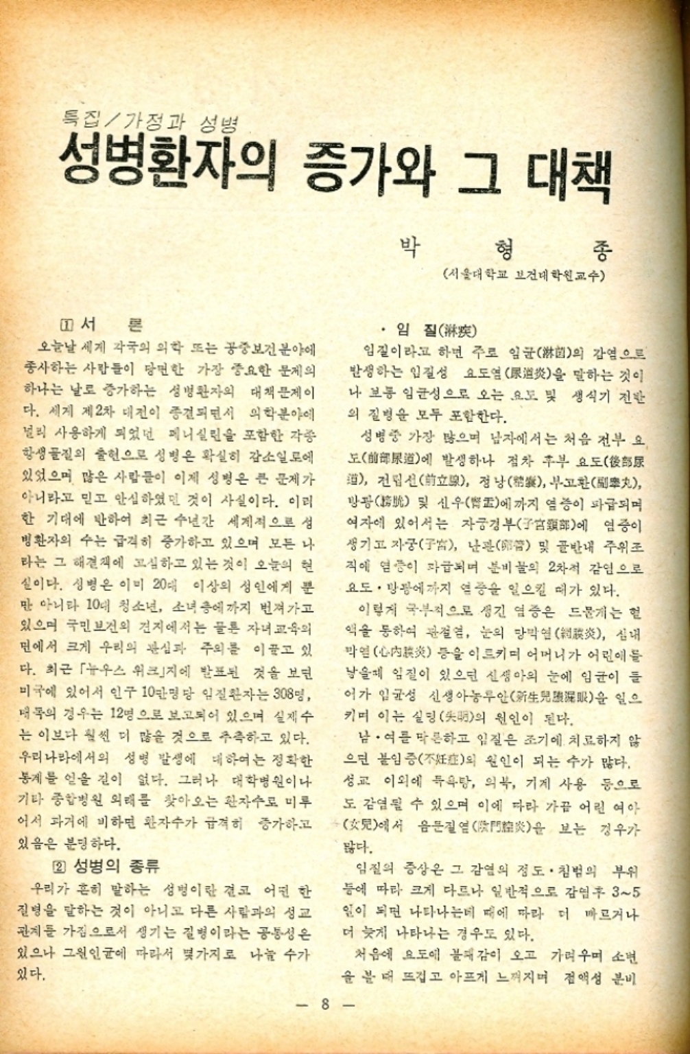 ﻿  특집가정과 성병 성병환자의 증가와 그 대책 형 박 종 서울대학교 보건대학원 교수 1서 론 오늘날 세계 각국의 의학 또는 공중보건분야에 종사하는 사람들이 당면한 가장 중요한 문제의 하나는 날로 증가하는 성병환자의 대책문제이 다. 세계 제2차 대전이 종결되면서 의학분야에 널리 사용하게 되었던 페니실린을 포함한 각종 항생물질의 출현으로 성병은 확실히 감소일로에 있었으며 많은 사람들이 이제 성병은 큰 문제가 아니라고 믿고 안심하였던 것이 사실이다. 이리 한 기대에 반하여 최근 수년간 세계적으로 성 병환자의 수는 급격히 증가하고 있으며 모든 나 라는 그 해결책에 고심하고 있는 것이 오늘의 현 실이다. 성병은 이미 20대 이상의 성인에게 뿐 만 아니라 10대 청소년 소녀 층에까지 번져가고 있으며 국민보건의 견지에서는 물론 자녀교육의 면에서 크게 우리의 관심과 주의를 이끌고 있 다. 최근 뉴우스 위크」지에 발표된 것을 보면 미국에 있어서 인구 10만명당 임질환자는 308명 매의 경우는 12명으로 보고되어 있으며 실제수 는 이보다 훨씬 더 많을 것으로 추측하고 있다. 우리나라에서의 성병 발생에 대하여는 정확한 통계를 얻을 길이 없다. 그러나 대학병원이나 기타 종합병원 외래를 찾아오는 환자수로 미루 어서 과거에 비하면 환자수가 급격히 증가하고 있음은 분명하다. 2 성병의 종류 우리가 흔히 말하는 성병이란 결코 어떤 한 질병을 말하는 것이 아니고 다른 사람과의 성교 관계를 가짐으로서 생기는 질병이라는 공통성은 있으나 그원인균에 따라서 몇가지로 나눌 수가 있다. 임질 임질이라고 하면 주로 임균菌의 감염으로 발생하는 입질성 요도염逍炎을 말하는 것이 나 보통 임균성으로 오는 요도 및 생식기 전반 의 질병을 모두 포함한다. 성병중 가장 많으며 남자에서는 처음 전부 요 도 발생하나 점차 후부요도 道에  전립선立 정낭 부고환丸 방광 및 신우盂에까지 염증이 파급되며 여자에 있어서는 자궁경부部에 염증이 생기고 자궁子 난관 및 골반내 주위조 직에 염증이 파급되며 분비물의 2차적 감염으로 요도·방광에까지 염증을 일으킬 때가 있다. 이렇게 국부적으로 생긴 염증은 드물게는 헐 액을 통하여 관절염 눈의 망막염炎 심내 막염 등을 이르키며 어머니가 어린애들 낳을때 임질이 있으면 신생아의 눈에 임균이 들 어가 일균성 신생아농루안新生兒眼을 일으 키며 이는 실명明의 원인이 된다. 남•여를 막론하고 임질은 조기에 치료하지 않 으면 불임증不妊의 원인이 되는 수가 많다. 성교 이외에 목욕탕 의복 기계 사용 등으로 도 감염될 수 있으며 이에 따라 가끔 어린 여아 見에서 음문질엳門炎을 보는 경우가 많다. 임질의 증상은 그 감염의 정도. 침범의 부위 등에 따라 크게 다르나 일반적으로 감염후 35 일이 되면 나타나는데 때에 따라 더 빠르거나 더 늦게 나타나는 경우도 있다. 처음에 요도에 불쾌감이 오고 가려우며 소년 을 볼 때 뜨겁고 아프게 느껴지며 점액성 분비 8
