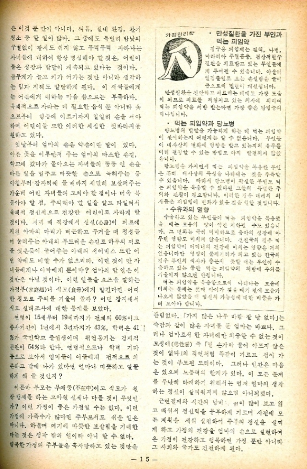 ﻿  은 이것 뿐 만이 아니다. 의류 실내 환경 환기 청소 등 할 일이 많다. 그 중에도 특별히 밤낮의 구별없이 잠시도 쉬지 않고 무럭무럭 자라나는 자녀들에 대하여 항상 명심해야 할 것은 어린이 둘은 성장과 발달이 계속되고 있다는 것이다. 몸무게가 늘고 키가 커가는 것만 아니라 생각하 는 힘과 지혜도 발달하게 된다. 이 새싹들에게 는 어른에게 대하는 마음 씀으로는 부족하다. 육체적으로 자라는 데 필요한 음식 뿐 아니라 옷 으로부터 링등에 이르기까지 일일히 손을 새야 하며 어린이들 또한 이러한 세심한 뒷바라지를 원하고 있다. 옛날부터 엄마의 손은 약손이란 말이 있다. 아픈 곳을 이루만져 주는 엄마의 따스한 손길 학교에 갔다가 돌아오는 자녀들의 꽁꽁 인 손을 바쁜 일을 멈추고 따뜻한 손으로 녹혀주는 중 아침부터 잠자리에 들 때까지 세밀히 보살펴주는 가운데 어린 자녀들의 고쳐야 할 점이나 더욱 복 돋아야 할 것 주의해야 할 일을 알고 타일러서 육체적 정신적으로 건강한 어린이로 자라게 할 것이다. 저녁 때 직장에서 심신心이 피로에 지원 아마의 다리가 뻐근하고 무거울 때 정성들 여 눌리주는 아내의 부드러운 손길로 하루의 피로 를 씻은듯이 풀어주는 아내의 서비스 또한 어 떤 약에도 비할 수가 없으리라. 이런 것이 단자 너들에게나 아마에게 뿐이랴 엄마의 할 일은 이 것만은 아닐 것이다. 이런 일들을 요즈음 말하는 가정부 식모母에게 맡긴다면 어떠 한 정도로 주의를 기울여 줄까 어떤 잡지에서 식모 실태조사에 대한 통계를 보았다. 연령이 15세부터 19세까지가 전체의 60이고 종사기간이 1년에서 3년까지가 43 학력은 41 가 국민학교 졸업생이며 취업동기는 경제적 곤란이 54라 한다. 연령적으로나 학력 기다 등으로 보아서 엄마들이 이들에게 전적으로 의 존하고 밖에 나가 있다면 얼마나 따뜻하고 알뜰 하게 해 줄 것인지 이른바 부모는 부재중 식모가 원 이고 장 행세를 하는 고아원 신세나 다를 것이 무엇인 가 이런 가정이 좋은 가정일 수는 없다. 이런 가정에 가족수가 많다면 주부로서도 쉬운 일은 아니다. 하물며 여기에 따뜻한 보살핌을 기대한 다는 것은 생각 밖의 일이라 아니할 수 없다. 행복한 가정의 주부들은 혹사당하고 있는 것만은 가정관리학 · 만성질환을 가진 부인과 먹는 피임약 경구용 피임제는 결핵 나병 마라리아 주혈흡충 겸상적혈구 질환을 치료받고 있는 부인들에 게 투여될 수 있읍니다. 아울러 월경 출혈로 오는 손실량을 줄이 금으로써 털이 개선됩니다. 만성질환 진단하고 치료하는 데에도 가장 도움 이 되므로 치료를 책임지고 있는 의사에 의하여 먹는 피임약을 처방 받는다면 가장 좋은 방법중의 하나입니다. ・먹는 피임약과 당뇨병 당뇨병의 발달을 가능하게 하는 데 먹는 피임약 이 판이하는지 어떤지는 알 수 없습니다. 부인 이 대사상의 변화에 영향을 받고 있는지의 유무를 미리 결정할 수 있는 방법도 아직 발견되지 않았 읍니다. 당뇨병 가지면서 먹는 피임약을 복용한 부인 은 흔히 대사상의 특성을 나타내는 것을 주축 수 있읍니다. 따라서 당뇨병이 확실한 부인도 먹 는 피임약을 복용할 수 있다딘 그들의 말한 주 의와 관찰이 필요합니다. 이러한 경우 대개의 의 사문은 피임법에 변화가 있을 것을 원할 것입니다. •수유와의 영향 수유하고 있는 부인들이 먹는 피임약을 복용했 순 때는 모유의 양이 약간 저하 수도 있습니 다. 그 변화는 극히 미미하므로 유아의 성장에 아 무진 영향도 미치지 않습니다. 선진국의 경우 는 피임약이 어머니의 건강에 미치는 영향은 거의 없습니다만 영양이 문제기리가 되고 있는 한국의 경우 부인의 식사가 충분치 못할 때는 부인이 수 유하고 있는 동안 먹는 피임약의 처방에 주의를 기울이지 않으면 안됩니다. 먹는 피임약을 복용함으로써 나타나는 도유에 미치는 문제는 첫째 아이가 젖을 떼기 전에 모유가 나오지 않았을 때 임신의 가능성에 대한 비중을 가 려 보아야 합니다. 림없다. 가지 많은 나무 바람 잘 날 없다」는 수단과 같이 많은 자녀를 둔 엄마는 바쁘다. 그 러나 엄마로서 한 자녀에만 치중할 수 없는 것이 모성애 즉 「일 손가락 물어 아프지 않은 것이 없다」의 격언처럼 똑같이 기르고 정이 가 는 것이 부모된 도리이다. 그러나 인간은 마음 은 있으니 노동력의 한계가 있다. 이 모든 문제 를 무난히 타개하기 위해서는 먼저 엄마의 생각 하는 정신이 살찌워지지 않으면 아니되겠다. 근면절제와 시간의 낭비 없이 많이 보고 읽 고 배워서 정신력을 풍부하게 기르며 사전에 모 는 계획을 세워 실천하여 주부의 정신을 살찌 게 하고 가정의 건강을 엄마의 손으로 실현하여 은 가정이 건강하고 행복하면 가정 뿐만 아니라 그 사회와 국가도 건전하게 된다. 15