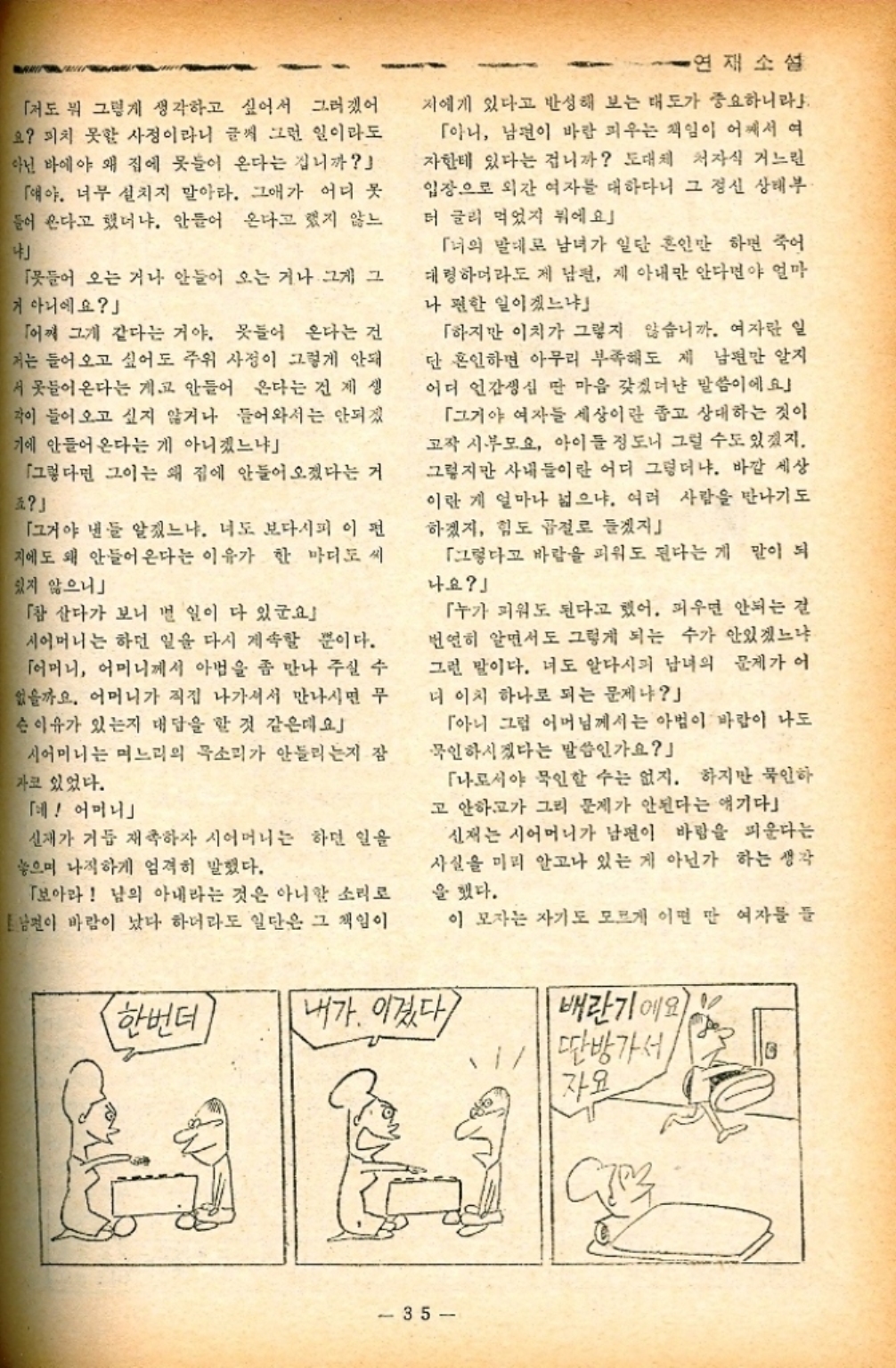﻿  →연재소설 「저도 뭐 그렇게 생각하고 싶어서 그러겠어 요 피치 못할 사정이라니 글씨 그런 일이라도 아닌 바에야 왜 집에 못들이 온다는 겁니까 「얘야. 너무 설치지 말아라. 그애가 어디 못 들어 온다고 했더냐. 안들어 온다고 했지 않느 「들어 오는 거나 안들어 오는 거나 그게 그 거 아니에요」 「어찌 그게 같다는 거야. 못들어 온다는 건 저는 들어오고 싶어도 주위 사정이 그렇게 안돼 서 못들어온다는 게 안들어 온다는 건 제 생 각이 들어오고 싶지 않거나 들어와서는 안되겠 기에 안들어온다는 게 아니겠느냐 「그렇다면 그이는 왜 집에 안들어오겠다는 거 「그거야 낸들 알겠느냐. 너도 보다시피 이 편 지에도 왜 안들어온다는 이유가 한 마디도 씨 있지 않으니 「참 산다가 보니 별 일이 다 있군요 시어머니는 하던 일을 다시 계속할 뿐이다. 「어머니 어머니께서 아법을 좀 만나 주실 수 없을까요. 어머니가 직접 나가셔서 만나시면 무 슨 이유가 있는지 대답을 할 것 같은데요 시어머니는 며느리의 목소리가 안들리는지 잠 자코 있었다. 「혜 어머니」 신재가 거듭 재촉하자 시어머니는 하던 일을 놓으며 나직하게 엄격히 말했다. 「보아라 남의 아내라는 것은 아니한 소리로 남편이 바람이 났다 하더라도 일단은 그 책임이 저에게 있다고 반성해 보는 태도가 중요하니라 「아니 남편이 바람 피우는 책임이 어깨서 여 자한테 있다는 겁니까 도대체 처자식 거느린 입장으로 외간 여자를 대하다니 그 정신 상태부 더 글러 먹었지 뭐에요」 「녀의 말대로 남녀가 일단 혼인만 하면 죽어 대령 하더라도 제 남편 제 아내만 안다면야 얼마 나 편한 일이겠느냐 「하지만 이치가 그렇지 않습니까. 여자란 일 단 혼인하면 아무리 부족해도 제 남편만 알지 어디 언감생심 딴 마음 갖겠더냔 말씀이에요」 「그거야 여자들 세상이란 좁고 상대하는 것이 고작 시부모요 아이들 정도니 그럴 수도 있겠지. 그렇지만 사내들이란 어디 그렇더냐. 바깥 세상 이란 게 얼마나 넓으냐. 여러 사람을 만나기도 하겠지 힘도 곱절로 들겠지 「그렇다고 바람을 피워도 된다는게 말이 되 나요」 「누가 피워도 된다고 했어. 피우면 안되는 걸 번연히 알면서도 그렇게 되는 수가 안있겠느냐 그런 말이다. 너도 알다시피 남녀의 문제가 어 더 이치 하나로 되는 문제냐」 「아니 그럼 어머님께서는 아범이 바람이 나도 묵인하시겠다는 말씀인가요 「나로서야 묵인할 수는 없지. 하지만 묵인하 고 안하고가 그리 문제가 안된다는 얘기다 신재는 시어머니가 남편이 바람을 피운다는 사실을 미리 알고나 있는 게 아닌가 하는 생각 을 했다. 이 모자는 자기도 모르게 이면 만 여자를 들 한번더 내가 이겼다 배란기에요 35 딴방가서 자요