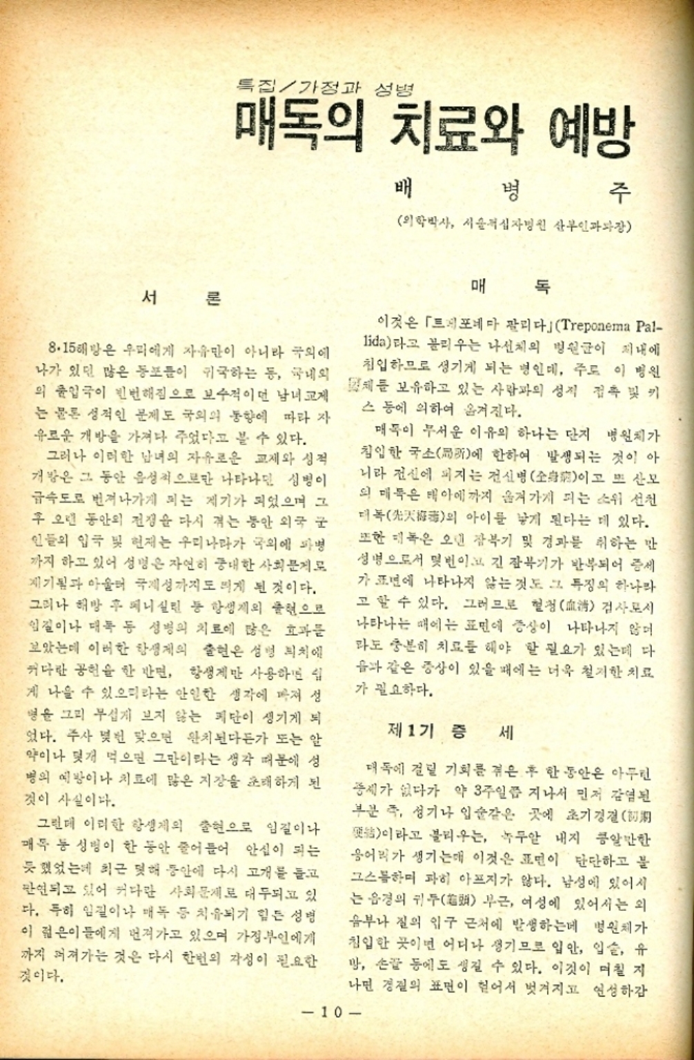 ﻿  특집가정과 성병 매독의 치료와 예방 배 병 주 의학박사 서울적십자병원 산부인과장 서론 8.15해방은 우리에게 자유만이 아니라 국외에 나가 있던 많은 동포들이 귀국하는 등 국내외 의 출입국이 빈번해짐으로 보수적이던 남녀교제 는 물론 성적인 문제도 국외의 동향에 따라 자 유로운 개방을 가져다 주었다고 볼 수 있다. 그러나 이러한 남녀의 자유로운 교제와 성적 개방은 그 동안 음성적으로만 나타나면 성병이 급속도로 번져나가게 되는 계기가 되었으며 그 후 오랜 동안의 전쟁을 다시 겪는 동안 외국 군 인들의 입국 및 현재는 우리나라가 국외에 파병 까지 하고 있어 성명은 자연히 중대한 사회문제로 제기됨과 아울러 국제성까지도 띄게 된 것이다. 그러나 해방 후 페니실린 등 항생제의 출현으로 입질이나 대폭 등 성병의 치료에 많은 효과를 보았는데 이러한 항생제의 출현은 성병 피치에 커다란 공헌을 한 반면 항생제만 사용하면 립 게 나올 수 있으리라는 안일한 생각에 빠져 성 병을 그리 무섭게 보지 않는 폐단이 생기게 되 었다. 주사 몇번 맞으면 완치된다든가 또는 알 약이나 몇개 먹으면 그만이라는 생각 때문에 성 병의 예방이나 치료에 많은 지장을 초래하게 된 것이 사실이다. 그런데 이러한 항생제의 출현으로 임길이나 매독 등 성병이 한 동안 줄어들어 안심이 되는 듯 했었는데 최근 못해 동안에 다시 고개를 들고 만연되고 있어 커다란 사회문제로 대두되고 있 다. 특히 임질이나 매독 등 치유되기 힘든 성명 이 젊은이들에게 먼져가고 있으며 가정부인에게 까지 퍼져가는 것은 다시 한번의 각성이 필요한 것이다. 매 이것은 「포네마 팔리다」 Treponema Pal lida라고 불리우는 나선체의 병원균이 지내에 침입하므로 생기게 되는 병인데 주로 이 병원 체를 보유하고 있는 사람과의 성적 접촉 및 키 스 등에 의하여 옮겨진다. 매독이 무서운 이유의 하나는 단지 병원체가 침입한 국소에 한하여 발생되는 것이아 니라 전신에 퍼지는 전신병全身이고 또 산모 의 매독은 태아에까지 옮겨가게 되는 소위 선진 더의 아이를 낳게 된다는 데 있다. 또한 녹은 오던 잠복기 및 경과를 취하는 만 성명으로서 몇번이고 긴 잠복기가 반복되어 증세 가 표면에 나타나지 않는 것도 그 특징의 하나라 고 할 수 있다. 그러므로 혈청淸 검사로서 나타나는 때에는 표면에 증상이 나타나지 않 라도 충분히 치료를 해야 할 필요가 있는데 다 음과 같은 증상이 있을 때에는 더욱 철저한 치료 가 필요하다. 제1기 증 세 매독에 걸릴 기회를 겪은 후 한동안은 아무런 중세가 없다가 약 3주일쯤 지나서 먼저 감염된 부분 즉 성기나 입술같은 곳에 초기 경결 이라고 불리우는 녹두알 내지 콩알만한 응어리가 생기는데 이것은 표면이 단단하고 블 그스하며 파히 아프지가 않다. 남성에 있어서 는 음경의 귀두 부근 여성에 있어서는 외 음부나 질의 입구 근처에 발생하는데 병원체가 침입한 곳이면 어디나 생기므로 입안 입술 유 망 손등에도 생길 수 있다. 이것이 며칠 지 나면 경질의 표면이 헐어서 벗겨지고 연성하감 10