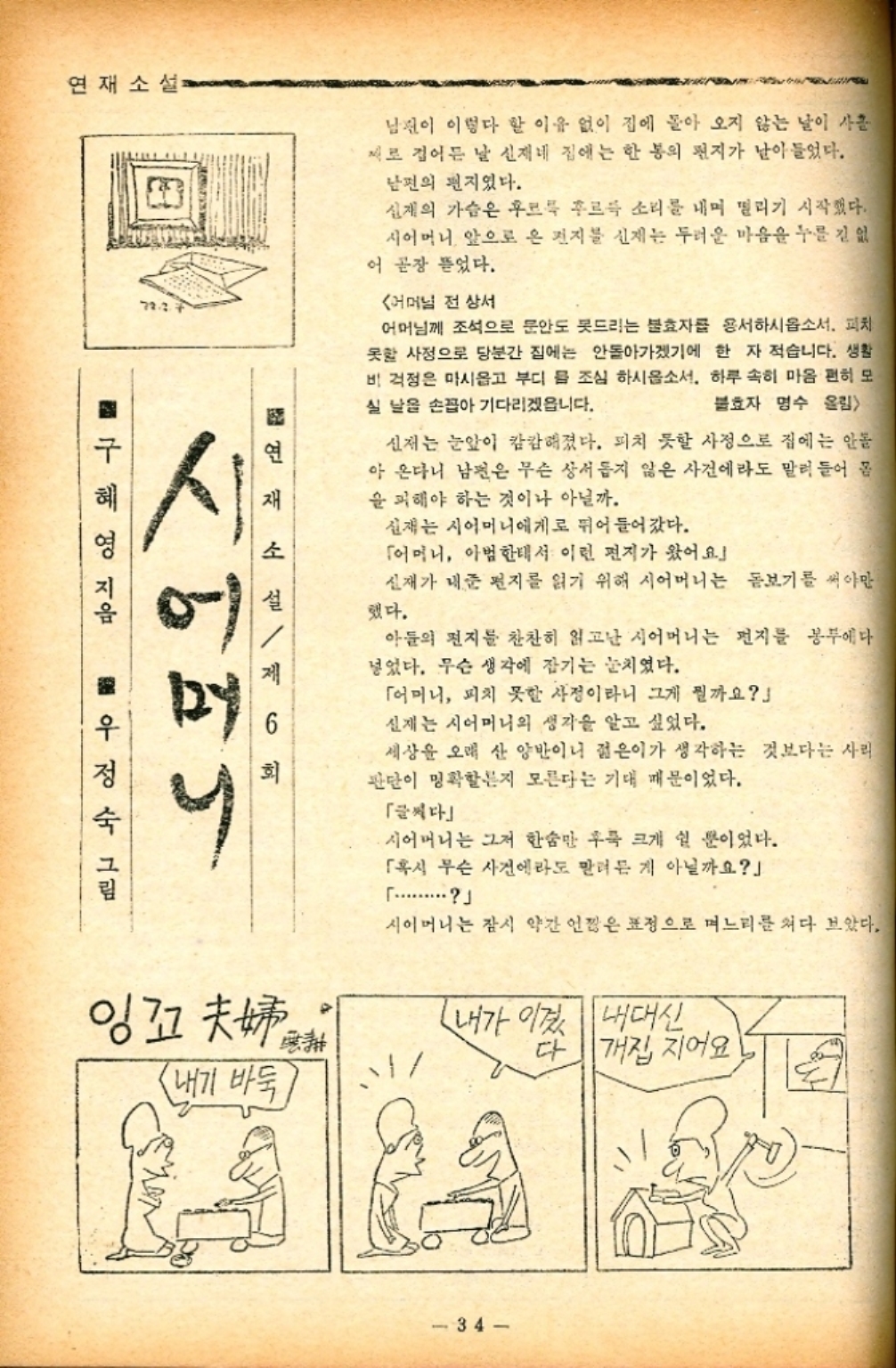 ﻿  연재소설 72.3. 시 3연재 소설 ■구혜영 지음 6 회 우정숙 그림 제 남편이 이렇다 할 이유 없이 집에 돌아 오지 않는 날이 사흘 제로 접어든 날 신재네 집에는 한 통의 편지가 날아들었다. 남편의 편지였다. 신재의 가슴은 후르륵 후르륵 소리를 내며 떨리기 시작했다. 시어머니 앞으로 온 편지를 신재는 두려운 마음을 누를 긴 없 어 곧장 뜯었다. 어머님 전상서 어머님께 조석으로 문안도 못드리는 불효자를 용서하시옵소서. 피치 못할 사정으로 당분간 집에는 안돌아가겠기에 한 자 적습니다. 생활 비 걱정은 마시옵고 부디 를 조심 하시옵소서. 하루 속히 마음 편히 모 실 날을 손꼽아 기다리겠읍니다. 불효자 명수 올림 신저는 눈앞이 캄캄해졌다. 피치 못할 사정으로 집에는 안돌 아 온다니 남편은 무슨 상서롭지 않은 사건에라도 말려 들어 몸 을 피해야 하는 것이나 아닐까. 신재는 시어머니에게로 뛰어 들어갔다. 「어머니 아범한테서 이런 편지가 왔어요」 신재가 내준 편지를 읽기 위해 시어머니는 돋보기를 써야만 했다. 아들의 편지를 찬찬히 읽고난 시어머니는 편지를 봉에다 넣었다. 무슨 생각에 잠기는 눈치였다. 「어머니 피치 못할 사정이라니 그게 뭘까요 실제는 시어머니의 생각을 알고 싶었다. 세상을 오래 산 양반이니 젊은이가 생각하는 것보다는 사리 판단이 명확할지 모른다는 기대 때문이었다. 「글씨다 ・시어머니는 그저 한숨만 후 크게 쉴 뿐이었다. 「혹시 무슨 사건에라도 말려든 게 아닐까요」  시어머니는 잠시 약간 언짢은 표정으로 며느리를 쳐다 보았다. 잉꼬 내기 바둑 내가 이겼 내대신 34 다 개집 지어요