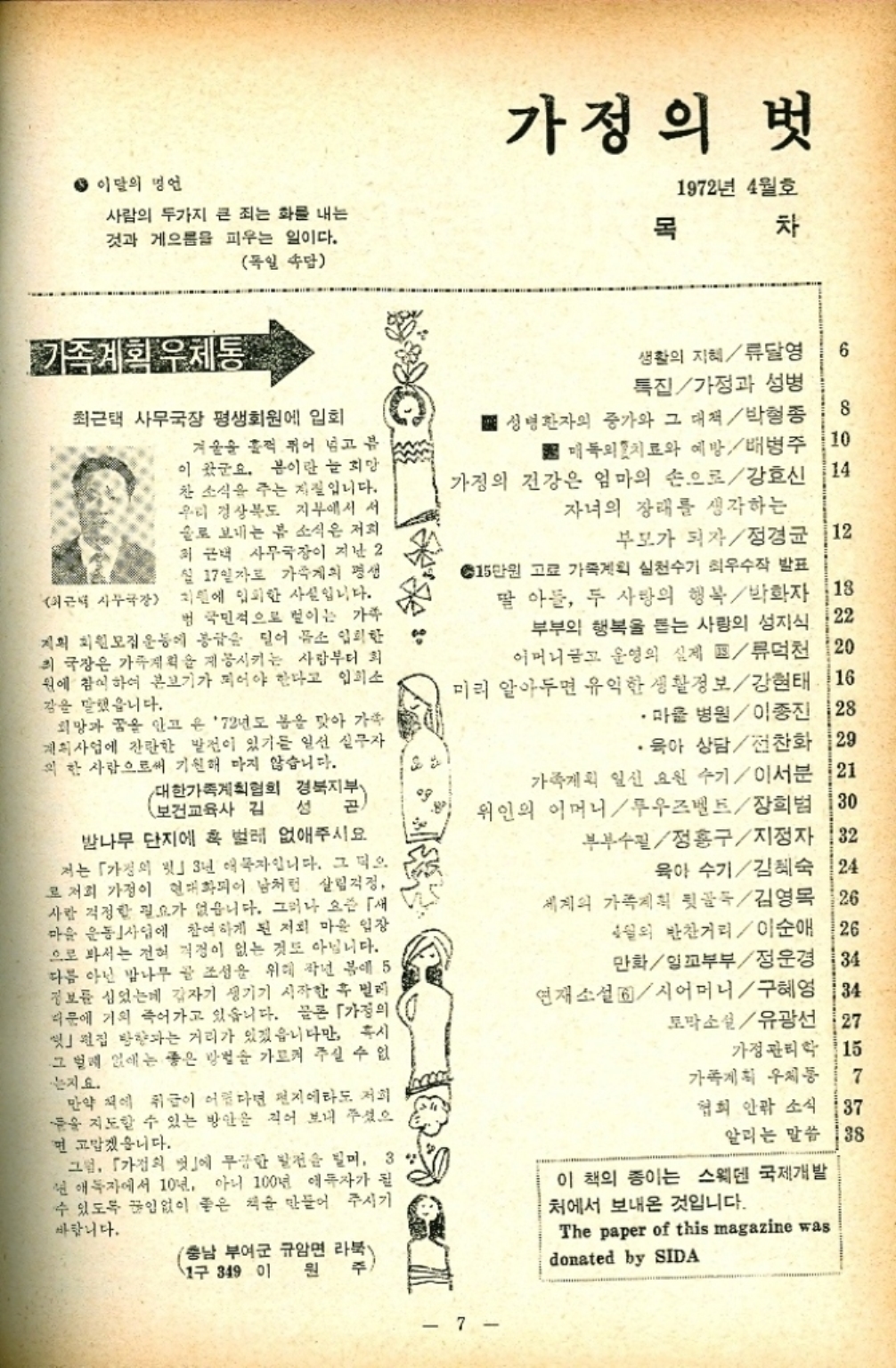 ﻿  ● 이달의 명언 사람의 두가지 큰 죄는 화를 내는 것과 게으름을 피우는 일이다. 독일 속담 가정의 벗 목 1972년 4월호 차 가족계획 우체통 최근택 사무국장 평생회원에 입회 겨울을 훌쩍 뛰어 넘고 봄 이 왔군요. 봄이란 늘 희망 찬 소식을 주는 지질입니다. 우리 경상북도 지부에서 서 술로 보내는 봄 소식은 저희 최근택 사무국장이 지난 2 ●월 17일자로 가족계의 평생 최근 사무국장 지원에 입회한 사실입니다. 법 국민적으로 벌이는 가족 지획 회원모집 운동에 봉급을 덜어 뜸소 입회한 최 국장은 가족계획 계몽시키는 사람부터 회 원에 참여하여 본보기가 되어야 한다고 입소 강을 말했습니다. 희망과 꿈을 안고 온 72년도 봄을 맞아 가족 계획사업에 잔란한 발전이 있기를 일선 실무자 의 한 사람으로써 기원해 마지 않습니다. 대한가족계획협회 경북지부 보건교육사 김 성 밤나무 단지에 혹 벌레 없애주시요 저는 「가정의 3년 애자입니다. 그 덕으 로 저희 가정이 현대화되어 남처럼 살림걱정 사람 걱정할 필요가 없습니다. 그러나 요새 마을 운동사업에 참여하게 된 저희 마을 입장 으로 봐서는 전혀 걱정이 없는 것도 아닙니다. 다름 아닌 밤나무 골 조성을 위해 작년 봄에 5 정보를 심었는데 갑자기 생기기 시작한 후 벌레 때문에 거의 죽어가고 있습니다. 물론 「가정의 편집 방향과는 거리가 있겠읍니다만 혹시 그 벌레 없애는 좋은 방법을 가르켜 주실 수 없 는지요. 만약 책에 취급이 어렵다면 전지에라도 저희 들을 지도할 수 있는 방안을 지어 보내 주셨으 면 고맙겠습니다. 그럼 「가정의 벗」에 무궁한 발전을 빌며 3 년 애독자에서 10년 아니 100년 애독자가 될 수 있도록 끊임없이 좋은 책을 만들어 주시기 바랍니다. 충남 부여군 규암면 라북 17 349 01 원 주 생활의 지혜류달영 특집가정과 성병 성명 환자의 증가와 그 대책박형종 6 8 매독의 치료와 예방배병주 가정의 건강은 엄마의 손으로강호신 자녀의 장래를 생각하는 10 14 부모가 되자정경균 12 ◆15만원 고료 가족계획 실천수가 최우수작 발표 딸 아들 두 사랑의 행복박화자 부부의 행복을 돕는 사랑의 성지식 22 어머니 운영의 실제  류덕천 120 미리 알아두면 유익한 생활정보강현태 16 •마을 병원이종진 128 18 ·육아 상담 전찬화 129 가족계획 일신 요원 수기이서분 21 위인의 어머니루즈벨트장희범 130 부부수필정흥구지정자 32 육아 수기김혜숙 24 세계의 가족계획  김영목 26 4월의 반찬거리이순애 26 만화일꼬부부정운경 34 연재소설시어머니구혜영 토막소설유광선 34 27 가정관리학 115 가족계획 우체통 협회 안팎 소식 37 7 알리는 말씀 138 이 책의 종이는 스웨덴 국제개발 처에서 보내온 것입니다. The paper of this magazine was donated by SIDA 7