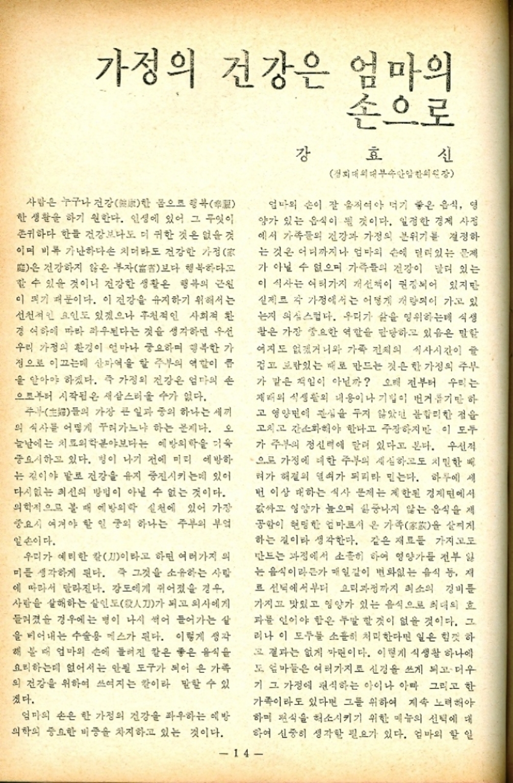 ﻿  가정의 건강은 엄마의 손으로 강 효 신 경희대의 대부속안일한의원장 사람은 누구나 건강 몸으로 행복幸 한 한 생활을 하기 원한다. 인생에 있어 그 무엇이 존귀하다 한들 건강보다도 더 귀한 것은 없을 것 이며 비록 가난하다손 치더라도 건강한 가정  은 건강하지 않은 부자者보다 행복하다고 할 수 있을 것이니 건강한 생활은 행복의 근원 이 되기 때문이다. 이 건강을 유지하기 위해서는 선천적인 요인도 있겠으나 후천적인 사회적 환 경여하에 따라 좌우된다는 것을 생각하면 우선 우리 가정의 환경이 얼마나 중요하며 행복한 가 정으로 이끄는데 산파역을 할 주부의 역할이 클 을 알아야 하겠다. 즉 가정의 건강은 엄마의 손 으로부터 시작됨은 새삼스러울 수가 없다. 주부 가장 큰 일과 중의 하나는 세끼 들의 의 식사를 어떻게 꾸려가느냐 하는 문제다. 오 늘날에는 치료의학분야보다는 예방의학을 더욱 중요시하고 있다. 병이 나기 전에 미리 예방하 는 길이야 말로 건강을 유지 증진시키는데 있어 다시없는 최선의 방법이 아닐 수 없는 것이다. 의학적으로 볼 때 예방의학 실천에 있어 가장 중요시 여겨야 할 일 중의 하나는 주부의 부엌 일손이다. 우리가 예리한 칼刀이라고 하면 여러가지 의 미를 생각하게 된다. 즉 그것을 소유하는 사람 에 따라서 달라진다. 강도에게 쥐어졌을 경우 사람을 살해하는 살인도人刀가 되고 의사에게 들려졌을 경우에는 병이 나서 썩어 들어가는 살 을 베어내는 수술용 메스가 된다. 이렇게 생각 해 볼 때 엄마의 손에 들려진 칼은 좋은 음식을 요리하는데 없어서는 안될 도구가 되어 온 가족 의 건강을 위하여 쓰여지는 칼이라 말할 수 있 겠다. 엄마의 손은 한 가정의 건강을 좌우하는 예방 의학의 중요한 비중을 차지하고 있는 것이다. 엄마의 손이 잘 움직여야 먹기 좋은 음식 영 양가 있는 음식이 될 것이다. 일정한 경제 사정 에서 가족들의 건강과 가정의 분위기를 결정하 는 것은 어디까지나 엄마의 손에 달려있는 문제 가 아닐 수 없으며 가족들의 건강이 달려 있는 이 식사는 여러가지 개선책이 권장되어 있지만 실제로 각 가정에서는 어떻게 개량되어 가고 있 는지 의심스럽다. 우리가 삶을 영위하는데 식생 활은 가장 중요한 역할을 담당하고 있음은 말할 여지도 없겠거니와 가족 전체의 식사시간이 즐 겁고 보람있는 때로 만드는 것은 한 가정의 주부 가 같은 책임이 아닐까 오래 전부터 우리는 재배의 식생활의 내용이나 기업이 번거롭기만 하 고영양면에 관심을 두지 않았던 불합리한 점을 고치고 간소화해야 한다고 주장하지만 이 모두 가 주부의 정신력에 달려 있다고 본다. 우선적 으로 가정에 대한 주부의 세심하고도 치밀한 배 혀가 해결의 열쇠가 되리라 믿는다. 하루에 세 번 이상 대하는 식사 문제는 제한된 경제면에서 값싸고 영양가 높으며 싫증나지 않는 음식을 제 공항이 현명한 엄마로서 온 가족을 살찌게 하는 길이라 생각한다. 같은 재료를 가지고도 만드는 과정에서 소홀히 하여 영양가를 전부 잃 는 음식이라든가 매일같이 변화없는 음식 등 재 로 선택에서부터 요리과정까지 최소의 경비를 가지고 맛있고 영양가 있는 음식으로 최대의 효 파를 인어야 함은 두말 할 것이 없을 것이다. 그 리나 이 모두를 소홀히 처리한다면 일은 힘껏 하 그 결과는 없게 마련이다. 이렇게 식생활 하나에 도 엄마들은 여러가지로 신경을 쓰게 되고 더우 기 그 가정에 편식하는 아이나 아마 그리고 한 가족이라도 있다면 그를 위하여 계속 노력해야 하며 편식을 해소시키기 위한 메뉴의 선택에 대 하여 신중히 생각할 필요가 있다. 엄마의 할 일 14