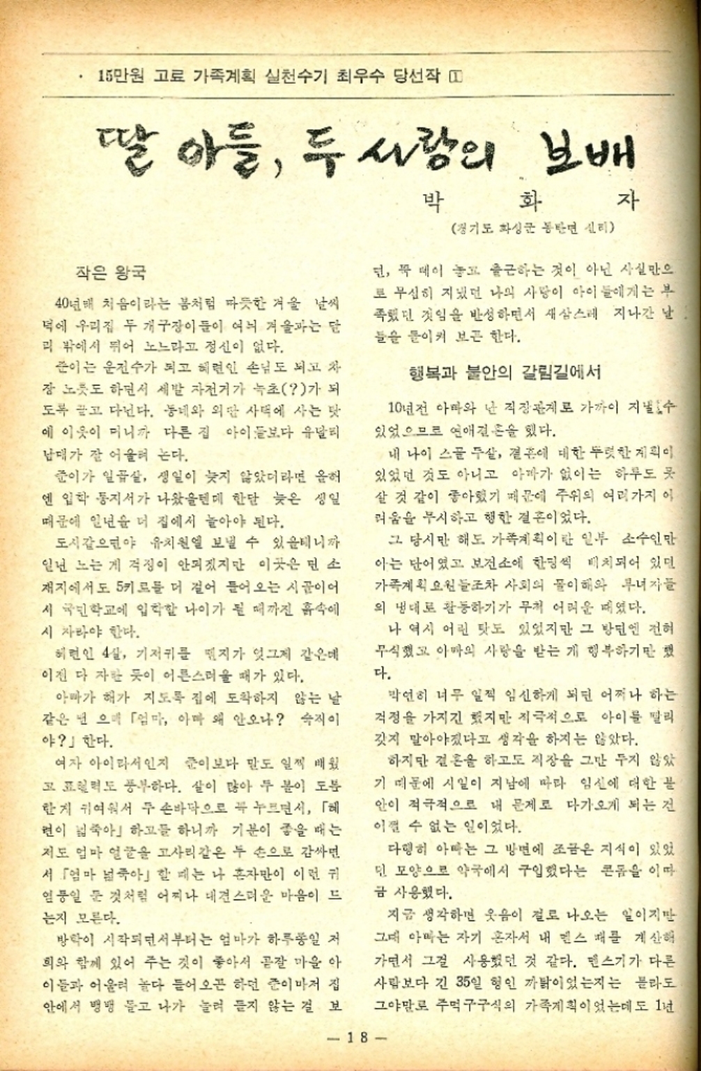 ﻿  15만원 고료 가족계획 실천수기 최우수 당선작 띠 딸 아들 두 사람의 보배 작은 왕국 40년배 처음이라는 봄처럼 따뜻한 겨울 날씨 덕에 우리집 두 개구장이들이 여늬 겨울과는 달 리 밖에서 뛰어 노느라고 정신이 없다. 준이는 운전수가 되고 혜련인 손님도 되고 차 장 노릇도 하면서 세발 자전거가 녹초가 되 도록 끌고 다닌다. 동네와 외딴 사택에 사는 탓 에 이웃이 미니까 다른 집 아이들보다 유달리 남매가 잘 어울려 논다. 준이가 일곱살 생일이 늦지 않았더라면 올해 엔 입학통지서가 나왔을텐데 한달 늦은 생일 때문에 일년을 더 집에서 놀아야 된다. 도시같으면야 유치원에 보낼 수 있을테니까 일년 노는 게 걱정이 안되겠지만 이곳은 민소 재지에서도 5키로를 더 걸어 들어오는 시골이어 시 국민학교에 입학할 나이가 될 때까진 흙속에 시 자라야 한다. 헤런인 4살 기저귀를 꿰지가 엊그제 같은데 이젠 다 자란 듯이 어른스러울 때가 있다. 아빠가 해가 지도록 집에 도착하지 않는 날 같은 넌 으며 「엄마 아마 왜 안오나 숙직이 야」 한다. 여자 아이라서인지 준이보다 말도 일찍 배웠 고 표현력도 풍부하다. 살이 많아 두 볼이 도 한지 귀여워서 두 손바닥으로 꼭 누르면서 「헤 면이 넓죽아하고들 하니까 기분이 좋을 때는 저도 얼마 얼굴을 고사리같은 두 손으로 감싸면 서 「엄마 죽아」할 때는 나 혼자만이 이런 귀 임일 둔 것처럼 어찌나 대견스러운 마음이 드 는지 모른다. 방학이 시작되면서부터는 엄마가 하루종일 저 희와 함께 있어 주는 것이 좋아서 곧잘 마을 아 이들과 어울려 놀다 들어오곤 하던 준이마저 집 안에서 뱅뱅 돌고 나가 눌려 들지 않는 걸 보 박 화 경기도 화성군 동탄면 신리 자 딘 꼭 메이 놓고 출근하는 것이 아닌 사실만으 로 무심히 지냈던 나의 사랑이 아이들에게는 부 족했던 것임을 반성하면서 새삼스레 지나간 날 들을 들이켜 보곤 한다. 행복과 불안의 갈림길에서 10년전 아빠와 난 직장관계로 가까이 지낼 수 있었으므로 연애결혼을 했다. 내 나이 스물 두살 결혼에 대한 뚜렷한 계획이 있었던 것도 아니고 아빠가 없이는 하루도 곳 살 것 같이 좋아졌기 때문에 주위의 여러가지 이 려움을 무시하고 행한 결혼이었다. 그 당시만 해도 가족계획이란 일부 소수인만 아는 단어였고 보건소에 한명씩 배치되어 있던 가족계획 요원들조차 사회의 이해와 무녀자들 의 냉대로 활동하기가 무척 어려운 때였다. 나 역시 어린 탓도 있었지만 그 방면엔 전혀 무식했고 아마의 사랑을 받는 게 행복하기만 했 다. 막연히 너무 일찍 임신하게 되면 어쩌나 하는 걱정을 가지긴 했지만 적극적으로 아이를 팔리 갓지 말아야겠다고 생각을 하지는 않았다. 하지만 결혼을 하고도 직장을 그만 두지 않았 기 때문에 시일이 지남에 따라 임신에 대한 불 안이 적극적으로 내 문제로 다가오게 되는 건 이쩔 수 없는 일이었다. 다행히 아빠는 그 방면에 조금은 지식이 있었 민 모양으로 약국에서 구입했다는 콘돔을 이따 금 사용했다. 지금 생각하면 웃음이 절로 나오는 일이지만 그대 아빠는 자기 혼자서 내 멘스 배를 계산해 가면서 그걸 사용했던 것 같다. 펜스기가 다른 사람보다 긴 35일 형인 까닭이었는지는 몰라도 그야말로 주먹구구식의 가족계획이었는데도 1년 18
