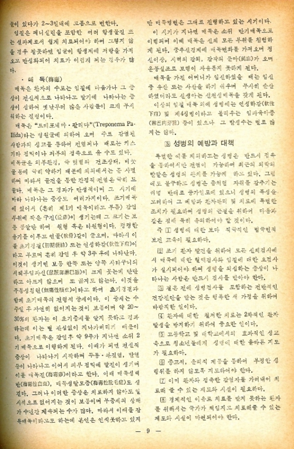 ﻿  물이 있다가 23일내에 고름으로 변한다. 입질은 페니실린을 포함한 여러 항생물질 뜨 는 설파제로서 쉽게 치료되어야 하며 그렇지 않 을 경우 잘못하면 임균이 항생제에 저항을 가져 오고 만성화되어 치료가 어렵게 되는 경우가 많 다. 매독 매독은 환자의 수로는 입질에 다음가나 그 증 상이 전신적으로 나타나고 말기에 나타나는 증 상이 심하여 옛날부터 많은 사람들이 크게 부서 워하는 질병이다. 매독은 트레포네마·팔리다 Treponema Pa llida라는 병원균에 의하여 오며 주로 감염된 사람과의 성교를 통하여 전염되나 때로는 키스 기타 점막이나 피부의 접촉으로 올 수도 있다. 매독균은 외부환경 즉 햇볕의 건조상태 비눗 ・골 등에 극히 약하기 때문에 체외에서는 곧 사멸 하며 따라서 물건을 통한 간접적 전염은 극히 드 물다. 매독은 그 경과가 만성적이며 그 시기에 따라 나타나는 증상도 여러가지이다. 조기매독 에 있어서 흔히 제1기 대독이라고 부름 감염 부위에 작은 구진이 생기는데 그 크기는 보 등 콩알만하며 원형 혹은 타원형이다. 평평한 융기를 이루고 연골같이 굳으며 따라서 이 를 초기경절初 또는 연성하감 라고 부르며 흔히 감염 후 약 3주 후에 나타난다. 이것이 생기면 보통 한쪽 또는 양쪽 사타구니의 서혜부임파선部淋巴이 크게 붓는데 단단 하고 아프지 않으며 또 지도 않는다. 이것을 무통성현性이라고 하여 초기결과 함께 초기매독의 전형적 증세이다. 이 증세는 수 주일 후 자연히 없어지는 것이 보통이며 약 20 30의 환자는 이 초기 증세를 알지 못하고 경과 하는데 이는 별 관심없이 지나가버리기 때문이 다. 초기 매독은 감염 후 약 9주가 지나면 소위 2 기 매독으로 이행하게 된다. 이때가 되면 전신적 증상이 나타나기 시작하며 두동·관절염 발열 풍이 나타나고 이어서 피부 점막에 발진이 생기며 이를 매독진梅이라고 한다. 이때 매독성택 반 대목성탈모증梅 도 긴다. 그러나 이러한 증상은 치료하지 않아도 일 시적으로 없어지는 것이 보통이며 부증세의 상태 가 수년간 계속되는 수가 많다. 따라서 이때를 잠 복대독이라고도 하는데 본인은 인식못하고 있지 만 매두병변은 그대로 진행하고 있는 시기이다. 이 시기가 지나면 매독은 소위 만기 매독으로 이행되며 이때 매독은 신체 모든 부위를 침범하 게 된다. 중추신경계에 매독변화를 가져오며 정 신이상 시력의 감퇴 감각의 둔마가 오 운동실조로 보행이 자유롭지 못하게 된다. 매독을 가진 어머니가 임신하였을 때는 임신 중 유산 또는 사산을 하기 쉬우며 무사히 순산 하였더라도 신생아는 선천성 매독을 갖게 된다. 이상의 임질 매복 외에 성병에는 연성하감 下 및 제4성병이라고 불리우는 임파육아종 등이 있으나 그 발생수는 별로 많 지는 않다. 33 성병의 예방과 대책 특별한 예를 제외하고는 성병은 반드시 접촉 을 통하여서만 전염이 가능하며 최근의 의학의 반달은 성명의 완치를 가능케 하고 있다. 그림 에도 불구하고 성병은 좀처럼 자취를 감추기는 커녕 반대로 증가일로에 있으니 성병의 특성을 고려하여 그 예방과 환자관리 및 치료에 특별한 조치가 필요하며 성명의 근절을 위하여 다음과 같은 점에 특히 유의하여야 할 것이다. 즉 1 성병에 대한 보다 적극적인 범국민적 보건 교육이 필요하다. 2 조기 환자 발견을 위하여 모든 신체검사에 서 대국에 대한 혈액검사와 임질에 대한 요검사 가 실시되어야 하며 성병을 의심하는 증상이 나 타나는 사람은 반드시 검사를 받아야 한다. 33 결혼 전에 성병검사를 포함하는 전반적인 건강진단을 받는 것은 행복한 새 가정을 위하여 바람직한 일이다. 4 환자에 대한 철저한 치료는 2차적인 환자 발생을 방지하기 위하여 중요한 일이다. 5 고등학교 및 대학교에서의 효과적인 성교 옥으로 청소년들에게 성명에 대한 올바른 지도 가 필요하다. 6 종교적 윤리적 계몽을 통하여 부정한 성 행위를 하지 않도록 지도하여야 한다. □ 이미 환자와 접촉한 감염자를 가려내어 치 료해 줄 수 있는 제도와 시설이 필요하다. 8 경제적인 이유로 치료를 받지 못하는 환자 를 위해서는 국가가 책임지고 치료해줄 수 있는 제도와 시설이 마련되어야 한다. 9