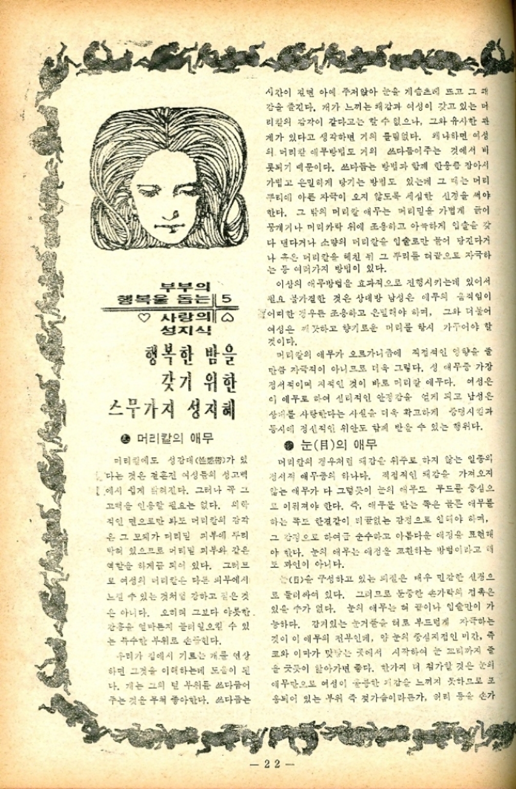 ﻿  부부의 행복을 돕는 사랑의 ᄋ 성지식 행복한 밤을 갖기 위한 스무가지 성지혜  머리칼의 애무 머리칼에도 성감대 있 가 다는 것은 혼전 여성들의 성고 에서 쉽게 밝혀진다. 그러나 꼭 그 고덕을 인용할 필요는 없다. 의학 적인 면으로만 봐도 머리칼의 감각 은 그 모체가 머리밀 피부에 자리 박혀 있으므로 머티밑 피부와 같은 역할을 하게끔 되어 있다. 그러므 로 여성의 머리칼은 다른 피부에서 느낄 수 있는 것처럼 강하고 짙은 것 은 아니다. 오히며 그보다 야릇한. 홍 얼마든지 불러 일으킬 수 있 는 특수한 부위로 손꼽힌다. 우리가 집에서 기르는 개를 연상 하면 그것을 이해하는데 도움이 된 다. 개는 그의 넌 부위를 쓰다듬어 주는 것은 무척 좋아한다. 쓰다듬는 시간이 길면 아예 주저앉아 눈을 게슴츠레 뜨고 그대 감을 즐긴다. 개가 느끼는 쾌감과 여성이 갖고 있는 머 리칼의 감각이 같다고는 할 수 없으나 그와 유사한 관 제가 있다고 생각하면 거의 들림없다. 왜냐하면 여성 의 머리칼 애무방법도 거의 쓰다듬이주는 것에서 비 못되기 때문이다. 쓰다듬는 방법과 함께 한웅큼 잡아서 가볍고 은밀하게 당기는 방법도 있는데 그 때는 머리 뿌리에 아픈 자극이 오지 않도록 세심한 신경을 써야 한다. 그 밖의 머리칼 애무는 머리밀을 가볍게 이 뭉개기나 머리카락 위에 조용하고 아늑하게 입술을 갖 다 댄다거나 소량의 머리칼을 입술로만 물어 당긴다거 나 혹은 머리칼을 헤친 뒤 그 뿌리를 혀끝으로 자극하 는 등 여러가지 방법이 있다. 이상의 애구방법을 효과적으로 진행시키는데 있어서 필요 불가결한 것은 상대방 남성은 애무의 움직임이 어떠한 경우든 조용하고 은밀해야 하며 그와 더불어 여성은 깨끗하고 향기로운 머리를 항시 가꾸어야 할 것이다. 머리칼의 애무가 오르가니즘에 직접적인 영향을 줄 만큼 자극적이 아니므로 더욱 그렇다. 성 애무증 가장 정서적이며 지적인 것이 바로 머리칼 애무다. 여성은 이 애무로 하여 심리적인 안정감을 얻게 되고 남성은 상대를 사랑한다는 사실을 더욱 확고하게 증명시킴과 동시에 정신적인 위안도 함께 받을 수 있는 행위다. ● 눈目의 애무 머리의 경우처럼 재감은 위주로 하지 않는 일종의 정서적 애무중의 하나다. 직접적인 쾌감을 가져오지 않는 애무가 다 그렇듯이 눈의 애무도 무드를 중심으 또 이뤄져야 한다. 즉 애무를 받는 쪽은 골른 애부름 하는 쪽도 한결같이 티없는 감정으로 인해야 하며 그 감정으로 하여금 순수하고 아름다운 애정을 표현해 야 한다. 눈의 여부는 애정을 교환하는 방법이라고 해 도 과언이 아니다.  구성하고 있는 피질은 매우 민감한 신경으 로 둘러싸여 있다. 그러므로 둔중한 손가락의 접촉은 있을 수가 없다. 눈의 애무는 혀 끝이나 입술만이 가 능하다. 감기있는 눈거품을 혀로 부드럽게 자극하는 것이 이 애무의 전부인데 양 눈의 중심지점인 미간 즉 코와 이마가 맞닿는 곳에서 시작하여 눈 꼬리까지 줄 을 긋듯이 핥아가면 좋다. 한가지 더 첨가할 것은 눈의 애무단으로 여성이 훌륭한 기감을 느끼지 못하므로 포 응되어 있는 부위 즉 젓가슴이라든가 허리 등을 손가 22