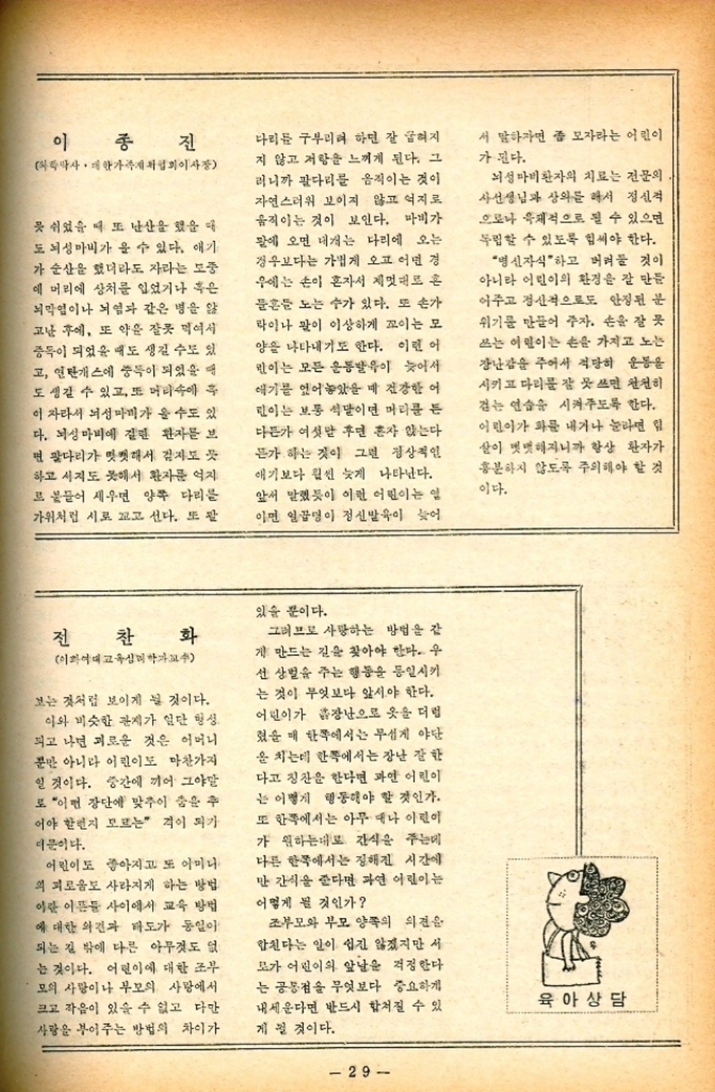 ﻿  이 종진 박사. 대학가게 이사장 못 쉬었을 때 또 난산을 했을 때 도 뇌성마비가 올 수 있다. 애기 가 순산을 했더라도 자라는 도중 에 머리에 상처를 입었거나 혹은 뇌막염이나 뇌염과 같은 병을 앓 고난 후에 또 약은 잘못 먹여서 중독이 되었을 때도 생길 수도 있 고 연탄가스에 중독이 되었을 때 도 생길 수 있고 또 머리속에 후 이 자라서 뇌성마비가 올 수도 있 다. 뇌성마비에 걸린 환자를 보 면 팔다리가 밋밋해서 걷지도 하고 시지도 못해서 환자를 억지 로 붙들어 세우면 양쪽 다리를 가위처럼 시로 꼬고 선다. 또 다리를 구부리려 하면 잘 굽혀지 지 않고 저항을 느끼게 된다. 그 러니까 팔다리를 움직이는 것이 자연스러워 보이지 않고 억지로 움직이는 것이 보인다. 마비가 말에 오면 대개는 다리에 오는 경우보다는 가볍게 오고 어떤 경 우에는 손이 혼자서 제멋대로 혼 흔들 노는 수가 있다. 또 손가 라이나 말이 이상하게 꼬이는 모 양을 나타내기도 한다. 이런 어 린이는 모든 운동발이 늦어서 애기를 얹어 놓았을 때 건강한 어 린이는 보통 석달이면 머리를 든 다든가 여섯 후면 혼자 앉는다 든가 하는 것이 그런 정상적인 애기보다 훨씬 늦게 나타난다. 앞서 말했듯이 이런 어린이는 일 이면 일곱명이 정신발육이 늦어 서 말하자면 좀 모자라는 어린이 가 된다. 뇌성마비환자의 치료는 전문의 사선생님과 상의를 해서 정신적 으로나 육체적으로 될 수 있으면 독립할 수 있도록 힘써야 한다. 병신자식 하고 버려둘 것이 아니라 어린이의 환경을 잘 만들 아주고 정신적으로도 안정된 분 위기를 만들어 주자. 손을 잘 못 쓰는 어린이는 손을 가지고 노는 장난감을 주어서 적당히 운동을 시키고 다리를 잘 못 쓰면 천천히 걷는 연습을 시켜주도록 한다. 어린이가 화를 내거나 놀라면 힘 살이 뻣뻣해지니까 항상 환자가 흥분하지 않도록 주의해야 할 것 이다. 전 찬화 이화여대 교육심리학과교수 보는 것처럼 보이게 될 것이다. 이와 비슷한 관계가 일단 형성. 되고 나면 괴로운 것은 어머니 뿐만 아니라 이린이도 마찬가지 일 것이다. 중간에 끼어 그야말 로 어떤 장단에 맞추어 춤을 추 어야 할런지 모르는 격이 되가 더문이다. 어린이도 좋아지고 또 아미니 의 괴로움도 사라지게 하는 방법 이란 이름들 사이에서 교육 방법 에 대한 의견과 태도가 동일이 되는 길 밖에 다른 아무것도 없 는 것이다. 어린이에 대한 조부 모의 사랑이나 부모의 사랑에서 크고 작음이 있을 수 없고 다만 사랑을 부어주는 방법의 차이가 있을 뿐이다. 그러므로 사망하는 방법을 같 게 만드는 길을 찾아야 한다. 우 선 상벌을 주는 행동을 통일시키 는 것이 무엇보다 앞서야 한다. 어린이가 장난으로 옷을 더럽 렸을 때 한쪽에서는 무섭게 야단 을 치는데 한쪽에서는 장난 잘한 다고 칭찬을 한다면 과연 어린이 는 이렇게 행동해야 할 것인가. 또 한쪽에서는 아무대나 아린이 가 원하는대로 간식을 주는데 다른 한쪽에서는 정해진 시간에 만 간식을 준다면 과연 어린이는 어떻게 될 것인가 조부모와 부모 양쪽의 의견을 합친다는 일이 쉽진 않겠지만 서 모가 어린이의 앞날을 걱정한다 는 공통점을 무엇보다 중요하게 내세운다면 반드시 합쳐질 수 있 게 될 것이다. 육아상담 29
