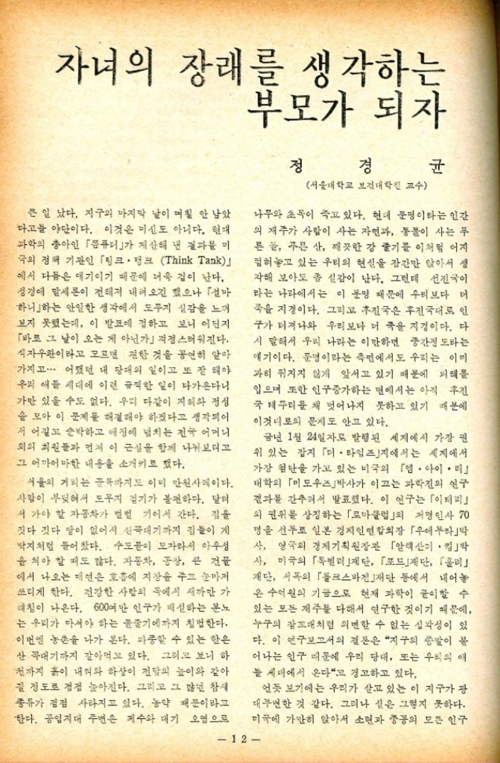 ﻿  자녀의 장래를 생각하는 부모가 되자 큰일 났다. 지구의 마지막 날이 며칠 안 남았 다고 야단이다. 이것은 미신도 아니다. 현대 과학의 총아인 「콤퓨터가 계산해 낸 결과를 미 극의 정책 기관인 「링크 · 탱크 Think Tank」 에서 다듬은 얘기이기 때문에 더욱 겁이 난다. 성경에 말세론이 전해져 내려오긴 했으나 「설마 하니하는 안일한 생각에서 도무지 실감을 느껴 보지 못했는데 이 발표에 접하고 보니 어딘지 「바로 그 날이 오는 게 아닌가 걱정스러워진다. 식자우환이라고 모르면 편한 것을 공연히 알아 가지고... 어쨌던 내 당대의 일이고 또 잘 해야 우리 애들 세대에 이런 끔찍한 일이 다가온다니 가만 있을 수도 없다. 우리 다같이 지혜와 정성 을 모아 이 문제를 해결해야 하겠다고 생각되어 저 어질고 순박하고 애정에 넘치는 전국 어머니 회의 회원들과 먼저 이 근심을 함께 나눠보려고 그 어마어마한 내용을 소개키로 했다. 서울의 거리는 골목까지도 이미 만원사례이다. 사람이 부딪혀서 도무지 걷기가 불편하다. 달려 서 가야 할 자동차가 벌벌 기어서 간다. 집을 짓다 짓다 땅이 없어서 산꼭대기까지 집들이 게 딱지처럼 들어찼다. 수도이 모자라서 아우성 을 쳐야 할 때도 많다. 자동차 공장 큰 건물 에서 나오는 매연은 호흡에 지장을 주고 눈마저 쓰리게 한다. 건강한 사람의 목에서 새까만 가 매침이 나온다. 600여만 인구가 배설하는 분노 는 우리가 마셔야 하는 물줄기에까지 침범한다. 이번엔 농촌을 나가 본다. 파종할 수 있는 한은 산 꼭대기까지 갈아먹고 있다. 그러고 보니 하 천까지 흙이 내려와 하상이 전달의 높이와 같아 질 정도로 점점 높아진다. 그리고 그 많던 참새 종류가 점점 사라지고 있다. 농약 때문이라고 한다. 공업지대 주변은 계수와 대기 오염으로 정경 서울대학교 보건대학원 교수 균 나무와 초목이 죽고 있다. 현대 문명이라는 인간 의 재주가 사람이 사는 자연과 동물이 사는 푸 른들 푸른 산 깨끗한 강 줄기를 이처럼 어지 힘혀놓고 있는 우리의 현실을 잠간만 앉아서 생 각해 보아도 좀 실감이 난다. 그런데 선진국이 라는 나라에서는 이 문명 때문에 우리보다 더 죽을 지경이다. 그리고 후진국은 후진국대로 인 구가 터져나와 우리보다 더 죽을 지경이다. 다 시 말해서 우리 나라는 이만하면 중간정도라는 얘기이다. 문명이라는 측면에서도 우리는 이미 과히 뒤지지 않게 앞서고 있기 때문에 피해를 입으며 또한 인구증가하는 면에서는 아직 후진 국 테두리를 채 벗어나지 못하고 있기 때문에 이것대로의 문제도 안고 있다. . 금년 1월 24일자로 발행된 세계에서 가장 권 위 있는 잡지 「미. 타임즈지에서는 세계에서 가장 첨단을 가고 있는 미국의 「엠아이티 대학의 「미도우즈박사가 이끄는 과학의 연구 결과를 간추려서 발표했다. 이 연구는 「이테리 외 권위를 상징하는 「로마클럽」의 저명인사 70 명을 선두로 일본 경제인연합회장 「우에무라박 사 영국의 경제기획원장관 「알렉산더 킹박 사 미국의 「젤리재단 「포드」재단 「홀리」 재단 서독의 「폴크스바겐재단 등에서 내어놓 은 수억원의 기금으로 현재 과학이 풀이할 수 있는 모든 재주를 다해서 연구한 것이기 때문에 누구의 잠꼬대처럼 외면할 수 없는 심각성이 있 다. 이 연구보고서의 결론은 지구의 종말이 불 어나는 인구 때문에 우리 당대 또는 우리의 애 늘 세대에서 온다고 경고하고 있다. 언듯 보기에는 우리가 살고 있는 이 지구가 광 대무변한 것 같다. 그러나 실은 그렇지 못하다. 미국에 가만히 앉아서 소련과 중공의 모든 인구 12