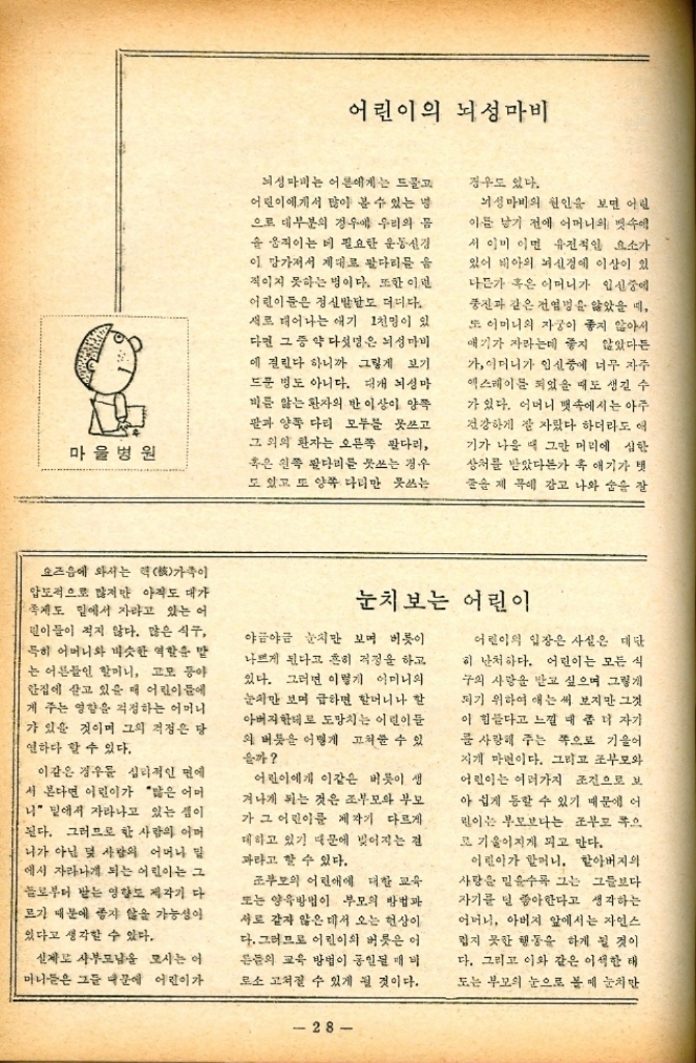 ﻿  마을병원 어린이의 뇌성마비 뇌성마비는 어른에게는 드물고 어린이에게서 많이 볼 수 있는 냉 으로 대부분의 경우에 우리의 몸 을 움직이는 데 필요한 운동신경 이 망가져서 제대로 팔다리를 움 직이지 못하는 병이다. 또한 이런 어린이들은 정신발달도 더디다. 새로 태어나는 애기 1천명이 있 다면 그 중 약 다섯명은 뇌성마비 에 걸린다 하니까 그렇게 보기 드문 병도 아니다. 대개 뇌성마 비를 앓는 환자의 반 이상이 양쪽 팔과 양쪽 다리 모두를 못쓰고 그 외의 환자는 오른쪽 팔다리 혹은 왼쪽 팔다리를 쓰는 경우 도 있고 또 양쪽 다리만 못쓰는 경우도 있다. 뇌성마비의 원인을 보면 어린 이름 낳기 전에 어머니의 뱃속에 서 이미 이면 유전적인 요소가 있어 배아의 뇌신경에 이상이 있 나든가 혹은 어머니가 임신중에 풍진과 같은 전염병을 앓았을 때 또 어머니의 자궁이 좋지 않아서 얘기가 자라는데 좋지 않았다든 가 어머니가 임신중에 너무 자주 엑스레이를 되었을 때도 생길 수 가 있다. 어머니 뱃속에서는 아주 건강하게 잘 자랐다 하더라도 애 기가 나올 때 그만 머리에 심한 상처를 받았다가 혹 애기가 벗 제목에 감고 나와 숨을 잘 요즈음에 와서는 핵核가족이 압도적으로 많지만 아직도 대가 제도 밑에서 자라고 있는 어 린이들이 적지 않다. 많은 식구 특히 어머니와 비슷한 역할을 맡 는 어른들인 할머니 고모 동아 한집에 살고 있을 때 어린이들에 게 주는 영향을 걱정하는 어머니 가 있을 것이며 그의 걱정은 당 연하다 할 수 있다. 이같은 경우 심리적인 면에 서 본다면 어린이가 많은 어머 나 밑에서 자라나고 있는 셈이 된다. 그러므로 한 사람의 어머 니가 아닌 몇 사람의 어머니 밑 에서 자라나게 되는 어린이는 그 들로부터 받는 영향도 제각기 다 르기 때문에 좋지 않을 가능성이 있다고 생각할 수 있다. 실제로 샤부모님을 모시는 어 마니들은 그들 때문에 어린이가 눈치보는 어린이 야금야금 눈치만 보며 버릇이 나쁘게 된다고 흔히 걱정을 하고 있다. 그러면 이렇게 이미니의 눈치만 보며 급하면 할머니나 할 아버지한테로 도망치는 어린이들 의 버릇 어떻게 고쳐줄 수 있 을까 어린이에게 이같은 버릇이 생 ・겨나게 되는 것은 조부모와 부모 가 그 어린이를 제각기 다르게 대하고 있기 때문에 빚어지는 검 과라고 할 수 있다. 조부모의 어린애에 대한 교육 또는 양육방법이 부모의 방법과 서로 같지 않은 데서 오는 현상이 다. 그러므로 어린이의 버릇은 어 른들의 교육 방법이 통일된 매비 로소 고쳐질 수 있게 될 것이다. 28 어린이의 입장은 사실은 대단 히 난처하다. 어린이는 모든 식 구의 사랑을 받고 싶으며 그렇게 되기 위하여 애는 써 보지만 그것 이 힘들다고 느낄 때 좀 더 자기 룸 사랑해 주는 쪽으로 기울어 지게 마련이다. 그리고 조부모와 어린이는 여러가지 조건으로 보 아 쉽게 통할 수 있기 때문에 어 린이는 부모보다는 조부모 쪽으 로 기울어지게 피고 만다. 어린이가 할머니 할아버지의 사랑을 믿을수록 그는 그들보다 자기를 덜 좋아한다고 생각하는 어머니 아버지 앞에서는 자연스 럽지 못한 행동을 하게 될 것이 다. 그리고 이와 같은 이색한 태 도는 부모의 눈으로 볼매 눈치만