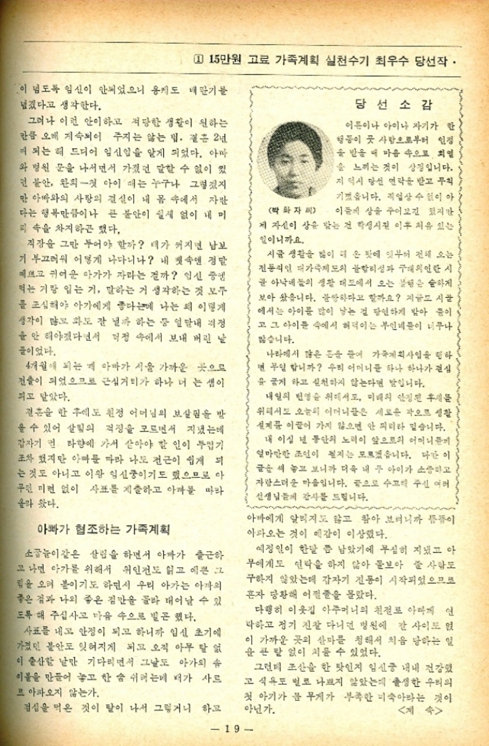 ﻿  1 15만원 고료 가족계획 실천수기 최우수 당선작· 이 넘도록 임신이 안되었으니 용케도 배란기를 넘겼다고 생각한다. 그러나 이런 안이하고 적당한 생활이 원하는 만큼 오래 계속되어 주지는 않는 법. 결혼 2년 이 되는 해 드디어 임신임을 알게 되었다. 아마 와 병원 문을 나서면서 가졌던 말할 수 없이 컸 먼 불안 환희 첫 아이 때는 누구나 그렇겠지 만 아빠와의 사랑의 결실이 내 몸 속에서 자란 다는 행복만큼이나 큰 불안이 쉴새 없이 내 머 리 속을 차지하곤 했다. 직장을 그만 두어야 할까 내가 커지면 남보 기 부끄러워 어떻게 나다니나 내 뱃속엔 정말 예쁘고 귀여운 아가가 자라는 걸까 임신 중엔 먹는 거랑 입는 거 말하는 거 생각하는 것 모두 를 조심해야 아가에게 좋다는데 나는 왜 이렇게 생각이 많고 화도 잘 낼까 하는 등 일내 걱정 을 안 해야겠다면서 걱정 속에서 보내 버린 날 들이었다. 4개월 되는 게 아빠가 서울 가까운 곳으로 건물이 되었으므로 근심거리가 하나 더 는 셈이 되고 말았다. 결혼을 한 후에도 친정 어머님의 보살핌을 받 을 수 있어 살림의 걱정을 모르면서 지냈는데 갑자기 먼 타향에 가서 살아야 할 인이 두껍기 조차 했지만 아빠를 따라 나도 전근이 쉽게 되 는 것도 아니고 이왕 임신중이기도 했으므로 아 무런 미련 없이 사표를 제출하고 아마를 따라 올라 왔다. 아빠가 협조하는 가족계획 소꿉놀이 같은 살림을 하면서 아파가 출근하 고 나면 아가를 위해서 위인전도 읽고 예쁜 그 림을 오려 붙이기도 하면서 우리 아가는 아까의 좋은 점과 나의 좋은 점만을 골라 태어날 수 있 도록 해 주십사고 마음 속으로 빌곤 했다. 사표를 내고 안정이 되고 하니까 임신 초기에 가졌던 불안도 잊혀지게 되고 오직 아무 탈 없 이 출산할 날만 기다리면서 그날도 아가의 솜 이불을 만들어 놓고 한 숨 쉬는데 배가 사르 르 아파오지 않는가. 점심을 먹은 것이 탈이 나서 그렇거니 하고 당선소감 이름이나 아이나 자기가 한 행동이 곳 사람으로부터 인정 을 받을 때 마음 속으로 회 을 느끼는 것이 상징입니다. 지 역시 당선 연락을 받고 무척 기껏웁니다. 직업상 수 없이 아 박화자씨 이들 상을 주어보긴 했지만 제 자신이 상을 받는 건 학생시절 이후 처음 있는 일이니까요. 시골 생활을 많이 해 온 탓에 잇부터 전해 오는 전통적인 대가족제도의 합리성과 구태의연한 시 골 아낙네들의 생활 태도에서 오는 불행은 습하게 보아 왔읍니다. 불쌍하다고 할까요 지금도 시골 에서는 아이를 많이 낳는 걸 당연하게 받아 들이 고 그 아이들 속에서 허덕이는 부인네들이 너무나 많습니다. 나라에서 많은 돈을 들여 가족계획사업을 행하 면 무일 합니까 우리 어머니를 하나 하나가 결심 을 굳게 하고 실천하지 않는다면 말입니다. 내일의 번영을 위해서도 미래의 안정된 후 위해서도 오늘의 어머니들은 새로운 각오로 생활 설계를 이끌어 가지 않으면 안 되리라 믿습니다. 내 이십 년 동안의 노력이 앞으로의 어머니들께 얼마만한 조인이 될지는 모르겠읍니다. 다만 이 글을 써 놓고 보니까 더욱 내 두 아이가 소중하고 자랑스러운 마음입니다. 끝으로 수고해 주신 여러 선생님들께 감사를 드립니다. 아마에게 알리지도 않고 참아 보려니까 뜸뜸이 아파오는 것이 예감이 이상했다. 예정일이 한달 쯤 남았기에 무심히 지냈고 아 무에게도 연락을 하지 않아 돌보아 줄 사람도 구하지 않았는데 갑자기 진동이 시작되었으므로 혼자 당황해 어쩔줄을 몰랐다. 다행히 이웃집 아주머니의 친절로 아빠께 연 박하고 정기 진찰 다니면 병원에 간 사이도 없 이 가까운 곳의 산파를 청해서 처음 당하는 일 큰 탈 없이 치룰 수 있었다. 그런데 조산을 한 탓인지 임신중 내내 건강했 고 식욕도 별로 나쁘지 않았는데 출생한 우리의 첫 아기가 몸 무게가 부족한 미숙아라는 것이 아닌가. 계속 19