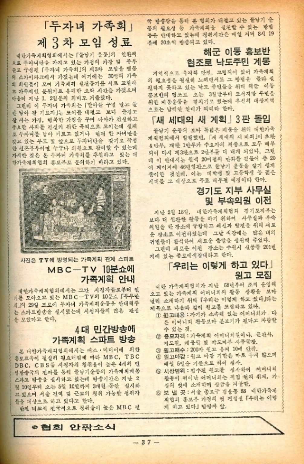 ﻿  「두자녀 가족회 제3차 모임 성료 대한가족계획협회에서는 「둘낳기 운동의 일환 으로 두자녀만을 가지고 있는 가정의 가장 및 주부 들로 구성된 자니 가족회」의 제3차 모임을 명동 의 스카이파크에서 가졌는데 여기에는 30쌍의 가족 회 회원들이 모여 가족계획 신천동기를 서로 교환하 고 가족적인 분위기로 유쾌한 오락 시간을 가졌으며 아울러 지난 1 2인분의 회비도 거출했다. 그런데 이 무자녀 가족회는 아들 구별 말고 들 간 낳아 잘 기르자는 표어를 내걸고 보다 즐겁고 잘 사는 가정 행복한 가정을 꾸며 나아가 건실하고 중요한 사회를 건설기 위한 목적으로 모이는데 실제 로 자녀를 낳아 기르고 있거나 현재 한 자녀만을 갖고 있는 부모 및 앞으로 두자녀만을 갖기로 작정 한 신혼부부이면 누구나 회원으로 참여할 수 있는데 자세한 것은 본 투자녀 가족회를 후원하고 있는 대 한가족계획협회 홍보부 문의하기 바라고 있다. 사진은 TV에 방영되는 가족계획 관계 스파트 MBCTV 10분쇼에 가족계획 안내 대한가족계획협회에서는 그간 시청자들로부터 인 기를 모아오고 있는 MBCTV의 10분소 부부만 서」의 29일 프로에 두자니 가족계획운동을 안내해주 는 스마트방송을 실시했는데 시청자들의 많은 관심 을 모았다고 한다. 4대 민간방송에 가족계획 스파트 방송 본 대한가족계획협회에서는 매스미디어에 의한 홍보교육이 절실히 필요해짐에 따라 MBC TBC DBC CBS 등 시청자의 청취율이 높은 4개의 민 영방송국의 전과를 통해 둘낳기운동의 가족계획계봉 스마트 방송을 실시하고 있는데 방송기간은 지난 2 월 10일부터 오는 5월 10일까지 3개월 동안 실시하 고 있으며 서울 전역 및 근교의 청취 가능한 청취자 들을 대상으로 하고 있다고 한다. 한편 비교적 전국적으로 청취이 높은 MBC 전 •협회 안팎소식 국 방송망을 통해 본 협회가 내걸고 있는 둘낳기 운 동의 필요성 등 가족계획을 실천할 수 있는 방법 등을 안내하고 있는데 청취시간은 매일 저녁 8시 19 분에 20초씩 방송되고 있다. 해군 이동 홍보반 협조로 낙도주민 계몽 지역적으로 육지와 단절 고립되어 있어 가족계획 의 필요성을 절실히 느끼면서도 그 방법을 몰라 실 친하지 못하고 있는 낙도 주민들을 위해 해군 이동 홍보반의 협조로 오는 3월말부터 도서지방 주민을 위한 지동운동을 펼치기로 했는데 우선의 대상지역 으로는 남희안 일대가 되리라 한다. 「새 세대의 새 계획」3판 돌입 둘낳기 운동의 보다 폭넓은 제공을 위해 대한가족 계획협회에서 발행했던 「새 세대의 새 계획」이 초판 4만부 재판 1만부가 수요자의 저중으로 모두 배부 되어 다시 제3관으로 2만부를 더 내게 되었다. 그런 메이 안내서는 흰색 20여점의 만화를 곁들여 총 20 여 페이지에 46년형판으로 낳기 운동을 알기 쉽게 풀이한 것인데 이는 대학생 및 고등학생 등 젊은 세대를 그 대상으로 무료 배부될 예정이라 한다. 경기도 지부 사무실 및 부속의원 이전 지난 2월 18일 대한가족계획협회 경기도지부는 보다 더 원활한 활동을 하기 위하여 사무실과 부속 의원을 한 장소에 규합하고 예신과 발전을 위해 새로 운 장소로 이전하였는데 그날 식장에는 많은 내외 귀빈들이 참석하여 새로운 출발을 성원해 주었다. 그런데 새로운 이전 장소는 수원시 신풍동 201번 지에 있는 종로예식장내라고 한다. 「우리는 이렇게 하고 있다 원고 모집 대한 가족계획협회가 지난 68년부터 조직 운영해 오고 있는 가족계획 어머니회의 활동 상황을 보다 널리 소개하기 위해 「우리는 이렇게 하고 있다」라는 제목으로 다음과 같이 원고를 모집하고 있다. 1 원고내용 자기가 소속해 있는 어머니회가 다 른 어머니회 활동보다 본보기가 된다고 자랑할 수 있는 것. 2 응모자격 가족계획 어머니회원이나 군간사 지도원 계몽원 및 각도지부 사무국장. 3 원고매수 200자 원고 용지 10개 안팎. 1 원고마감 원고 마감 기한은 따로 두지 않으며 매월 5일을 기준으로 하여 심사. 5 시상범위 접수된 원고를 심사하여 어머니회 활동이 뛰어난 어머니는 직접 현지 취재 가 징의 벗에 소개하며 상금을 지불함. 6 보낼 곳 서울 종로구 경운동 88 대한가족계 회협회 홍보부 가정의 벗 편집실 우리는 이렇 게 하고 있다」 담당자 앞 37