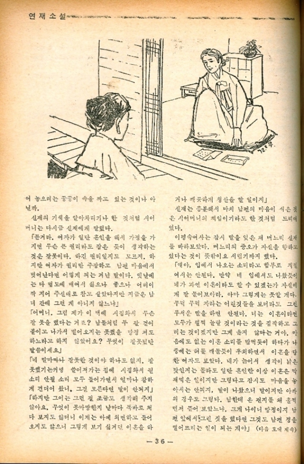 ﻿  연재소설 여 놓으려는 꿍꿍이 속을 짜고 있는 것이나 아 닐까. 신재의 기색을 알아차리기나 한 것처럼 시어 머니는 다시금 신재에게 말했다. 「거라. 여자가 일단 혼인을 해서 가정을 가 지면 무슨 큰 권리라도 잡은 듯이 생각하는 것은 잘못이다. 하긴 권리일지도 모르지. 하 지만 여자가 권리만 주장하고 남편 마음에서 벗어난다면 어떻게 되는 거냔 말이다. 옛날에 는 다 법도에 매여서 싫으나 좋으나 어버이 짝 지어 주신대로 참고 살았다지만 지금은 남 녀 간에 그런 게 아니지 않느냐 「어머니. 그럼 제가 이 벽에 시집와서 무슨 잘 못을 했다는 거죠 남들처럼 두 팔 걷어 붙이고 나가서 벌어오지는 못했을 망정 저도 하느라고 하지 않았어요 무엇이 잘못 말씀이세요」 「네 말마따나 잘못한 것이야 하나도 없지. 잘 못했기는커녕 쓸어져가는 집에 시집와서 소리 안될 소리 모두 들어가면서 얼마나 참하 게 견디어 왔니. 그걸 모른다면 말이 안되지」 「하지만 그이는 그런 걸 조금도 생각해 주지 않아요. 무엇이 못마땅한지 날마다 똑바로 처 다 보지도 않더니 이제는 아예 외면하고 들어 오지도 않으니 그렇게 보기 싫거던 이혼을 하 거나 깨끗하게 청산을 할 일이지 신재는 흥분해서 마치 남편의 마음이 식은것 은 시어머니의 책임이기라도 한 것처럼 드리대 었다. 이명숙여사는 잠시 말을 잊은 채 며느리 신재 를 바라보았다. 며느리의 증오가 자신을 향하고 있다는 것이 뜻밖이요 서럽기까지 했다. 36 「얘야 입에서 나오는 소리라고 함부로 지껄 여서는 안된다. 만약 네 입에서도 나왔듯이 네가 과연 이혼이라도 할 수 있겠는가 자신에 게 잘 물어보아라. 아마 그렇게는 못할 게다. 무럭 무럭 자라는 어린것들을 보더라도 그런 무서운 말을 하면 안된다. 너는 이혼이라면 모두가 펄쩍 놀랄 것이라는 것을 짐작하고 그 러는 것이겠지만 그게 옳지 않다는 거야. 마 음에도 없는 이혼 소리를 밥먹듯이 하다가 나 중에는 혀를 깨물듯이 후회하면서 이혼을 당 한 여자도 보았다. 내가 늙어서 생각이 낡은 탓인지는 몰라도 일단 혼인한 이상 이혼은 막 돼먹은 일이지만 그렇다고 잠시도 마음을 놓 아서는 안되지 말이 나왔으니 말이지만 아까 의 경우도 그렇다. 남한테 온 편지를 왜 적 먼저 뜯어 보았느냐. 그게 나이니 망정이지 남 전 앞에서 그린 것을 했다면 그것도 남편 정을 떨어뜨리는 일이 되는 게야」 다음 호에 계속