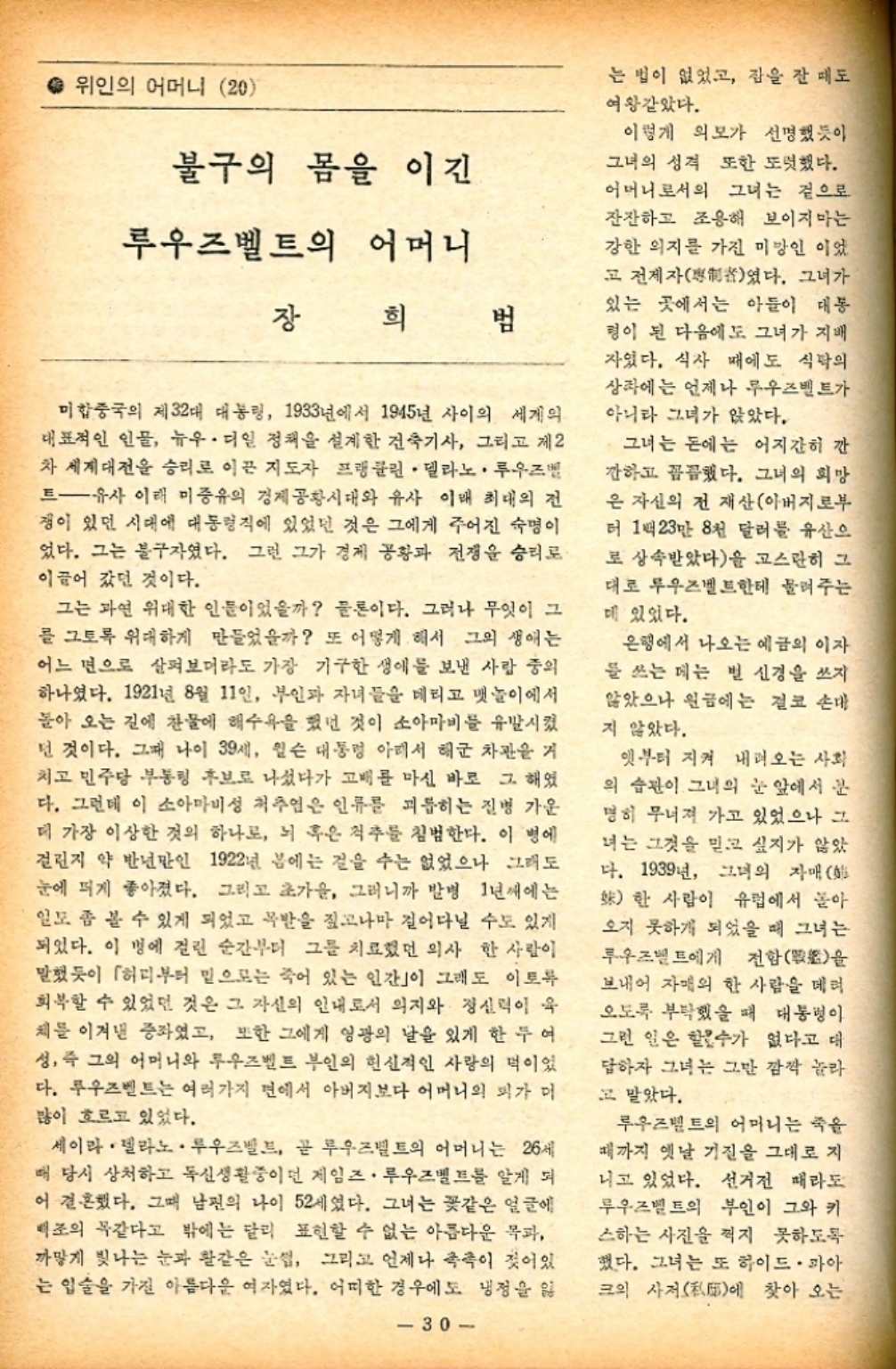 ﻿  위인의 어머니 20 불구의 몸을 이긴 루우즈벨트의 어머니 장 희 범 미합중국의 제32대 대통령 1933년에서 1945년 사이의 세계의 대표적인 인물 뉴우디일 정책을 설계한 건축기사 그리고 제2 차 세계대전을 승리로 이끈 지도자 프랭클린. 델라노. 루우즈벨 트유사 이래 미증유의 경제공황시대와 유사 이래 최대의 전 쟁이 있던 시대에 대통령직에 있었던 것은 그에게 주어진 숙명이 었다. 그는 불구자였다. 그런 그가 경제 공황과 전쟁을 승리로 이끌어 갔던 것이다. 그는 과연 위대한 인물이었을까 물론이다. 그러나 무엇이 그 를 그토록 위대하게 만들었을까 또 어떻게 해서 그의 생애는 어느 면으로 살펴보더라도 가장 기구한 생애를 보낸 사람 중의 하나였다. 1921년 8월 11일 부인과 자녀들을 데리고 뱃놀이에서 돌아 오는 길에 찬물에 해수욕을 했던 것이 소아마비를 유발시켰 던 것이다. 그때 나이 39세 윌슨 대통령 아래서 해군 차관을 거 치고 민주당 부통령 후보로 나섰다가 고배를 마신 바로 그 해였 다. 그런데 이 소아마비성 척추염은 인류를 괴롭히는 질병 가운 데 가장 이상한 것의 하나로 뇌 혹은 척추를 침범한다. 이 병에 걸린지 약 반년만인 1922년 봄에는 걸을 수는 없었으나 그래도 눈에 띄게 좋아졌다. 그리고 초가을 그러니까 발병 1년째에는 일도 좀 볼 수 있게 되었고 목발을 짚고나마 걸어다닐 수도 있게 되었다. 이 병에 걸린 순간부터 그를 치료했던 의사 한 사람이 말했듯이 「허리부터 밑으로는 죽어 있는 인간이 그래도 이토록 회복할 수 있었던 것은 그 자신의 인내로서 의지와 정신력이 육 체를 이겨낸 증좌였고 또한 그에게 영광의 날을 있게 한 두 여 성 즉 그의 어머니와 루우즈벨트 부인의 헌신적인 사랑의 먹이었 다. 루즈벨트는 여러가지 면에서 아버지보다 어머니의 피가 머 많이 흐르고 있었다. 세이라. 델라노 • 루우즈벨트 곧 루즈벨트의 어머니는 26세 때 당시 상처하고 독신생활중이던 게임즈. 루우즈벨트를 알게 되 어 결혼했다. 그때 남편의 나이 52세였다. 그녀는 꽃같은 얼굴에 백조의 똑같다고 밖에는 달리 표현할 수 없는 아름다운 목과 까맣게 빛나는 눈과 활같은 눈썹 그리고 언제나 촉촉이 젖어있 는 입술을 가진 아름다운 여자였다. 어떠한 경우에도 냉정을 잃 30 는 법이 없었고 잠을 잘 때도 여왕같았다. 이렇게 외모가 선명했듯이 그녀의 성격 또한 또렷했다. 어머니로서의 그녀는 겉으로 잔잔하고 조용해 보이지마는 강한 의지를 가진 미망인 이었 고 전제자였다. 그녀가 있는 곳에서는 아들이 대통 형이 된 다음에도 그녀가 지배 자였다. 식사 때에도 식탁의 상에는 언제나 루즈벨트가 아니라 그녀가 앉았다. 그녀는 돈에는 어지간히 깐 깐하고 꼼꼼했다. 그녀의 희망 은 자신의 전 재산아버지로부 터 1백23만 8천 달러를 유산으 로 상속받았다을 고스란히 그 대로 투우즈벨트한테 물려주는 매 있었다. 은행에서 나오는 예금의 이자 를 쓰는 데는 별 신경을 쓰지 않았으나 원금에는 결코 손대 지 않았다. 옛부터 지켜 내려오는 사회 의 습관이 그녀의 눈 앞에서 간 명히 무너져 가고 있었으나 그 녀는 그것을 믿고 싶지가 않았 다. 1939년 그녀의 자매  한 사람이 유럽에서 돌아 오지 못하게 되었을 때 그녀는 루즈벨트에게 전함戰을 보내어 자매의 한 사람을 데려 오도록 부탁했을 때 대통령이 그런 일은 할수가 없다고 대 답하자 그녀는 그만 깜짝 놀라 고 말았다. 루즈벨트의 어머니는 죽을 때까지 옛날 기질을 그대로 지 니고 있었다. 선거전 때라도 루즈벨트의 부인이 그와 키 스하는 사진을 찍지 못하도록 했다. 그녀는 또 하이드 · 파아 크의 사저에 찾아 오는