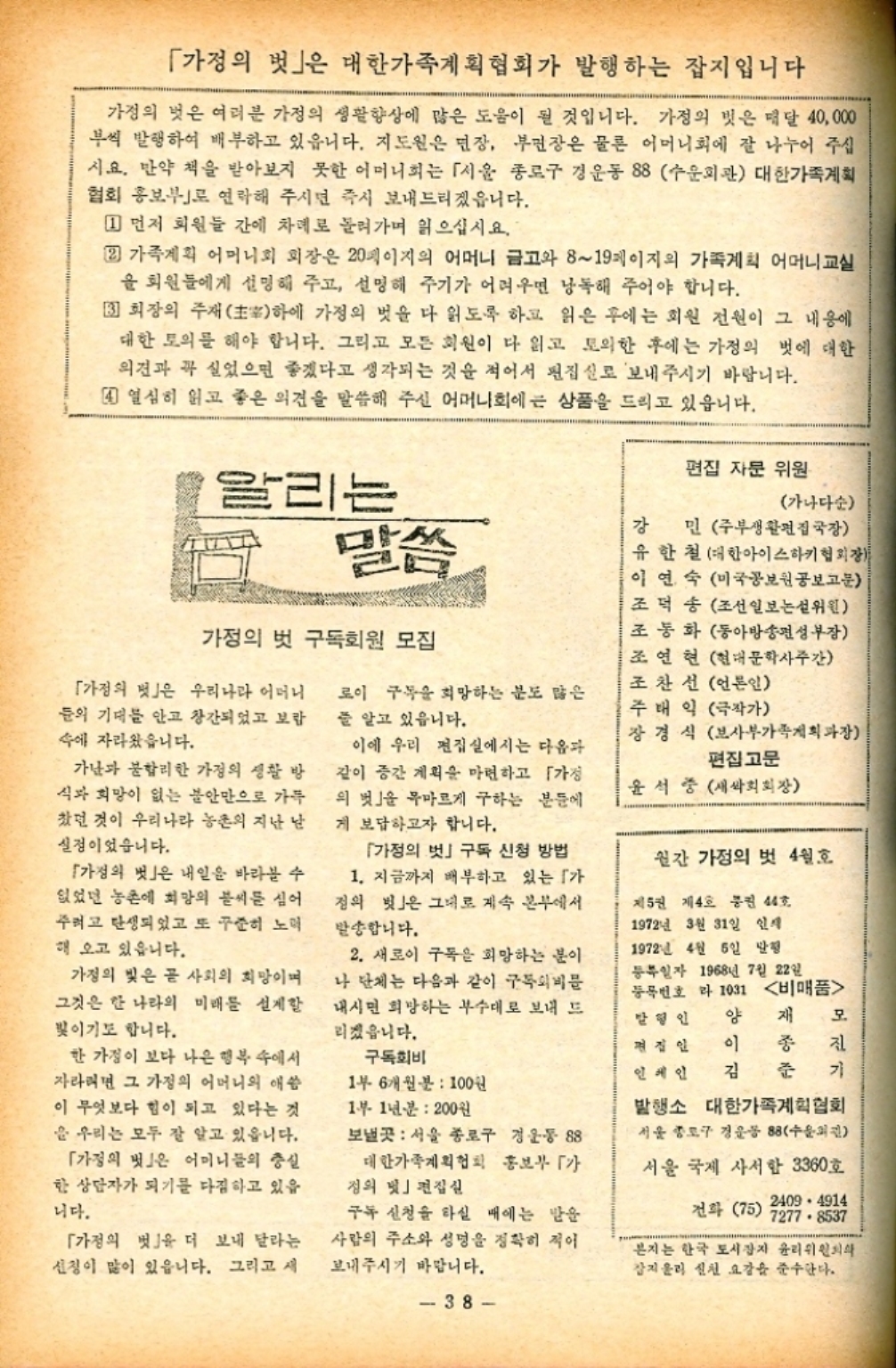 ﻿  「가정의 벗」은 대한가족계획협회가 발행하는 잡지입니다 가정의 벗은 여러분 가정의 생활향상에 많은 도움이 될 것입니다. 가정의 벗은 매달 40000 부씩 발행하여 배부하고 있읍니다. 지도원은 면장 부면장은 물론 어머니회에 잘 나누어 주십 시요. 만약 책을 받아보지 못한 어머니회는 「서울 종로구 경운동 88 수운회관 대한가족계획 협회 홍보부로 연락해 주시면 즉시 보내드리겠읍니다. 1 먼저 회원들 간에 차례로 돌려가며 읽으십시요. 2 가족계획 어머니회 회장은 20페이지의 어머니 금고와 819페이지의 가족계획 어머니교실 을 회원들에게 설명해 주고 설명해 주기가 어려우면 낭독해 주어야 합니다. 3 회장의 주재 하에 가정의 벗을 다 읽도록 하고 읽은 후에는 회원 전원이 그 내용에 대한 토의를 해야 합니다. 그리고 모든 회원이 다 읽고 토의한 후에는 가정의 벗에 대한 의견과 꼭 실었으면 좋겠다고 생각되는 것을 적어서 편집실로 보내주시기 바랍니다. 4 열심히 읽고 좋은 의견을 말씀해 주신 어머니회에 큰 상품을 드리고 있읍니다. 편집 자문 위원 알리는 말씀 강 가정의 벗 구독회원 모집 「가정의 벗」은 우리나라 어머니 들의 기대를 안고 창간되었고 보람 속에 자라왔습니다. 로이 구독을 희망하는 분도 많은 줄 알고 있읍니다. 가난과 불합리한 가정의 생활 방 식과 희망이 없는 불안만으로 가득 찼던 것이 우리나라 농촌의 지난 남 실정이었습니다. 이에 우리 편집실에서는 다음과 같이 증간 계획을 마련하고 「가정 의 벗 목마르게 구하는 분들에 게 보답하고자 합니다. 가나다순 민 주부생활편집국장 유한철 대한아이스하키협회장 이연숙 미국공보원공보고문 조덕 송 조선일보논설위원 조동화 동아방송편성부장 조연현 현대문학사주간 조찬선 언론인 주태익 극작가 장경식 보사부가족계획과장 편집고문 윤석중 새싹회회장 「가정의 벗」은 내일을 바라볼 수 없었던 농촌에 희망의 불씨를 심어 주려고 탄생되었고 또 꾸준히 노력 해 오고 있읍니다. 가정의 빛은 곧 사회의 희망이며 그것은 한 나라의 미래를 설계할 빛이기도 합니다. 한 가정이 보다 나은 행복 속에서 자라면 그 가정의 어머니의 애씀 이 무엇보다 힘이 되고 있다는 것 을 우리는 모두 잘 알고 있읍니다. 「가정의 벗」은 어머니들의 충실 한 상담자가 되기를 다짐하고 있음 니다. 「가정의 벗을 더 보내 달라는 신청이 많이 있읍니다. 그리고 새 「가정의 벗 구독 신청 방법 1. 지금까지 배부하고 있는 가 정의 벗」은 그대로 계속 본부에서 발송합니다. 2. 새로이 구독을 희망하는 분이 나 단체는 다음과 같이 구독외비문 내시면 희망하는 부수대로 보내 드 리겠읍니다. 구독회비 1부 6개월분  100원 1부 1년분  200원 보낼곳 서울 종로구 경운동 88 대한가족계획협회 홍보부  정의 빛」편집실 구독 신청을 하실 때에는 받을 사람의 주소와 성명을 정확히 적어 보내주시기 바랍니다. 38 월간 가정의 벗 4월호 제5권 제4호 통권 44호 1972년 3월 31일 인쇄 1972년 4월 5일 발행 등록일자 1968년 7월 22일 등록번호 1031 비매품 발행인 양 재 모 편집인 이 종 진 인세인 김 준 기 발행소 대한가족계획협회 서울 종로구 경운동 88 수 서울 국제 사서함 3360호 2409 4914 전화 75 72778537 본지는 한국 도시잡지 윤리위원회 잡지올리 신천 요강을 준수한다.