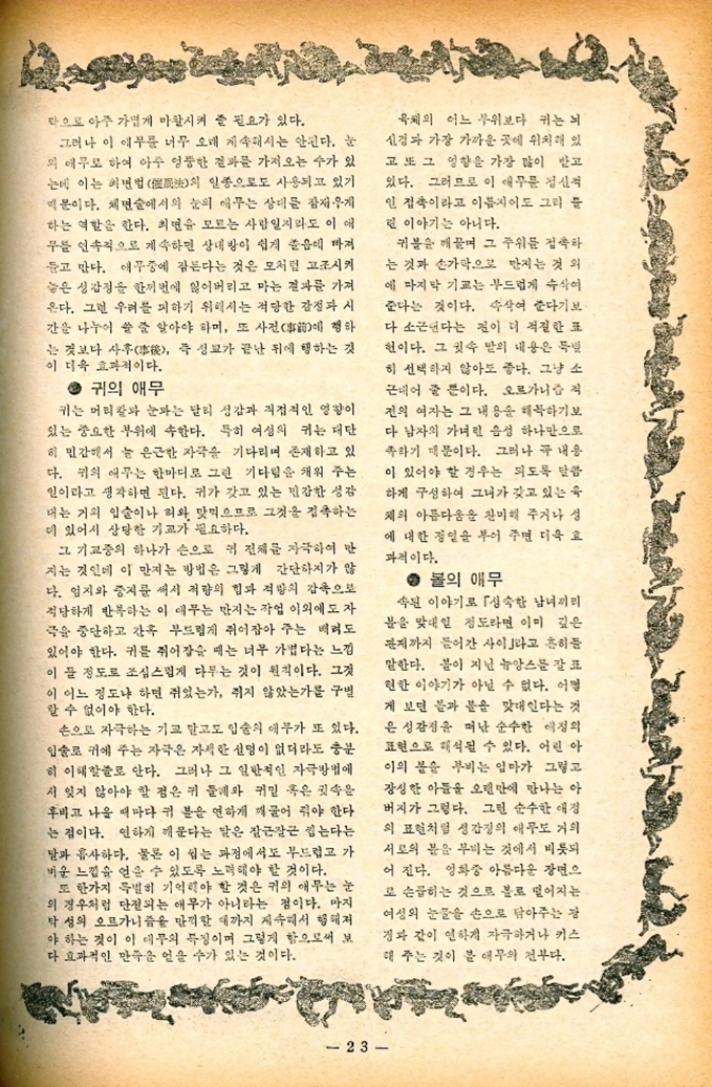 ﻿  막으로 아주 가볍게 마찰시켜 줄 필요가 있다. 그러나 이 애무를 너무 오래 계속해서는 안된다. 눈 의 애무로 하여 아주 엉뚱한 결과를 가져오는 수가 있 는데 이는 최면법法의 일종으로도 사용되고 있기 문이다. 체면술에서의 눈의 애꾸는 상대를 잠재우게 하는 역할을 한다. 최면을 모르는 사람일지라도 이애 무를 연속적으로 계속하면 상대방이 쉽게 졸음에 빠져 듣고 만다. 애무중에 잠든다는 것은 모처럼 고조시켜 놓은 성감정을 한꺼번에 잃어버리고 마는 결과를 가져 온다. 그런 우려를 피하기 위해서는 적당한 감정과 시 간을 나누어 쓸 줄 알아야 하며 또 사전 행하 에 는 것보다 사후後 즉 성교가 끝난 뒤에 행하는 것 이 더욱 효과적이다. ● 귀의 애무 귀는 머리칼과 눈과는 달리 성감과 직접적인 영향이 있는 중요한 부위에 속한다. 특히 여성의 키는 대단 히 민감해서 늘 은근한 자극을 기다리며 존재하고 있 다. 귀의 애무는 한마디로 그런 기다림을 채워 주는 인이라고 생각하면 된다. 귀가 갖고 있는 민감한 성감 대는 거의 입술이나 혀와 맞먹으므로 그것을 접촉하는 더 있어서 상당한 기교가 필요하다. 그 기교중의 하나가 손으로 키 전체를 자극하여 만 지는 것인데 이 만지는 방법은 그렇게 간단하지가 않 다. 엄지와 중지를 써서 적량의 힘과 적량의 감촉으로 적당하게 반복하는 이 애무는 만지는 작업 이외에도 자 극을 중단하고 간혹 부드럽게 쥐어잡아 주는 배려도 있어야 한다. 키를 쥐어잡을 때는 너무 가볍다는 느낌 이 들 정도로 조심스럽게 다루는 것이 원칙이다. 그것 이 어느 정도냐 하면 쥐었는가 쥐지 않았는가를 구별 할 수 없어야 한다. 손으로 자극하는 기교 말고도 입술의 애무가 또 있다. 입술로 귀에 주는 자극은 자세한 신명이 없더라도 충분 히 이해할줄로 안다. 그러나 그 일반적인 자극방법에 서 잊지 않아야 할 점은 귀 둘레와 귀밑 혹은 귓속을 후비고 나올 때마다 귀 분을 연하게 깨물어 줘야 한다 는 점이다. 인하게 깨문다는 말은 잘근잘근 씹는다는 달과 흡사하다. 물론 이 씹는 과정에서도 부드럽고 가 벼운 느낌을 얻을 수 있도록 노력해야 할 것이다. 또 한가지 특별히 기억해야 할 것은 귀의 애무는 눈 의 경우처럼 단절되는 애무가 아니라는 점이다. 마지 탁성의 오르가니즘을 만끽할 때까지 계속해서 행해져 야 하는 것이 이 애무의 특징이며 그렇게 함으로써 보 다 효과적인 만족을 얻을 수가 있는 것이다. 육체의 어느 부위보다 귀는 뇌 신경과 가장 가까운 곳에 위치해 있 고 또 그 영향을 가장 많이 받고 있다. 그러므로 이 애무를 정신적 인 접촉이라고 이름지어도 그리 분 런 이야기는 아니다. 귀블을 깨물며 그 주위를 접촉하 는 것과 손가락으로 만지는 것 외 에 마지막 기교는 부드럽게 속삭여 준다는 것이다. 속삭여 준다기보 다 소근댄다는 점이 더 적절한 표 헌이다. 그 귓속 말의 내용은 특별 히 선택하지 않아도 좋다. 그냥 소 근데어 줄 뿐이다. 오르가니즘 직 진의 여자는 그 내용을 해복하기보 다 남자의 가녀린 음성 하나만으로 족하기 때문이다. 그러나 꼭 내용 이 있어야 할 경우는 되도록 말씀 하게 구성하여 그녀가 갖고 있는 숙 채의 아름다움을 찬미해 주거나 성 에 대한 정일을 부어 주면 더욱 효 과적이다. ● 볼의 애무 속된 이야기로 「성숙한 남녀끼리 분을 맞대일 정도라면 이미 깊은 판까지 들어간 사이라고 흔히든 말한다. 볼이 지닌 뉴앙스를 잘 표 현한 이야기가 아닐 수 없다. 어떻 게 보면 불과 분을 맞대인다는 것 은 성감정을 떠난 순수한 정의 표현으로 해석될 수 있다. 어린아 이의 몸을 부비는 엄마가 그렇고 장성한 아들을 오랜만에 만나는 아 버지가 그렇다. 그런 순수한 애정 의 표현처럼 성감정의 애무도 거의 서로의 분을 부비는 것에서 비롯되 어진다. 영화중 아름다운 장면으 로 손꼽히는 것으로 불로 떨어지는 여성의 눈물을 손으로 닦아주는 장 경과 같이 연하게 자극하거나 키스 해 주는 것이 분 애무의 전부다. 23