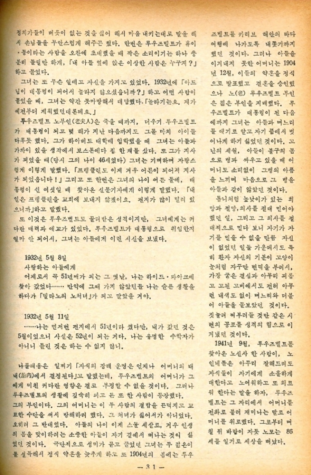 ﻿  정치가들이 버릇이 없는 것을 싫어 해서 마음 내키는대로 말을 해 서 손님들을 무안스럽게 해주곤 했다. 한번은 루우즈벨트가 이 •등이라는 사람을 오찬에 초대했을 때 작은 소리이기는 하나 충 분히 들릴만 하게 「내 아들 옆에 앉은 이상한 사람은 누구지」 하고 물었다. 그녀는 또 무슨 일에고 자신을 가지고 있었다. 1932년에 「아드 님이 대통령이 되어서 놀라지 않으셨읍니까」하고 어떤 사람이 물었을 때 그녀는 약간 못마땅해서 대답했다. 「놀라기는요. 제가 예전부터 계획했던대론데요.」 투우즈벨트 노부인老人은 죽을 때까지 더우기. 루즈벨트 가 대통령이 되고 몇 해가 지난 다음까지도 그를 마치 아이들 다루듯 했다. 그가 하아버드 대학에 입학했을 때 그녀는 아들과 가까이 있을 생각에서 보스톤에다 집 한 채를 샀다. 또 그가 지사 가 되었을 때 당시 그의 나이 46세였다 그녀는 기뻐하며 자랑스 럽게 이렇게 말했다. 「프랭클린도 이제 겨우 어른이 되어서 지사 가 되었읍니다」 그리고 또 한번은 그녀의 나이 여든 둘에 대 통령이 쉰 여섯일 때 찾아온 신문기자에게 이렇게 말했다. 「내 일은 프랭클린을 교회에 보내지 않겠어요. 편지가 많이 밀려 있 으니까하고 말했다. 또 이것은 루우즈벨트도 물려받은 성격이지만 그녀에게는 커 다란 매력과 애교가 있었다. 루우즈벨트가 대통령으로 취임한지 얼마 안 되어서 그녀는 아들에게 이런 시신을 보냈다. 1932년 5월 8일 사랑하는 아들에게 어제로서 꼭 51년째가 되는 그 옛날 나는 하이드 파크에 찾아 갔었다..... 만약에 그때 가지 않았던 나는 슬픈 생활을 하다가 「델라노의 노처녀」가 되고 말았을 거야. 1932년 5월 11일 ............나는 먼저번 편지에서 51년이라 썼다만 내가 갔던 것은 5월이었으니 사실은 52년이 되는 거다. 나는 유명한 수학자가 아니니 틀린 것은 하는 수 없지 않니. 나폴레옹은 일찌기 「자식의 장래 운명은 언제나 어머니의 태 내內에서 결정된다」고 말했는데 루우즈벨트의 어머니가 그 에게 미친 커다란 영향은 결코 부정할 수 없을 것이다. 그러나 루즈벨트의 생활에 깊숙히 파고 든 또 한 사람이 등장했다. 그의 부인이다. 그의 어머니는 이 두 사람의 결합을 끈먹지고 교 묘한 수단을 써서 방해하려 했다. 그 처녀가 싫어서가 아니었다. 오히려 그 반대였다. 아들의 나이 이제 스물 세살로 겨우 인생 의 분을 맞이하려는 소중한 아들이 자기 곁에서 떠나는 것이 싫 었던 것이다. 극단적으로 성미가 듣고 굳었던 그녀는 두 젊은이 를 설득해서 정식 약혼을 늦추게 하고 또 1904년의 봄에는 투우 31 즈벨트를 카리브 해안의 바다 여행에 나가도록 내쫓기까지 했던 것이다. 그러나 아들을 이겨내지 못한 어머니는 1904 년 12월 이들의 약혼을 정식 으로 발표했고 결혼을 승인했 으나 노老 루우즈벨트 부인 2 은 젊은 부인을 지배했다. 루 우즈벨트가 대통령이 된 다음 에까지 그녀는 아들과 며느리 를 애기로 알고 자기 품에서 벗 어나게 하기 싫었던 것이다. 고 난의 세원 아들이 불구의 몸 으로 병과 싸우고 있을 때 어 머니도 소리없이 그의 아픔 을 느끼며 마음으로 그 방울 아들과 같이 않았던 것이다. 톱니처럼 높낮이가 있는 희 망과 절망 의사를 절대 믿어야 했던 일 그리고 그 의사를 절 대적으로 믿다 보니 자기가 자 기를 믿을 수 없을 만큼 자신 이 없었던 일들 가운데서도 두 히 환자 자신의 기분이 고양이 눈처럼 자꾸만 변덕을 부려서 가장 굳은 결심과 아무리 괴롭 고 고된 고비에서도 전혀 아무 런 내색도 없이 며느리와 더불 어 아들을 돌보았던 것이다. 짓눌려 찌부러들 것만 같은 시 면의 공포를 성격의 힘으로 이 겨냈던 것이다. 1941년 9월 루우즈벨트를 찾아온 노신사 한 사람이 노 인네들은 아무리 잘해드려도 자식들이 자기에게 소홀하게 대한다고 노여워하고 또 외로 워 한다는 말을 하자 루우즈 벨트는 그 자리에서 어머니를 전화로 불러 재미나는 말로 어 머니를 위로했다. 그로부터 며 칠 뒤 바람이 자듯 노모는 86 세를 일기로 세상을 떠났다.