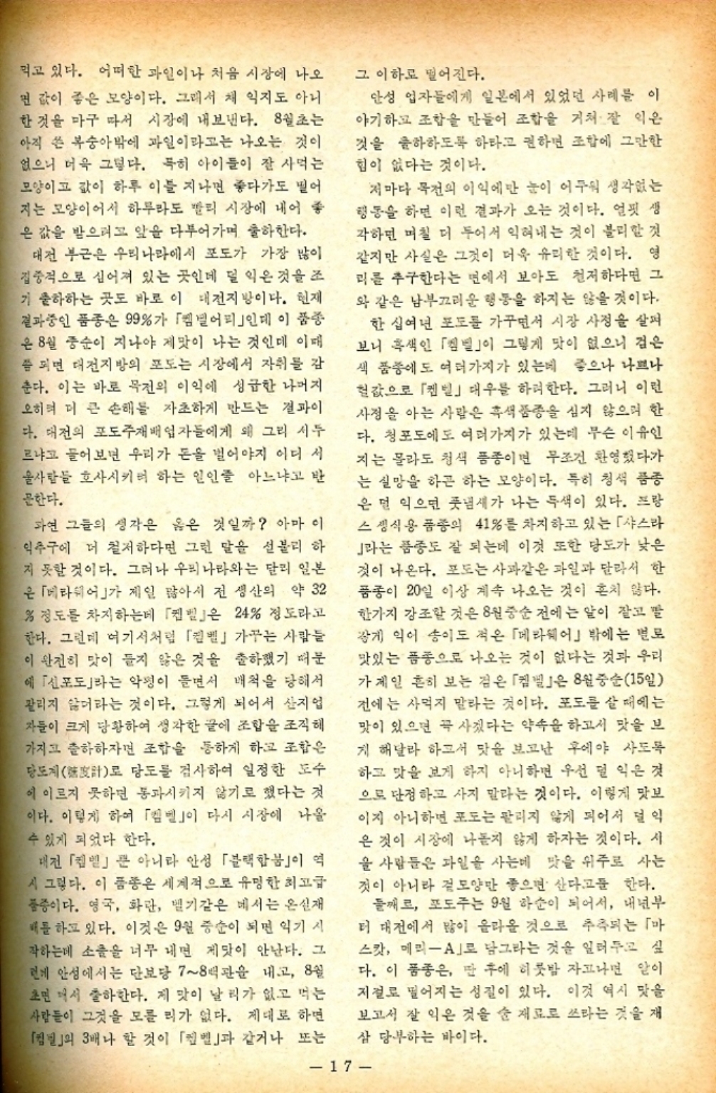 ﻿  먹고 있다. 어떠한 과일이나 처음 시장에 나오 면 값이 좋은 모양이다. 그래서 채 익지도 아니 한 것을 마구 따서 시장에 내보낸다. 8월초는 아직 쓴 복숭아밖에 과일이라고는 나오는 것이 없으니 더욱 그렇다. 특히 아이들이 잘 사먹는 모양이고 값이 하루 이틀 지나면 좋다가도 떨어 지는 모양이어서 하루라도 빨리 시장에 내어 좋 은 값을 받으려고 앞을 다투어가며 출하한다. 대전 부근은 우리나라에서 포도가 가장 많이 집중적으로 심어져 있는 곳인데 덜 익은 것을 조 기 출하하는 곳도 바로 이 대전지방이다. 현재 결과중인 품종은 99가 「엠빌어리」인데 이 품종 은 8월 중순이 지나야 제맛이 나는 것인데 이때 쯤 되면 대전지방의 포도는 시장에서 자취를 감 춘다. 이는 바로 목전의 이익에 성급한 나머지 오히려 더 큰 손해를 자초하게 만드는 결과이 다. 대전의 포도주재배업자들에게 왜 그리 서두 르냐고 물어보면 우리가 돈을 벌어야지 어디서 울사람들 호사시키려 하는 인인줄 아느냐고 반 문한다. 과연 그들의 생각은 옳은 것일까 아마 이 익추구에 더 철저하다면 그런 말을 섣불리 하 지 못할 것이다. 그러나 우리나라와는 달리 일본 은 「베라웨어」가 제일 많아서 전 생산의 약 32  정도를 차지하는데 「」은 24 정도라고 한다. 그런데 여기서처럼 「」 가꾸는 사람들 이 완전히 맛이 들지 않은 것을 출하했기 때문 에 「신포도」라는 악평이 들면서 배척을 당해서 팔리지 않더라는 것이다. 그렇게 되어서 산지업 자들이 크게 당황하여 생각한 끝에 조합을 조직해 가지고 출하하자면 조합을 통하게 하고 조합은 당도계로 당도를 검사하여 일정한 도수 이 이르지 못하면 통과시키지 않기로 했다는 것 이다. 이렇게 하여 「」이 다시 시장에 나올 수 있게 되었다 한다. 그 이하로 떨어진다. 안성 업자들에게 일본에서 있었던 사례를 이 야기하고 조합을 만들어 조합을 거쳐 잘 익은 것을 출하하도록 하라고 권하면 조합에 그만한 힘이 없다는 것이다. 저마다 목전의 이익에만 눈이 어두워 생각없는 행동을 하면 이런 결과가 오는 것이다. 얼핏 생 각하면 며칠 더 두어서 익혀내는 것이 불리할 것 같지만 사실은 그것이 더욱 유리한 것이다. 영 리를 추구한다는 면에서 보아도 철저하다면 그 와 같은 남부끄러운 행동을 하지는 않을 것이다. 한 십여년 포도를 가꾸면서 시장 사정을 살펴 보니 흑색인 「」이 그렇게 맛이 없으니 검은 색 품종에도 여러가지가 있는데 좋으나 나쁘나 헐값으로 「」 대우를 하려한다. 그러니 이런 사정을 아는 사람은 흑색 품종을 심지 않으며 한 다. 청포도에도 여러가지가 있는데 무슨 이유인 지는 몰라도 청색 품종이면 무조건 환영했다가 는 실망을 하곤 하는 모양이다. 특히 청색 품종 은 덜 익으면 풋냄새가 나는 두색이 있다. 프랑 스 생식용 품종의 41를 차지하고 있는 「샤스라 J라는 품종도 잘 되는데 이것 또한 당도가 낮은 것이 나온다. 포도는 사과같은 과일과 달라서 한 품종이 20일 이상 계속 나오는 것이 흔치 않다. 한가지 강조한 것은 8월 중순 전에는 알이 잘고 발 갛게 익어 송이도 적은 「메라웨어」 밖에는 별로 맛있는 품종으로 나오는 것이 없다는 것과 우리 가제일 흔히 보는 검은 「」은 8월 중순15일 전에는 사먹지 말라는 것이다. 포도를 살 때에는 맛이 있으면 곡 사겠다는 약속을 하고서 맛을 보 게 해달라 하고서 맛을 보고난 후에야 사도록 하고 맛을 보게 하지 아니하면 우선 덜 익은 것 으로 단정하고 사지 말라는 것이다. 이렇게 맛보 이지 아니하면 포도는 팔리지 않게 되어서 덜익 은 것이 시장에 나돌지 않게 하자는 것이다. 시 을 사람들은 과일을 사는데 맛을 위주로 사는 것이 아니라 겉모양만 좋으면 산다고들 한다. 둘째로 포도주는 9월 하순이 되어서 내년부 더 대전에서 많이 올라올 것으로 추측되는 「마 스캇 메리A」로 담그라는 것을 일러두고 싶 다. 이 품종은 딴 후에 히룻밤 자고나면 알이 저절로 떨어지는 성질이 있다. 이것 역시 맛을 보고서 잘 익은 것을 순 재료로 쓰라는 것을 재 대전 「」 아니라 안성 「블랙합」이 역 시 그렇다. 이 품종은 세계적으로 유명한 최고급 품종이다. 영국 화관 벨기같은 메시는 온실재 배를 하고 있다. 이것은 9월 중순이 되면 익기 시 작하는데 소을 너무 내면 제맛이 안난다. 그 현에 안성에서는 단보당 78백관을 내고 8월 초면 매서 출하한다. 제 맛이 날 리가 없고 먹는 사람들이 그것을 모를 리가 없다. 제대로 하면 「벌」의 3배나 할 것이 「」과 같거나 또는 삼 당부하는 바이다. 17
