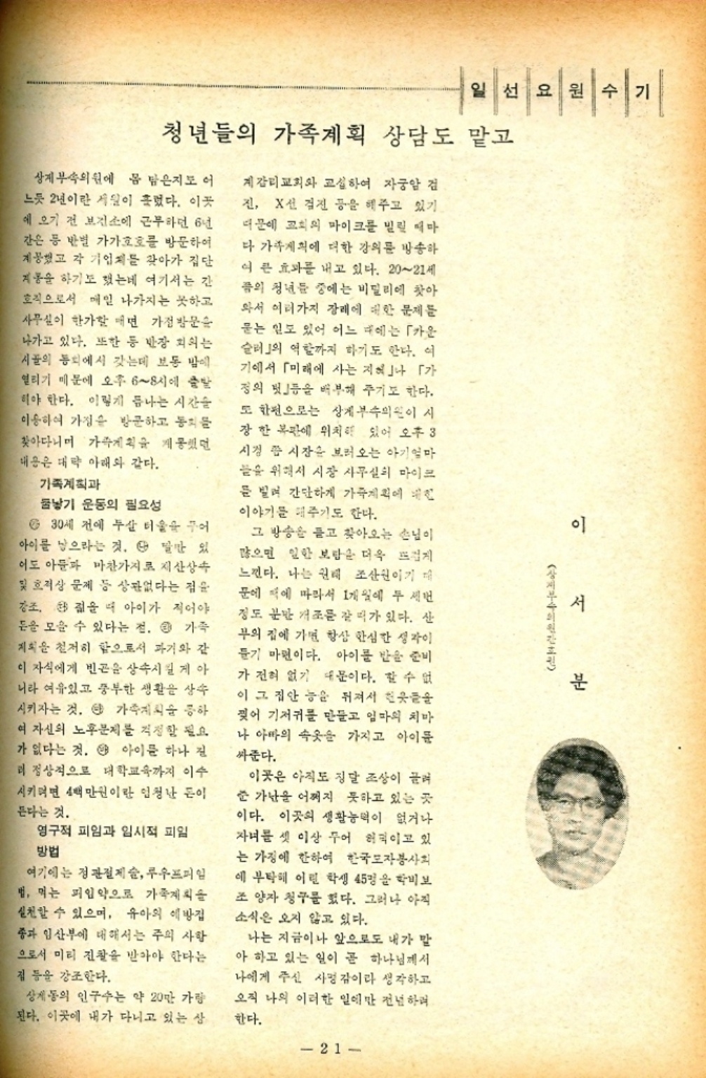 ﻿  일선 요원 수 청년들의 가족계획 상담도 맡고 상계 부속의원에 몸 담은지도 어 느듯 2년이란 세월이 흘렀다. 이곳 에 오기 전 보건소에 근무하던 6년 간은 등 반별 가가호호를 방문하여 제공했고 각 기업체를 찾아가 집단 계몽을 하기도 했는데 여기서는 간 호직으로서 매일 나가지는 못하고 사무실이 한가할 때면 가정방문을 나가고 있다. 또한 등 반장 회의는 시골의 통치에서 갖는데 보통 밤에 열리기 때문에 오후 68시에 출발 해야 한다. 이렇게 끝나는 시간 이용하여 가정을 방문하고 동치 찾아다니며 가계획을 제공했던 내용은 대략 아래와 같다. 가족계획과 낳기 운동의 필요성 6 30세 전에 두살 터울을 꾸어 아이를 낳으라는 것. 다 말만 있 이도 아들과 마찬가지로 재산상속 및 호적상 문제 등 상관없다는 점을 강조 젊을 때 아이가 적어야 돈을 모을 수 있다는 점. 큰 가족 계획을 철저히 함으로서 과거와 같 이 자식에게 빈곤을 상속시킬 게 아 니라 여유있고 풍부한 생활을 상속 시키자는 것. 단 가족계획 공하 여 자신의 노후문제를 걱정할 필요 가 없다는 것. 4 아이를 하나 진 리 정상적으로 대학교육까지 이수 시키려면 4백만원이란 엄청난 돈이 든다는 것. 영구적 피임과 임시적 피임 방법 여기에는 정관절제술 루우프피일 법 먹는 피임약으로 가족계획을 실천할 수 있으며 유아의 예방접 종과 임산부에 대해서는 주의 사항 으로서 미티 진찰을 받아야 한다는 집 등을 강조한다. 상계동의 인구수는 약 20만 가량 된다. 이곳에 내가 다니고 있는 상 계감리교회와 교섭하여 자궁암 검 진 X선 검진 등을 해주고 있기 때문에 교회의 마이크를 빌릴 때마 다 가족계획에 대한 강의를 방송하 여 큰 효과를 내고 있다. 2021세 픔의 청년들 중에는 비밀리에 찾아 와서 여러가지 장래에 대한 문제를 묻는 일도 있어 어느 때에는 「카운 슬러의 역할까지 하기도 한다. 여 기에서 「미래에 사는 지역」나 「가 정의 멋」등을 배부해 주기도 한다. 도 한편으로는 상계부속의원이 시 장 한 복판에 위치해 있어 오후 3 시경 쯤 시장을 보러오는 아기엄마 끝을 위해서 시장 사무실의 마이크 를 빌려 간단하게 가족계획에 이야기를 해주기도 한다. 그 방송을 듣고 찾아오는 손님이 많으면 일한 보람은 더욱 뜨겁게 느낀다. 나는 원래 조산원이기 때 문에 책에 따라서 1개 일에 두 세번 정도 분만 개조를 갈 때가 있다. 산 부의 집에 가면 항상 한심한 생각이 들기 마련이다. 아이를 받을 준비 가 전혀 없기 때문이다. 할 수 없 이 그 집안 능을 뒤져서 웃 찢어 기저귀를 만들고 엄마의 치마 나 아빠의 속옷을 가지고 아이들 싸준다. 이곳은 아직도 징달 조상이 끌려 준 가난을 어쩌지 못하고 있는 곳 이다. 이곳의 생활능력이 없거나 자녀를 셋 이상 주어 허덕이고 있 는 가정에 한하여 한국모자봉사회 에 부탁해 어린 학생 45명을 학비보 조양자 청구를 했다. 그러나 아직 소식은 오지 않고 있다. 나는 지금이나 앞으로도 내가 말 아 하고 있는 일이 곧 하나님께서 나에게 주신 사명감이라 생각하고 오직 나의 이러한 일에만 전념하며 한다. 비쉬기 이 서 분 지부 의원 21