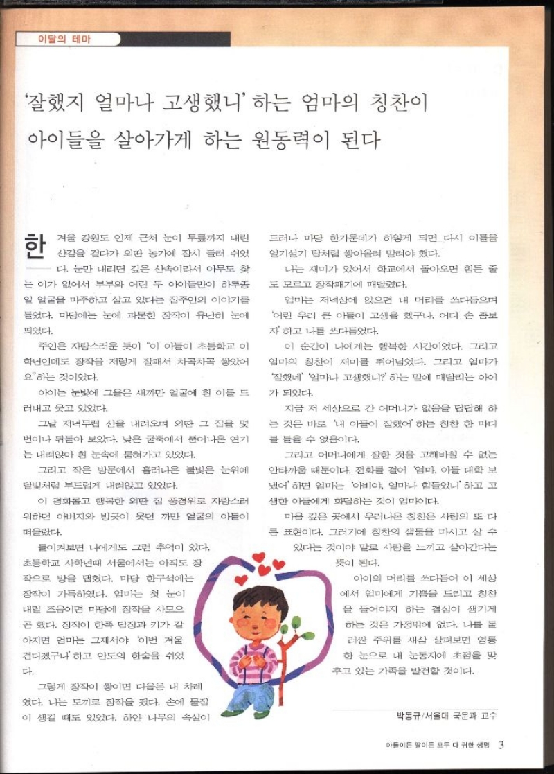 이달의 테마  잘했지 얼마나 고생했니 하는 엄마의 칭찬이  아이들을 살아가게 하는 원동력이 된다  한  겨울 강원도 인제 근처 눈이 무릎까지 내린  산길을 걷다가 외딴 농가에 잠시 들러 쉬었  다. 눈만 내리면 깊은 산속이라서 아무도 찾  는 이가 없어서 부부와 어린 두 아이들만이 하루종  일 얼굴을 마주하고 살고 있다는 집주인의 이야기를  들었다. 마당에는 눈에 파묻힌 장작이 유난히 눈에  띄었다.  주인은 자랑스러운 듯이 이 아들이 초등학교 이  학년인데도 장작을 저렇게 잘서 차곡차곡 쌓았어  요하는 것이었다.  아이는 눈빛에 그들은 새까만 얼굴에 흰 이를 드  러내고 웃고 있었다.  그날 저녁무렵 산을 내려오며 외딴 그 집을 몇  번이나 뒤돌아 보았다. 낮은 굴뚝에서 풀어나온 연기  는 내려앉아 흰 눈속에 묻혀가고 있었다.  그리고 작은 방문에서 흘러나온 불빛은 눈위에  달빛처럼 부드럽게 내려앉고 있었다.  이 평화롭고 행복한 외딴 집 풍경위로 자랑스러  워하던 아버지와 빙긋이 웃던 까만 얼굴의 아들이  떠올랐다.  돌이켜보면 나에게도 그런 추억이 있다.  초등학교 사학년때 서울에서는 아직도 장  작으로 방을 댑혔다. 마당 한구석에는  장작이 가득하였다. 엄마는 첫 눈이  내릴 즈음이면 마당에 장작을 사모으  곤 했다. 장작이 한쪽 담장과 키가 같  아지면 엄마는 그제서야 이번 겨울  견디겠구나하고 안도의 한숨을 쉬었  다.  그렇게 장작이 쌓이면 다음은 내 차례  였다. 나는 도끼로 장작을 폈다. 손에 물집  이 생길 때도 있었다. 하얀 나무의 속살이  드러나 마당 한가운데가 하얗게 되면 다시 이름을  얼기설기 탑처럼 쌓아올려 말려야 했다.  나는 재미가 있어서 학교에서 돌아오면 힘든 줄  도 모르고 장작패기에 매달렸다.  엄마는 저녁상에 앉으면 내 머리를 쓰다듬으며  어린 우리 큰 아들이 고생을 했구나. 어디 손 좀보  자 하고 나를 쓰다듬었다.  이 순간이 나에게는 행복한 시간이었다. 그리고  엄마의 칭찬이 재미를 뛰어넘었다. 그리고 엄마가  잘했네 얼마나 고생했니 하는 말에 매달리는 아이  가 되었다.  지금 저 세상으로 간 어머니가 없음을 답답해 하  는 것은 바로 내 아들이 잘했어 하는 칭찬 한마디  를 들을 수 없음이다.  그리고 어머니에게 잘한 것을 고해바칠 수 없는  안타까움 때문이다. 전화를 걸어 엄마 아들 대학 보  어 하면 엄마는 아비야 얼마나 힘들었니 하고 고  생한 아들에게 화답하는 것이 엄마이다.  마음 깊은 곳에서 우러나온 칭찬은 사람의 또 다  큰 표현이다. 그러기에 칭찬의 샘물을 마시고 살 수  있다는 것이야 말로 사랑을 느끼고 살아간다는  뜻이 된다.  아이의 머리를 쓰다듬어 이 세상  에서 엄마에게 기쁨을 드리고 칭찬  을 들어야 하는 결심이 생기게  하는 것은 가정밖에 없다. 나를 둘  러싼 주위를 새삼 살펴보면 영동  한 눈으로 내 눈동자에 초점을 맞  추고 있는 가족을 발견할 것이다.  박동규서울대 국문과 교수 