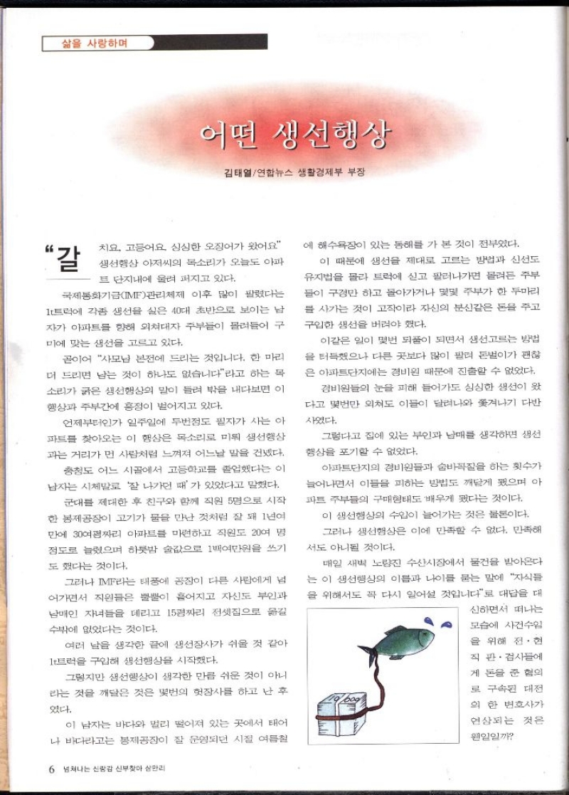 삶을 사랑하며  어떤 생선행상  김태열연합뉴스 생활경제부 부장  “갈  치요 고등어요 심심한 오징어가 왔어요 생선행상 아저씨의 목소리가 오늘도 아파 트 단지내에 울려 퍼지고 있다.  국제통화기금IMF관리체제 이후 많이 팔렸다는 1t트럭에 각종 생선을 실은 40대 초반으로 보이는 남 자가 아파트를 향해 외쳐대자 주부들이 몰려들어 구  미에 맞는 생선을 고르고 있다.  곧이어 사모님 본전에 드리는 것입니다. 한 마리 더 드리면 남는 것이 하나도 없습니다라고 하는 목 소리가 굵은 생선행상의 말이 들려 밖을 내다보면 이 행상과 주부간에 흥정이 벌어지고 있다.  언제부터인가 일주일에 두번정도 필자가 사는 아 파트를 찾아오는 이 행상은 목소리로 미뤄 생선행상 과는 거리가 먼 사람처럼 느껴져 어느날 말을 건넸다.  충청도 어느 시골에서 고등학교를 졸업했다는 이 남자는 시체말로 잘 나가던 때가 있었다고 말했다.  군대를 제대한 후 친구와 함께 직원 5명으로 시작 한 봉제공장이 고기가 물을 만난 것처럼 잘 돼 1년여 만에 30여평짜리 아파트를 마련하고 직원도 20여 명 정도로 늘렸으며 하룻밤 술값으로 1백여만원을 쓰기  도 했다는 것이다.  그러나 IMF라는 태풍에 공장이 다른 사람에게 넘 어가면서 직원들은 뿔뿔이 흩어지고 자신도 부인과 남매인 자녀들을 데리고 15평짜리 전셋집으로 옮길  수밖에 없었다는 것이다.  여러 날을 생각한 끝에 생선장사가 쉬울 것 같아  1t트럭을 구입해 생선행상을 시작했다.  그렇지만 생선행상이 생각한 만큼 쉬운 것이 아니 라는 것을 깨달은 것은 몇번의 헛장사를 하고 난후  였다.  이 남자는 바다와 멀리 떨어져 있는 곳에서 태어 나 바다라고는 봉제공장이 잘 운영되던 시절 여름철  6 넘쳐나는 신랑감 신부찾아 삼만리  에 해수욕장이 있는 동해를 가 본 것이 전부였다.  이 때문에 생선을 제대로 고르는 방법과 신선도 유지법을 몰라 트럭에 싣고 팔려나가면 몰려든 주부 들이 구경만 하고 돌아가거나 몇몇 주부가 한 두마리  를 사가는 것이 고작이라 자신의 분신같은 돈을 주고 구입한 생선을 버려야 했다.  이같은 일이 몇번 되풀이 되면서 생선고르는 방법 을 터득했으나 다른 곳보다 많이 팔려 돈벌이가 괜찮 은 아파트단지에는 경비원 때문에 진출할 수 없었다.  경비원들의 눈을 피해 들어가도 싱싱한 생선이 왔 다고 몇번만 외쳐도 이들이 달려나와 쫓겨나기 다반  사였다.  그렇다고 집에 있는 부인과 남매를 생각하면 생선 행상을 포기할 수 없었다.  아파트단지의 경비원들과 숨바꼭질을 하는 횟수가  늘어나면서 이들을 피하는 방법도 깨닫게 됐으며 아  파트 주부들의 구매형태도 배우게 됐다는 것이다.  이 생선행상의 수입이 늘어가는 것은 물론이다. 그러나 생선행상은 이에 만족할 수 없다. 만족해  서도 아니될 것이다.  매일 새벽 노량진 수산시장에서 물건을 받아온다 는 이 생선행상의 이름과 나이를 묻는 말에 자식들 을 위해서도 꼭 다시 일어설 것입니다로 대답을 대  신하면서 떠나는  모습에 사건수임  을 위해 전·현  직 판·검사들에  게 돈을 준 혐의  로 구속된 대전  의 한 변호사가  연상되는 것은  웬일일까 