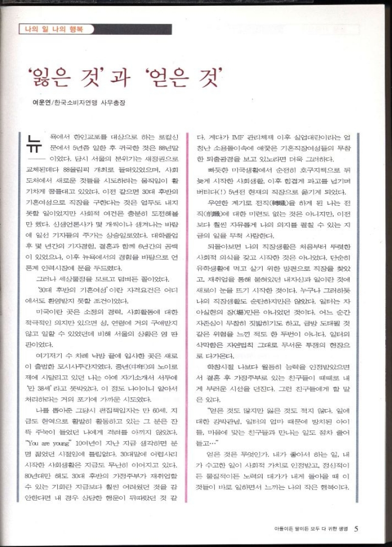 나의 일 나의 행복  잃은 것과 얻은 것  여운연한국소비자연맹 사무총장  뉴  욕에서 한인교포 대상으로 하는 로컬신  문에서 5년쯤 일한 후 귀국한 것은 88년말  이었다. 당시 서울의 분위기는 새정권으로  교체된데다 88올림픽 개최로 들떠있었으며 사회  도처에서 새로운 것들을 시도하려는 움직임이 활  기차게 꿈들대고 있었다. 이전 같으면 30대 후반의  기혼여성으로 직장을 구한다는 것은 엄두도 내지  못할 일이었지만 사회적 여건은 충분히 도전해볼  만했다. 신생언론사가 몇 개씩이나 생겨나는 바람  에 일선 기자들의 주가는 상승일로였다. 대학졸업  후 몇 년간의 기자경험 결혼과 함께 6년간의 공백  이 있었으나 이후 뉴욕에서의 경험을 바탕으로 언  론계 인력시장에 문을 두드렸다.  그러나 세상물정을 모르고 덤벼든 꼴이었다.  30대 후반의 기혼여성이란 자격요건은 어디  에서도 환영받지 못할 조건이었다.  미국이란 곳은 소정의 경력 사회활동에 대한  적극적인 의지만 있으면 성 연령에 거의 구애받지  않고 일할 수 있었던데 비해 서울의 상황은 영 딴  판이었다.  여기저기 수 차례 낙방 끝에 입사한 곳은 새로  이 출범한 모시사주간지였다. 중년다의 노이로  제에 시달리고 있던 나는 아예 자기소개서 서두에  만 38세라고 못박았다. 이 정도 나이이니 알아서  처리하라는 거의 포기에 가까운 시도였다.  나를 뽑아준 그당시 편집책임자는 만 60세. 지  금도 현역으로 활발히 활동하고 있는 그 분은 잔  뜩 주눅이 들었던 나에게 격려를 아끼지 않았다.  You are young 10여년이 지난 지금 생각하면 분  명 젊었던 시절임에 틀림없다. 30대말에 어렵사리  시작한 사회생활은 지금도 무난히 이어지고 있다.  80년대만 해도 30대 후반의 가정주부가 재취업할  수 있는 기회란 지금보다 훨씬 어려웠던 것을 감  안한다면 내 경우 상당한 행운이 뒤따랐던 것 같  다. 게다가 IMF 관리체제 이후 실업대란이라는 업  청난 소용돌이 속에 애꿎은 기혼직장여성들의 무참  한 퇴출광경을 보고 있노라면 더욱 그러하다.  빠듯한 미국생활에서 순전히 호구지책으로 뒤  늦게 시작한 사회생활 이후 힘겹게 파고를 넘기며  버티다 5년전 현재의 직장으로 옮기게 되었다.  우연한 계기로 전직  하게 된 나는 전 을  직  대한 미련도 없는 것은 아니지만 이전 에  보다 훨씬 자유롭게 나의 의지를 펼칠 수 있는 지  금의 일을 무척 사랑한다.  되돌아보면 나의 직장생활은 처음부터 뚜렷한  사회적 의식을 갖고 시작한 것은 아니었다. 단순히  유학생활에 먹고 살기 위한 방편으로 직장을 찾았  고 재취업을 통해 붙혀있던 내자신과 일이란 것에  새로이 눈을 뜨기 시작한 것이다. 누구나 그러하듯  나의 직장생활도 순탄하지만은 않았다. 일터는 자  아실현의 장만은 아니었던 것이다. 어느 순간  자존심이 무참히 짓밟히기도 하고 금방 도태될 것  같은 위협을 느낀 적도 한 두번이 아니다. 일터의  삭막함은 자연법칙 그대로 무서운 투쟁의 현장으  로 다가온다.  학창시절 나보다 월등히 능력을 인정받았으면  서 결혼 후 가정주부로 있는 친구들이 때때로 내  게 부러운 시선을 던진다. 그런 친구들에게 할 말  은 있다.  얻은 것도 많지만 잃은 것도 적지 않다. 일에  대한 강박관념 일터의 엄마 때문에 방치된 아이  들 마음에 맞는 친구들과 만나는 일도 점차 줄어  듣고..  얻은 것은 무엇인가. 내가 좋아서 하는 일 내  가 수고한 일이 사회적 가치로 인정받고 정신적이  든 물질적이든 노력의 대가가 내게 돌아올 때 이  것들이 바로 일하면서 느끼는 나의 작은 행복이다. 