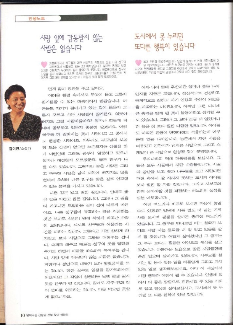 김이연소설가  인생노트  사랑 앞에 감동받지 않는 사람은 없습니다  의붓아버지의 식구들에 대한 상습적인 폭행으로 집을 나와 진구의 자취방에서 생활하고 있는 중3 여학생입니다. 엄마와 동생이 보고 싶지만 아버지가 두려워서 집에 들어가지 못합니다 아르바이트와 친구의 도움을 통해 생활하고 있지만 요사이 친구가 나쁜아이들과 어울리면서 저 에게도 그들과의 교제를 요구합니다. 어떻게 해야 할지 모르겠어  먼저 많이 칭찬해 주고 싶어요  어려운 환경 속에서도 무엇이 옳고 그른지 판가름할 수 있는 학생이어서 반갑습니다. 어 른들도 자기가 걸어가고 있는 길이 옳은지 그 른지 모르고 사는 사람들이 많거든요. 의붓아 버지도 그런 사람이잖아요 얼마나 힘들게 지 내며 공부하고 있는지 충분히 알겠어요. 어려 울수록 더 강해지는 것이 사람이고 그 중에서 도 현명한 사람이죠 아무래도 부모님의 보살 핌 또는 간섭이 없으면 느슨해지는 생활을 하 게 마련인데 그래도 공부에 열중하고 있으니 얼마나 대견한지 모르겠군요 물론 친구가 나 쁠 수도 있습니다. 그렇지만 좋은 사람은 그리 고 똑똑한 사람은 남의 꾀임에 빠지지도 않을 뿐더러 오히려 나쁜 친구를 좋은 길로 인도할 수 있는 능력을 가지고 있습니다.  나쁜 길은 넓고 편한 길입니다. 반대로 좋 은 길은 어렵고 좁은 길입니다. 그러나 그 길을 다 가고나면 도달하는 곳이 전혀 다르게 마련 이죠. 나쁜 친구들이 유혹하는 것을 걱정하는 것만 보아도 심성이 원래 착하게 타고난 사람 인 모양입니다. 되도록 친구들과 어울리는 시 간을 피하는 겁니다. 그렇다고 기분 상하게 하 지말고 보다 사랑으로 그들을 대해주는 겁니 다. 숙제도 해주고 때로는 친구의 옷을 빨래해 주기도 하면서 마음을 따스하게 녹여주는 겁니 다. 사랑 앞에 감동받지 않는 사람은 없습니다. 피하거나 정면으로 대들기 보다 햇볕정책을 쓰 는 겁니다. 잠깐 실수로 일생을 망가뜨려서야 되겠어요 그 작업이 성공하는 날엔 평생 잊지 못할 친구가 될 것입니다. 집에도 자주 전화 걸 어 엄마를 위로하는 겁니다. 마음 먹으면 못할 게 없으니까요  도시에서 못 누리던  또다른 행복이 있습니다.  30대 후반의 전업주부입니다. 남편의 실직으로 인해 가정이 매 우 어려워졌습니다. 남편은 부모님이 계시는 시골에 내려가 농사를 지으며 전원생활을 하자고 그러지만 아이들의 교육과 시부모와의 생활. 또 시골생활의 두려움 때문에 망설여져 어떻게 해야 할지 모르겠습니다.  여자 나이 30대 후반이란 얼마나 좋은 나이 인지를 지금은 모릅니다. 정신적으로 건강하고 육체적으로 강하고 자기 인생의 주인이 되었음 을 자각하는 나이입니다. 어쩌면 그런 나이에 큰 충격을 받게 된 것이 불행이라고 생각할 수 도 있습니다. 그러나 그 보다 조금 더 일렀거나 더 늦은 것 보다 훨씬 다행한 일입니다. 아이들 도 아직은 환경이 변한다해도 적응하는데 아무 문제 없는 나이입니다. 농촌에서 자란 사람은 여유있고 인간미가 넘치는 사람으로 그리고 스 케일이 큰 사람으로 완성될 것이 분명합니다.  우리나라의 역대 대통령들을 보십시요. 그 들은 모두 시골에서 자란 사람들입니다. 시골 의 감산을 보고 꽃과 나무들을 보고 자란다면 매연 속에서 잘 자라지 못하는 도시의 아이들 보다 훨씬 잘 자랄 것입니다. 그리고 시부모와 함께 살아야할 것을 걱정하는 며느리의 심정을  십분 이해합니다..  이런 며느리와 비교해 보시면 마음이 놓일 수도 있겠죠 일년에 서른 번도 더 넘는 기제 사를 모시며 평생을 살아온 종가집 며느리가 있습니다. 그 종부를 만나보면 어느 철학자 보 다도 사람 사는 철칙을 더 잘 알고 있음을 알 게 될 것입니다. 어렵게 살아왔지만 그 종부는 그 누구 보다도 훌륭한 여인으로 세상을 살고 있습니다. 아름다운 모습으로 많은 사람들한테 존경 받으며 살아가고 있습니다. 시부모를 섬 기는 일 농사 짓는 일을 아름답게 그리고 가치 있는 일로 생각해보십시요. 아마 이 세상에서 가장 행복한 여인이 될 수 있습니다. 인생에 있 어서 더 좋은 방향으로 전환시킬 수 있는 기회 로 알고 열심히 살아보십시요 도시에서 못 누 리던 또 다른 행복이 있을 것입니다. 