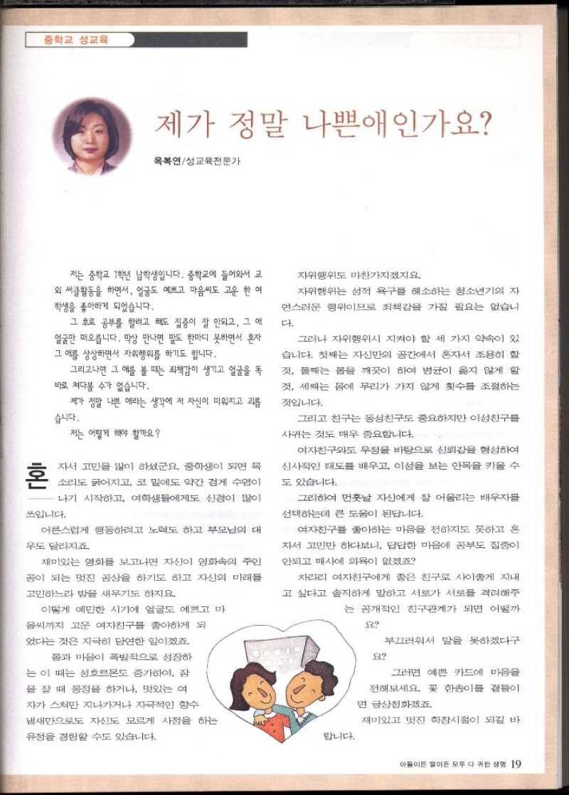 중학교 성교육  제가 정말 나쁜애인가요  옥복연성교육전문가  혼  저는 중학교 1학년 남학생입니다. 중학교에 들어와서 교 외 써클활동을 하면서 얼굴도 예쁘고 마음씨도 고운 한 여 학생을 좋아하게 되었습니다.  그 후로 공부를 할려고 해도 집중이 잘 안되고 그 역 얼굴만 떠오릅니다. 막상 만나면 말도 한마디 못하면서 혼자 그 애를 상상하면서 자위행위를 하기도 합니다.  그리고나면 그 애를 볼 때는 죄책감이 생기고 얼굴을 똑 바로 쳐다볼 수가 없습니다.  제가 정말 나쁜 애라는 생각에 저 자신이 미워지고 괴롭  습니다.  저는 어떻게 해야 할까요  자서 고민을 많이 하셨군요. 중학생이 되면 목  소리도 굵어지고 코 밑에도 약간 검게 수염이  나기 시작하고 여학생들에게도 신경이 많이  쓰입니다.  어른스럽게 행동하려고 노력도 하고 부모님의 대  우도 달라지죠.  재미있는 영화를 보고나면 자신이 영화의 주인  공이 되는 멋진 공상을 하기도 하고 자신의 미래를  고민하느라 밤을 새우기도 하지요.  이렇게 예민한 시기에 얼굴도 예쁘고 마  음씨까지 고운 여자친구를 좋아하게 되  었다는 것은 지극히 당연한 일이겠죠.  몸과 마음이 폭발적으로 성장하  는 이 때는 성호르몬도 증가하여 잠  을 잘 때 몽정을 하거나 멋있는 여  자가 스쳐 지나가거나 자극적인 향수  냄새만으로도 자신도 모르게 사정을 하는  유정을 경험할 수도 있습니다.  자위행위도 마찬가지겠지요.  자위행위는 성적 욕구를 해소하는 청소년기의 자  연스러운 행위이므로 죄책감을 가질 필요는 없습니  다.  그러나 자위행위시 지켜야 할 세 가지 약속이 있  습니다. 첫째는 자신만의 공간에서 혼자서 조용히 할  것 둘째는 몸을 깨끗이 하여 병균이 옳지 않게 할  것 세째는 몸에 무리가 가지 않게 횟수를 조절하는  것입니다.  그리고 친구는 동성친구도 중요하지만 이성친구를  사귀는 것도 매우 중요합니다.  여자친구와도 우정을 바탕으로 신뢰감을 형성하여 신사적인 태도를 배우고 이성을 보는 안목을 키울 수  도 있습니다.  그리하여 먼훗날 자신에게 잘 어울리는 배우자를  선택하는데 큰 도움이 된답니다.  여자친구를 좋아하는 마음을 전하지도 못하고 혼  자서 고민만 하다보니 답답한 마음에 공부도 집중이  안되고 매사에 의욕이 없겠죠  차라리 여자친구에게 좋은 친구로 사이좋게 지내  고 싶다고 솔직하게 말하고 서로가 서로를 격려해주  는 공개적인 친구관계가 되면 어떨까    요  부끄러워서 말을 못하겠다구  요  그러면 예쁜 카드에 마음을  전해보세요. 꽃 한송이를 곁들이  면 금상첨화겠죠  재미있고 멋진 학창시절이 되길 바 랍니다.