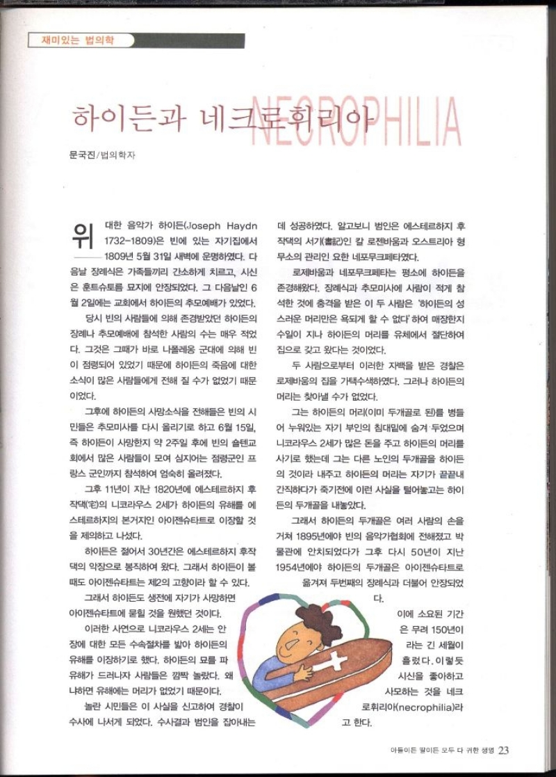 재미있는 법의학  하이든과 네크로휘리아HILIA  문국진법의학자  위  대한 음악가 하이든Joseph Haydn 17321809은 빈에 있는 자기집에서  1809년 5월 31일 새벽에 운명하였다. 다 음날 장례식은 가족들끼리 간소하게 치르고 시신 은 훈트슈토륨 묘지에 안장되었다. 그 다음날인 6  월 2일에는 교회에서 하이든의 추모예배가 있었다.  당시 빈의 사람들에 의해 존경받았던 하이든의  장례나 추모예배에 참석한 사람의 수는 매우 적었  다. 그것은 그때가 바로 나폴레옹 군대에 의해 빈  이 점령되어 있었기 때문에 하이든의 죽음에 대한  소식이 많은 사람들에게 전해 질 수가 없었기 때문  이었다.  그후에 하이든의 사망소식을 전해들은 빈의 시  민들은 추모미사를 다시 올리기로 하고 6월 15일  즉 하이든이 사망한지 약 2주일 후에 빈의 숄텐교  회에서 많은 사람들이 모여 심지어는 점령군인 프  랑스 군인까지 참석하여 엄숙히 올려졌다.  그후 11년이 지난 1820년에 에스테르하지 후  작댁宅의 니코라우스 2세가 하이든의 유해를 에  스테르하지의 본거지인 아이젠슈타트로 이장할 것  을 제의하고 나섰다.  하이든은 젊어서 30년간은 에스테르하지 후작  댁의 악장으로 봉직하여 왔다. 그래서 하이든이 볼  때도 아이젠슈타트는 제2의 고향이라 할 수 있다.  그래서 하이든도 생전에 자기가 사망하면  아이젠슈타트에 묻힐 것을 원했던 것이다.  이러한 사연으로 니코라우스 2세는 안  장에 대한 모든 수속절차를 밟아 하이든의  유해를 이장하기로 했다. 하이든의 묘를 파  유해가 드러나자 사람들은 깜짝 놀랐다. 왜  냐하면 유해에는 머리가 없었기 때문이다.  데 성공하였다. 알고보니 범인은 에스테르하지 후  작댁의 서기書인 칼 로젠바움과 오스트리아 형  무소의 관리인 요한 네포무크페타였다.  로제바움과 네포무크페타는 평소에 하이든을  존경해왔다. 장례식과 추모미사에 사람이 적게 참  석한 것에 충격을 받은 이 두 사람은 하이든의 성  스러운 머리만은 욕되게 할 수 없다 하여 매장한지  수일이 지나 하이든의 머리를 유체에서 절단하여  집으로 갖고 왔다는 것이었다.  두 사람으로부터 이러한 자백을 받은 경찰은  로제바움의 집을 가택수색하였다. 그러나 하이든의  머리는 찾아낼 수가 없었다.  그는 하이든의 머리이미 두개골로 된를 병들  어 누워있는 자기 부인의 침대밑에 숨겨 두었으며  니코라우스 2세가 많은 돈을 주고 하이든의 머리를  사기로 했는데 그는 다른 노인의 두개골을 하이든  의 것이라 내주고 하이든의 머리는 자기가 끝끝내  간직하다가 죽기전에 이런 사실을 털어놓고는 하이  든의 두개골을 내놓았다.  그래서 하이든의 두개골은 여러 사람의 손을  거쳐 1895년에야 빈의 음악가협회에 전해졌고 박  물관에 안치되었다가 그후 다시 50년이 지난  1954년에야 하이든의 두개골은 아이젠슈타트로  옮겨져 두번째의 장례식과 더불어 안장되었  다.    이에 소요된 기간  은 무려 150년이  라는 긴 세월이  흘렀다. 이렇듯  시신을 좋아하고  사모하는 것을 네크  놀란 시민들은 이 사실을 신고하여 경찰이  수사에 나서게 되었다. 수사결과 범인을 잡아내는  로  리아necrophilia라  고 한다. 
