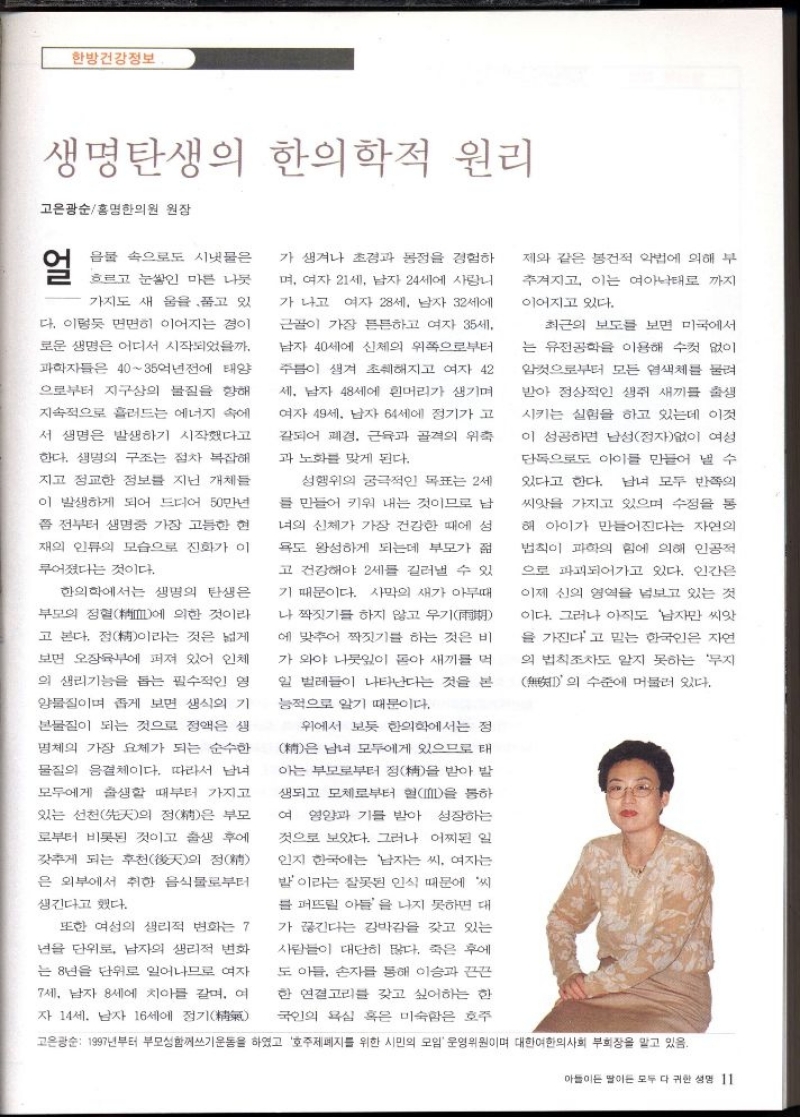 한방건강정보  생명 탄생의 한의학적 원리  고은광순홍명한의원 원장  얼  음물 속으로도 시냇물은  흐르고 눈쌓인 마른 나뭇  가지도 새 울을 품고 있  다. 이렇듯 면면히 이어지는 경이  로운 생명은 어디서 시작되었을까.  과학자들은 4035억년전에 태양  으로부터 지구상의 물질을 향해  지속적으로 흘러드는 에너지 속에  서 생명은 발생하기 시작했다고  한다. 생명의 구조는 점차 복잡해  지고 정교한 정보를 지닌 개체들  이 발생하게 되어 드디어 50만년  쯤 전부터 생명중 가장 고등한 현  재의 인류의 모습으로 진화가 이  루어졌다는 것이다.  한의학에서는 생명의 탄생은  부모의 정혈에 의한 것이라  고 본다. 점이라는 것은 넓게  보면 오장육부에 퍼져 있어 인체  의 생리기능을 돕는 필수적인 영  양물질이며 좁게 보면 생식의 기  본물질이 되는 것으로 정액은 생  명체의 가장 요체가 되는 순수한  물질의 음결체이다. 따라서 남녀  모두에게 출생할 때부터 가지고  있는 선천先天의 정精은 부모  로부터 비롯된 것이고 출생 후에  갖추게 되는 후천天의 정  은 외부에서 취한 음식물로부터  생긴다고 했다.  또한 여성의 생리적 변화는 7  년을 단위로 남자의 생리적 변화  는 8년을 단위로 일어나므로 여자  7세 남자 8세에 치아를 갈며 여  자 14세 남자 16세에 정기  가 생겨나 초경과 몽정을 경험하  며 여자 21세 남자 24세에 사랑니  가 나고 여자 28세 남자 32세에  근골이 가장 튼튼하고 여자 35세.  남자 40세에 신체의 위쪽으로부터  주름이 생겨 초췌해지고 여자 42  세 남자 48세에 흰머리가 생기며  여자 49세 남자 64세에 정기가 고  갈되어 폐경 근육과 골격의 위축  과 노화를 맞게 된다.  성행위의 궁극적인 목표는 2세  를 만들어 키워 내는 것이므로 남  의 신체가 가장 건강한 때에 성  욕도 왕성하게 되는데 부모가 젊  고 건강해야 2세를 길러낼 수 있  기 때문이다. 사막의 새가 아무때  나 짝짓기를 하지 않고 우기  에 맞추어 짝짓기를 하는 것은 비  가 와야 나뭇잎이 돋아 새끼를 먹  일 벌레들이 나타난다는 것을 본  능적으로 알기 때문이다.  위에서 보듯 한의학에서는 정  은 남녀 모두에게 있으므로 태  아는 부모로부터 정精을 받아 발  생되고 모체로부터 혈을 통하  여 영양과 기를 받아 성장하는  것으로 보았다. 그러나 어찌된 일  인지 한국에는 남자는 씨 여자는  밤이라는 잘못된 인식 때문에 씨  블 퍼뜨릴 아들을 나지 못하면 대  가 끊긴다는 강박감을 갖고 있는  사람들이 대단히 많다. 죽은 후에  도 아들 손자를 통해 이승과 끈끈  한 연결고리를 갖고 싶어하는 한  국인의 욕심 혹은 미숙함은 호주  제와 같은 봉건적 악법에 의해 부  추겨지고 이는 여아낙태로 까지  이어지고 있다.  최근의 보도를 보면 미국에서  는 유전공학을 이용해 수컷 없이  암컷으로부터 모든 염색체를 물려  받아 정상적인 생쥐 새끼 출생  시키는 실험을 하고 있는데 이것  이 성공하면 남성정자없이 여성  단독으로도 아이를 만들어 낼 수  있다고 한다. 남녀 모두 반쪽의  씨앗을 가지고 있으며 수정을 통  해 아이가 만들어진다는 자연의  법칙이 과학의 힘에 의해 인공적  으로 파괴되어가고 있다. 인간은  이제 신의 영역을 넘보고 있는 것  이다. 그러나 아직도 남자만 씨앗  을 가진다고 믿는 한국인은 자연  의 법칙조차도 알지 못하는 무지    수준에 머물러 있다. 의  고은광순 1997년부터 부모성함께쓰기운동을 하였고 호주제폐지를 위한 시민의 모임 운영위원이며 대한여한의사회 부회장을 맡고 있음. 