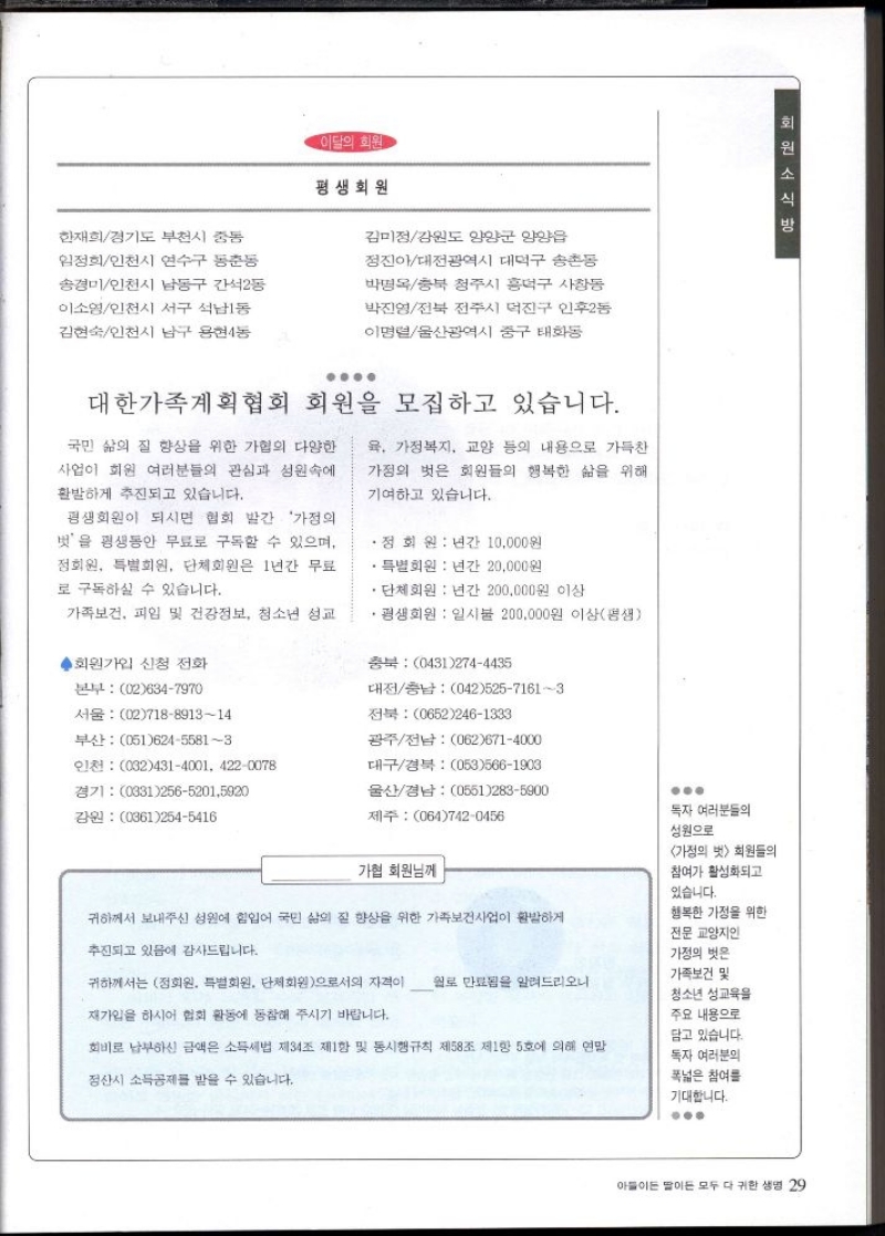 이달의 회원  한재희경기도 부천시 중동  평생회원  임정희인천시 연수구 동춘동  송경미인천시 남동구 간석2동  이소영인천시 서구 석남동  김현숙인천시 남구 용현4동  김미정강원도 양양군 양양읍  정진아대전광역시 대덕구 송촌동  박명옥충북 청주시 흥덕구 사창동  박진영전북 전주시 덕진구 인후2동  이명렬울산광역시 중구 태화동  대한가족계획협회 회원을 모집하고 있습니다.  국민 삶의 질 향상을 위한 가협의 다양한  사업이 회원 여러분들의 관심과 성원속에  활발하게 추진되고 있습니다.  평생회원이 되시면 협회 발간 가정의  벗을 평생동안 무료로 구독할 수 있으며 정회원 특별회원 단체회원은 1년간 무료  로 구독하실 수 있습니다.  .  가족보건 피임 및 건강정보 청소년 성교  육 가정복지 교양 등의 내용으로 가득찬  가정의 벗은 회원들의 행복한 삶을 위해  기여하고 있습니다.  • 정회원  년간 10000원  ・특별회원  년간 20000원  ・단체회원 년간 200000원 이상  • 평생회원  일시불 200000원 이상평생  회  외원소식방  회원가입 신청 전화  본부 026347970  서울 02718891314  부산 05162455813  인천 0324314001 4220078  경기 03125652015920  강원 03612545416  충북 04312744435  대전충남 04252571613  전북 06522461333  광주전남 0626714000  대구경북 0535661903  울산경남 05512835900  제주 0647420456  가협 회원님께  귀하께서 보내주신 성원에 힘입어 국민 삶의 질 향상을 위한 가족보건사업이 활발하게  추진되고 있음에 감사드립니다.  귀하께서는 정회원 특별회원 단체회원으로서의 자격이 월로 만료됨을 알려드리오니  재가입을 하시어 협회 활동에 동참해 주시기 바랍니다.  회비로 납부하신 금액은 소득세법 제34조 제1항 및 동시행규칙 제58조 제1항 5호에 의해 연말  정산시 소득공제를 받을 수 있습니다.  독자 여러분들의  성원으로  가정의 벗 회원들의  참여가 활성화되고 있습니다.  행복한 가정을 위한 전문 교양지인 가정의 벗은 가족보건 및 청소년 성교육을 주요 내용으로  담고 있습니다. 독자 여러분의 폭넓은 참여를  기대합니다. 