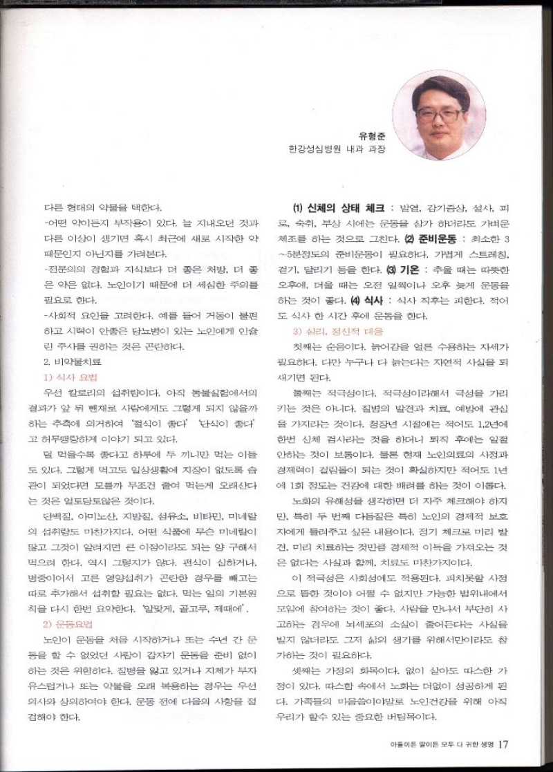 유형준  한강성심병원 내과 과장  다른 형태의 약물을 택한다.  어떤 약이든지 부작용이 있다. 늘 지내오던 것과  다른 이상이 생기면 혹시 최근에 새로 시작한 약  때문인지 아닌지를 가려본다.  전문의의 경험과 지식보다 더 좋은 처방 더 좋  은 약은 없다. 노인이기 때문에 더 세심한 주의를  필요로 한다.  사회적 요인을 고려한다. 예를 들어 거동이 불편  하고 시력이 안종은 당뇨병이 있는 노인에게 인슐  린 주사를 권하는 것은 곤란하다.  2. 비약물치료  1 식사요법  우선 칼로리 섭취량이다. 아직 동물실험에서의  결과가 앞 뒤 뺀채로 사람에게도 그렇게 되지 않을까  하는 추측에 의거하여 절식이 좋다 단식이 좋다  고 허무맹랑하게 이야기 되고 있다.  덜 먹을수록 좋다고 하루에 두 끼만 먹는 이들  도 있다. 그렇게 먹고도 일상생활에 지장이 없도록 습  관이 되었다면 모를까 무조건 줄여 먹는게 오래산다  는 것은 얼토당토않은 것이다.  단백질 아미노산 지방질 섬유소 비타민 미네랄  의 섭취량도 마찬가지다. 어떤 식품에 무슨 미네랄이  많고 그것이 알려지면 큰 이점이라도 되는 양 구해서  먹으려 한다. 역시 그렇지가 않다. 편식이 심하거나  병중이어서 고른 영양섭취가 곤란한 경우를 빼고는  따로 추가해서 섭취할 필요는 없다. 먹는 일의 기본원  칙을 다시 한번 요약한다. 알맞게 골고루 제때에  2 운동요법  노인이 운동을 처음 시작하거나 또는 수년 간 운  동을 할 수 없었던 사람이 갑자기 운동을 준비 없이  하는 것은 위험하다. 질병을 앓고 있거나 지체가 부자  유스럽거나 또는 약물을 오래 복용하는 경우는 우선  의사와 상의하여야 한다. 운동 전에 다음의 사항을 점  검해야 한다.  1 신체의 상태 체크  발열 감기증상 설사 피  로 숙취 부상 시에는 운동을 삼가 하더라도 가벼운  체조를 하는 것으로 그친다. 2 준비운동 최소한 3  5분정도의 준비운동이 필요하다. 가볍게 스트레칭.  걷기 달리기 등을 한다. 3 기온 추울 때는 따뜻한  오후에 더울 때는 오전 일찍이나 오후 늦게 운동을 하는 것이 좋다. 4 식사 식사 직후는 피한다. 적어  도 식사 한 시간 후에 운동을 한다.  3 심리 정신적 대응  첫째는 순이다. 늙어감을 얼른 수용하는 자세가  필요하다. 다만 누구나 다 늙는다는 자연적 사실을 되  새기면 된다.  둘째는 적극성이다. 적극성이라해서 극성을 가리  키는 것은 아니다. 질병의 발견과 치료 예방에 관심  을 가지라는 것이다. 청장년 시절에는 적어도 1.2년에  한번 신체 검사라는 것을 하더니 퇴직 후에는 일절  안하는 것이 보통이다. 물론 현재 노인의료의 사정과  경제력이 걸림돌이 되는 것이 확실하지만 적어도 1년  에 1회 정도는 건강에 대한 배려를 하는 것이 이롭다.  노화의 유해성을 생각하면 더 자주 체크해야 하지  만. 특히 두 번째 다듬질은 특히 노인의 경제적 보호  자에게 들려주고 싶은 내용이다. 정기 체크로 미리 발  견. 미리 치료하는 것만큼 경제적 이득을 가져오는 것  은 없다는 사실과 함께 치료도 마찬가지이다.  이 적극성은 사회성에도 적용된다. 피치못할 사정  으로 뜸한 것이야 어쩔 수 없지만 가능한 범위내에서  모임에 참여하는 것이 좋다. 사람을 만나서 부단히 사  고하는 경우에 뇌세포의 소실이 줄어든다는 사실을  빌지 않더라도 그저 삶의 생기를 위해서만이라도 참  가하는 것이 필요하다.  셋째는 가정의 화목이다. 없이 살아도 따스한 가  점이 있다. 따스함 속에서 노화는 더없이 성공하게 된  다. 가족들의 마음이야말로 노인건강을 위해 아직  우리가 할수 있는 중요한 버팀목이다. 