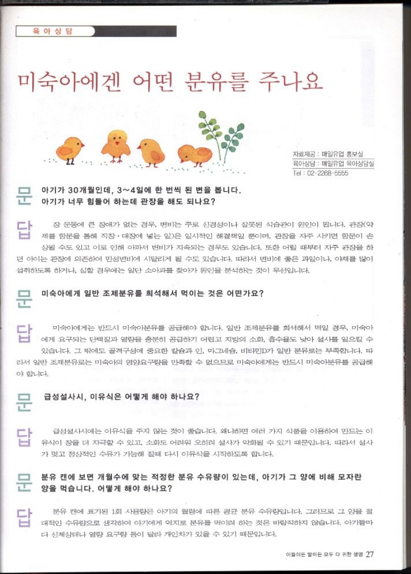 육아상담  미숙아에겐 어떤 분유를 주나요  자료제공 매일유업 홍보실  육아상담 매일유업 육아상담실  Tel 0222685555  문답  문  아기가 30개월인데 34일에 한 번씩 된 변을 봅니다. 아기가 너무 힘들어 하는데 관장을 해도 되나요  답  장운동에 큰 장애가 없는 경우 변비는 주로 신경성이나 잘못된 식습관이 원인이 됩니다. 관장약  제블 항문을 통해 직장·대장에 넣는 일은 일시적인 해결책일 뿐이며 관장을 자주 시키면 항문이 손  상될 수도 있고 이로 인해 아파서 변비가 지속되는 경우도 있습니다. 또한 어릴 때부터 자주 관장을 하  먼 아이는 관장에 의존하여 만성변비에 시달리게 될 수도 있습니다. 따라서 변비에 좋은 과일이나 야채를 많이  섭취하도록 하거나 심할 경우에는 일단 소아과를 찾아가 원인을 분석하는 것이 우선입니다.  문미숙아에게 일반 조제분유를 희석해서 먹이는 것은 어떤가요  문답  답  미숙아에게는 반드시 미숙아분유를 공급해야 합니다. 일반 조제분유를 희석해서 먹일 경우 미숙아  에게 요구되는 단백질과 열량을 충분히 공급하기 어렵고 지방의 소화 흡수율도 낮아 설사를 일으킬 수  있습니다. 그 밖에도 골격성에 중요한 칼슘과 인 마그네슘 비타민D가 일반 분유로는 부족합니다. 따  라서 일반 조제분유로는 미숙아의 영양요구량을 만족할 수 없으므로 미숙아에게는 반드시 미숙아분유를 공급해  야 합니다.  문 급성설사시 이유식은 어떻게 해야 하나요  답  문  답  급성설사시에는 이유식을 주지 않는 것이 좋습니다. 왜냐하면 여러 가지 식품을 이용하여 만드는 이  유식이 잠을 더 자극할 수 있고 소화도 어려워 오히려 설사가 악화될 수 있기 때문입니다. 따라서 설사  가 멎고 정상적인 수유가 가능해 질때 다시 이유식을 시작하도록 합니다.  분유 캔에 보면 개월수에 맞는 적정한 분유 수유량이 있는데 아기가 그 양에 비해 모자란 양을 먹습니다. 어떻게 해야 하나요  분유 캔에 표기된 1회 사용량은 아기의 원령에 따른 평균 분유 수유량입니다. 그러므로 그 양을 절  대적인 수유량으로 생각하여 아기에게 억지로 분유를 먹이려 하는 것은 바람직하지 않습니다. 아기들  다 신체상태나 열량 요구량 등이 달라 개인차가 있을 수 있기 때문입니다. 