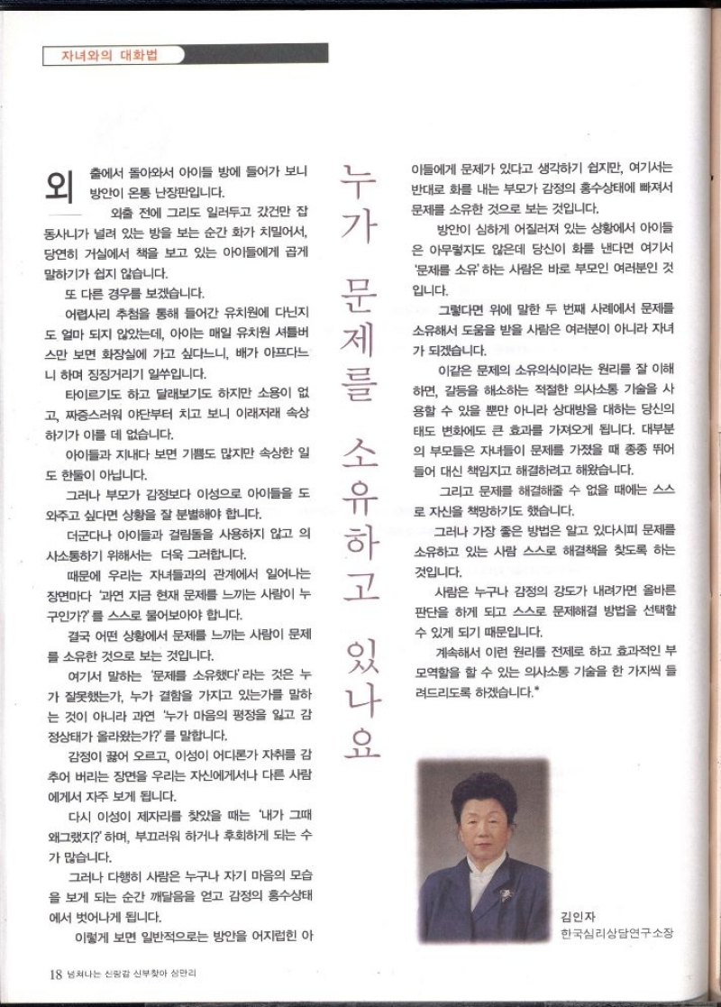 자녀와의 대화법  외  출에서 돌아와서 아이들 방에 들어가 보니 방안이 온통 난장판입니다.  아들에게 문제가 있다고 생각하기 쉽지만 여기서는  반대로 화를 내는 부모가 감정의 홍수상태에 빠져서  문제를 소유한 것으로 보는 것입니다.  방안이 심하게 어질러져 있는 상황에서 아이들 은 아무렇지도 않은데 당신이 화를 낸다면 여기서 문제를 소유하는 사람은 바로 부모인 여러분인 것  입니다.  그렇다면 위에 말한 두 번째 사례에서 문제를 소유해서 도움을 받을 사람은 여러분이 아니라 자녀  가 되겠습니다.  이같은 문제의 소유의식이라는 원리를 잘 이해 하면 갈등을 해소하는 적절한 의사소통 기술을 사 용할 수 있을 뿐만 아니라 상대방을 대하는 당신의 태도 변화에도 큰 효과를 가져오게 됩니다. 대부분 의 부모들은 자녀들이 문제를 가졌을 때 종종 뛰어 들어 대신 책임지고 해결하려고 해왔습니다.  그리고 문제를 해결해줄 수 없을 때에는 스스 로 자신을 책망하기도 했습니다.  그러나 가장 좋은 방법은 알고 있다시피 문제를 소유하고 있는 사람 스스로 해결책을 찾도록 하는  것입니다.  사람은 누구나 감정의 강도가 내려가면 올바른 판단을 하게 되고 스스로 문제해결 방법을 선택할 수 있게 되기 때문입니다.  계속해서 이런 원리를 전제로 하고 효과적인 부  누가 문제를 소유하고 있나요  외출 전에 그리도 일러두고 갔건만 잡  동사니가 널려 있는 방을 보는 순간 화가 치밀어서  당연히 거실에서 책을 보고 있는 아이들에게 곱게  말하기가 쉽지 않습니다.  또 다른 경우를 보겠습니다.  어렵사리 추첨을 통해 들어간 유치원에 다닌지  도 얼마 되지 않았는데 아이는 매일 유치원 셔틀버 스만 보면 화장실에 가고 싶다느니 배가 아프다느  니 하며 징징거리기 일쑤입니다.  타이르기도 하고 달래보기도 하지만 소용이 없 고 짜증스러워 야단부터 치고 보니 이래저래 속상 하기가 이를 데 없습니다.  아이들과 지내다 보면 기쁨도 많지만 속상한 일  도 한둘이 아닙니다.  그러나 부모가 감정보다 이성으로 아이들을 도  와주고 싶다면 상황을 잘 분별해야 합니다.  더군다나 아이들과 걸림돌을 사용하지 않고 의 사소통하기 위해서는 더욱 그러합니다.  때문에 우리는 자녀들과의 관계에서 일어나는 장면마다 과연 지금 현재 문제를 느끼는 사람이 누  구인가를 스스로 물어보아야 합니다.  결국 어떤 상황에서 문제를 느끼는 사람이 문제 를 소유한 것으로 보는 것입니다.  여기서 말하는 문제를 소유했다라는 것은 누 가 잘못했는가 누가 결함을 가지고 있는가를 말하 는 것이 아니라 과연 누가 마음의 평정을 잃고 감  정상태가 올라왔는가를 말합니다.  감정이 끓어 오르고 이성이 어디론가 자취를 감 추어 버리는 장면을 우리는 자신에게서나 다른 사람 에게서 자주 보게 됩니다.  다시 이성이 제자리를 찾았을 때는 내가 그때 왜그랬지 하며 부끄러워 하거나 후회하게 되는 수  가 많습니다.  그러나 다행히 사람은 누구나 자기 마음의 모습 을 보게 되는 순간 깨달음을 얻고 감정의 홍수상태  에서 벗어나게 됩니다.  모역할을 할 수 있는 의사소통 기술을 한 가지씩 들 려드리도록 하겠습니다.  김인자   한국심리상담연구소장 