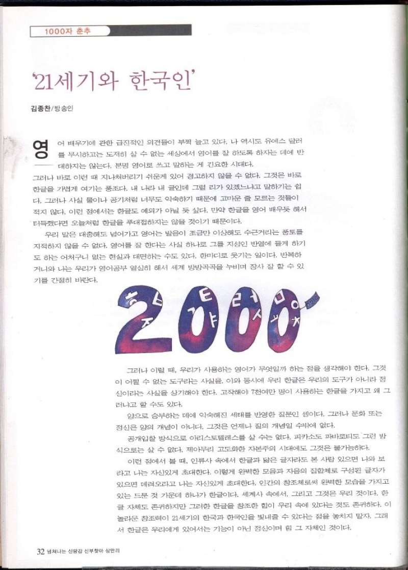 1000자 춘추  21세기와 한국인  김종찬방송인  영  어 배우기에 관한 급진적인 의견들이 부쩍 늘고 있다. 나 역시도 유에스 달러  를 무시하고는 도저히 살 수 없는 세상에서 영어를 잘 하도록 하자는 데에 반  대하지는 않는다. 분명 영어로 쓰고 말하는 게 긴요한 시대다.  그러나 바로 이런 때 지나쳐버리기 쉬운게 있어 경고하지 않을 수 없다. 그것은 바로 한글을 가볍게 여기는 풍조다. 내 나라 내 글인데 그럴 리가 있겠느냐고 말하기는 쉽 다. 그러나 사실 물이나 공기처럼 너무도 익숙하기 때문에 고마운 줄 모르는 것들이 적지 않다. 이런 점에서는 한글도 예외가 아닐 듯 싶다. 만약 한글을 영어 배우듯 해서 터득했다면 오늘처럼 한글을 푸대접하지는 않을 것이기 때문이다.  우리 말은 대충해도 넘어가고 영어는 발음이 조금만 이상해도 수근거리는 풍토를 지적하지 않을 수 없다. 영어를 잘 한다는 사실 하나로 그를 지성인 반열에 들게 하기 도 하는 어처구니 없는 현실과 대면하는 수도 있다. 한마디로 웃기는 일이다. 반복하 거니와 나는 우리가 영어공부 열심히 해서 세계 방방곡곡을 누비며 장사 잘 할 수 있  기를 간절히 바란다.  32 넘쳐나는 신랑감 신부찾아 삼만리  2000  그러나 이럴 때 우리가 사용하는 영어가 무엇일까 하는 점을 생각해야 한다. 그것 이 어쩔 수 없는 도구라는 사실을. 이와 동시에 우리 한글은 우리의 도구가 아니라 정 신이라는 사실을 상기해야 한다. 고작해야 7천여만 명이 사용하는 한글을 가지고 왜 그  러냐고 할 수도 있다.  양으로 승부하는 데에 익숙해진 세태를 반영한 질문인 셈이다. 그러나 문화 또는 정신은 양의 개념이 아니다. 그것은 언제나 질의 개념일 수밖에 없다.  공개입찰 방식으로 아리스토텔레스를 살 수는 없다. 피카소도 파바로티도 그런 방 식으로는 살 수 없다. 제아무리 고도화한 자본주의 시대에도 그것은 불가능하다.  이런 점에서 볼 때 인류사 속에서 한글과 닮은 글자라도 본 사람 있으면 나와 보 라고 나는 자신있게 초대한다. 이렇게 완벽한 모음과 자음의 집합체로 구성된 글자가 있으면 데려오라고 나는 자신있게 초대한다. 인간의 창조체로써 완벽한 모습을 가지고 있는 드문 것 가운데 하나가 한글이다. 세계사 속에서 그리고 그것은 우리 것이다. 한 글자체도 존귀하지만 그러한 한글을 창조한 힘이 우리 속에 있다는 것도 존귀하다. 이 놀라운 창조력이 21세기의 한국과 한국을 빛내줄 수 있다는 점을 놓치지 말자. 그래 서 한글은 우리에게 있어서는 기능이 아닌 정신이며 힘 그 자체인 것이다. 