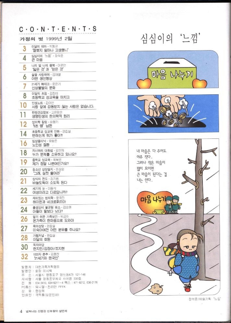 CONTENT.S  가정의 벗 1999년 2월  3  이달의 테마 박동규  잘했지 얼마나 고생했니  심심이의 느낌 장석준  4 큰 마음  나의 일 나의 행복여운  5 잃은 것과 얻은 것  6  삶을 사랑하며 김태열  어떤 생선행상  7  21세기 테크· 윤은기  신상불벌의 문화  8  이달의 초점. 김정미  초등학교 성교육을 마치고  10  인생노트. 김이연  사랑 앞에 감동받지 않는 사람은 없습니다.  11  한방건강정보 • 고은광순  생명 탄생의 한의학적 원리  12  성의학 칼럼 • 최형기  5초 땅 남편  14 변하는게 뭐가 좋아  초등학교 성교육 만화 실  16  임상클리닉 유형준  노인성 질환  18  자녀와의 대화법 김인자  누가 문제를 소유하고 있나요  19  중학교 성교육 복면  제가 정말 나쁜애인가요  20  청소년 상담일지. 삼순  그래 실컷 울어라  21  상식의 전도·강기원  바늘도둑이 소도둑 된다.  22  세기의 눈. 이동식  여성이라고 다르답니까  23  재미있는 법의학·문국진  하이든과 네크로리아  심심이의 느낌  내 마음은 다 주어도  아주 작다.  그러나 작은 마음이  많이 모이면  큰 마음이 된다는 걸  나는 안다.  출생성비 불균형 해소. 김승권  24 아들이 딸보다 낫다  26  알기 쉬운 가족보건• 박금자 온가족이 한마음으로 도와야  육아상담·편집실  27 미숙아에겐 어떤 분유를 주나요  마음나누기.  28  가업저널 편집실  이달의 회원  30  독자마당  한지민김정아조지현  32  1000자 춘추 김종찬  21세기와 한국인  발행처 대한가족계획협회  발행인 회장 이시백  주소 서울시 영등포구 당산동6가 121146  사서함 서울 영등포우체국 사서함 330호  전화 8343410 63482114 팩스 67182126362176  PC통신 유니텔. 천리안 PPFK  삽화  한상희  인쇄인 곽특룡삼문인쇄 