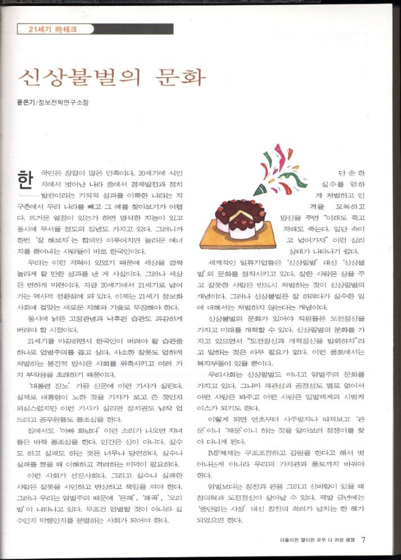 21세기 테크  신상불벌의 문화  윤은기정보전략연구소장  한  국인은 장점이 많은 민족이다. 20세기에 식민  지에서 벗어난 나라 중에서 경제발전과 정치  발전이라는 기적적 성과를 이룩한 나라는 지  구촌에서 우리 나라를 빼고 그 예를 찾아보기가 어렵  다. 뜨거운 열정이 있는가 하면 명석한 지능이 있고  동시에 무서울 정도의 집념도 가지고 있다. 그러니까  한번 잘 해보자는 합의만 이루어지면 놀라운 에너  지를 뿜어내는 사람들이 바로 한국인이다.  우리는 이런 저력이 있었기 때문에 세상을 깜짝  놀라게 할 만한 성과를 낸 게 사실이다. 그러나 세상  은 변하게 마련이다. 지금 20세기에서 21세기로 넘어  가는 역사적 전환점에 와 있다. 이제는 21세기 정보화  사회에 걸맞는 새로운 지혜와 기술로 무장해야 한다.  동시에 낡은 고정관념과 낙후된 습관도 과감하게  버려야 할 시점이다.  21세기를 마감하면서 한국인이 버려야 할 습관중  하나로 업벌주의를 꼽고 싶다. 사소한 잘못도 엄하게  처벌하는 봉건적 방식은 사회를 위축시키고 여러 가  지 부작용을 초래하기 때문이다.  대통령 진노 가끔 신문에 이런 기사가 실린다.  실제로 대통령이 노한 것을 기자가 보고 쓴 것인지  의심스럽지만 이런 기사가 실리면 정치권도 납작 업  드리고 공무원들도 몸조심을 한다.  집에서도 아빠 화났다 이런 소리가 나오면 자녀  들은 바짝 몸조심을 한다. 인간은 신이 아니다. 실수  도 하고 실패도 하는 것은 너무나 당연하다. 실수나  실패를 했을 때 이해하고 격려하는 미덕이 필요하다.  이런 사회가 선진사회다. 그리고 실수나 실패한  사람은 잘못을 시인하고 변상하고 책임을 져야 한다.  그러나 우리는 엄벌주의 때문에 은폐 왜곡 오리  발이 나타나고 있다. 무조건 엄벌할 것이 아니라 실  수인지 악행인지를 분별하는 사회가 되어야 한다.  단순한  실수를 엄하  게 처벌하고 인  격을 모독하고  망신을 주면 이래도 죽고  저래도 죽는다. 일단 속이  고 넘어가자 이런 심리  상태가 나타나기 쉽다.  세계적인 일류기업들은 신상필벌 대신 신상블  별의 문화를 정착시키고 있다. 잘한 사람은 상을 주  고 잘못한 사람은 반드시 처벌하는 것이 신상필벌의  개념이다. 그러나 신상불벌은 잘 하려다가 실수한 일  에 대해서는 처벌하지 않는다는 개념이다.  신상불법의 문화가 있어야 직원들은 도전정신을  가지고 미래를 개척할 수 있다. 신상필벌의 문화를 가  지고 있으면서 도전정신과 개척정신을 발휘하자라  고 말하는 것은 아무 필요가 없다. 이런 풍토에서는  복지부동이 있을 뿐이다.  우리사회는 신상필벌도 아니고 엄벌주의 문화를  가지고 있다. 그나마 객관성과 공정성도 별로 없어서  어떤 사람은 봐주고 어떤 사람은 일벌백계의 시범케  이스가 되기도 한다.  이렇게 되면 연초부터 사주팔자나 따져보고 관  운이니 재운이니 하는 것을 알아보러 점쟁이를 찾  아 다니게 된다.  IMF체제는 구조조정하고 감원을 한다고 해서 벗  어나는게 아니라 우리의 가치관과 풍토까지 바꿔야  한다.  엄벌보다는 칭찬과 관용 그리고 신바람이 있을 때  창의력과 도전정신이 살아날 수 있다. 제발 금년에는  중단없는 사정 대신 칭찬의 격려가 넘치는 한 해가  되었으면 한다. 