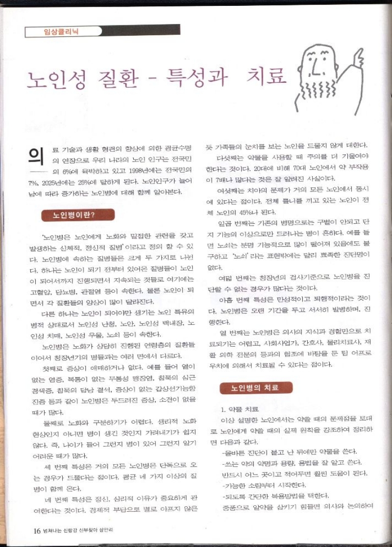 임상클리닉  노인성 질환  특성과 치료  L  의  료 기술과 생활 형편의 향상에 의한 평균수명 의 연장으로 우리 나라의 노인 인구는 전국민  의 6에 육박하고 있고 1998년에는 전국민의  2025년에는 25에 달하게 된다. 노인인구가 늘어 남에 따라 증가하는 노인병에 대해 함께 알아본다.  노인병이란  노인병은 노인에게 노화와 밀접한 관련을 갖고 발생하는 신체적 정신적 질병이라고 정의 할 수 있 다. 노인병에 속하는 질병들은 크게 두 가지로 나뉜 다. 하나는 노인이 되기 전부터 있어온 질병들이 노인 이 되어서까지 진행되면서 지속되는 것들로 여기에는 고혈압 당뇨병 관절염 등이 속한다. 물론 노인이 되 면서 각 질환들의 양상이 많이 달라진다.  다른 하나는 노인이 되어야만 생기는 노인 특유의 병적 상태로서 노인성 난청 노안 노인성 백내장 노 인성 치매 노인성 우울 노쇠 등이 속한다.  노인병은 노화가 상당히 진행된 연령층의 질환들 이어서 청장년기의 병들과는 여러 면에서 다르다.  첫째로 증상이 애매하거나 없다. 예를 들어 열이 없는 염증 복통이 없는 무통성 맹장염 침묵의 심근 경색증 침묵의 담낭 결석 증상이 없는 갑상선기능항 진증 등과 같이 노인병은 두드러진 증상 소견이 없을  때가 많다.  둘째로 노화와 구분하기가 어렵다. 생리적 노화 현상인지 아니면 병이 생긴 것인지 가려내기가 쉽지 않다. 즉 나이가 들어 그런지 병이 있어 그런지 알기  어려운 때가 많다.  세 번째 특성은 거의 모든 노인병은 단독으로 오 는 경우가 드물다는 점이다. 평균 네 가지 이상의 집  병이 함께 온다.  네 번째 특성은 정신 심리적 이유가 중요하게 관 여한다는 것이다. 경제적 부담으로 별로 아프지 않은  16 넘쳐나는 신랑감 신부찾아 삼만리  듯 가족들의 눈치를 보는 노인을 드물지 않게 대한다. 다섯째는 약물을 사용할 때 주의를 더 기울여야 한다는 것이다. 20대에 비해 70대 노인에서 약 부작용 이 7배나 많다는 것은 잘 알려진 사실이다.  여섯째는 치아의 문제가 거의 모든 노인에서 동시 에 있다는 점이다. 전체 틀니를 끼고 있는 노인이 전 체 노인의 45나 된다.  일곱 번째는 기존의 병명으로는 구별이 안되고 단 지 기능의 이상으로만 드러나는 병이 흔하다. 예를 들 면 노쇠는 분명 기능적으로 많이 떨어져 있음에도 불 구하고 노쇠라는 표현밖에는 달리 뾰족한 진단명이  없다.  여덟 번째는 청장년의 검사기준으로 노인병을 진 단할 수 없는 경우가 많다는 것이다.  아홉 번째 특성은 만성적이고 퇴행적이라는 것이 다. 노인병은 오랜 기간을 두고 서서히 발병하며 진  행한다.  열 번째는 노인병은 의사의 지식과 경험만으로 치 료되기는 어렵고 사회사업가 간호사 물리치료사 재 활 의학 전문의 등과의 협조에 바탕을 둔 팀 어프로 우치에 의해서 치료될 수 있다는 점이다.  노인병의 치료  1. 약물 치료  이상 설명한 노인에서는 약쓸 때의 문제점을 토대 로 노인에게 약쓸 때의 실제 원칙을 강조하여 정리하 면 다음과 같다.  올바른 진단이 불고 난 뒤에만 약물을 쓴다. 쓰는 약의 약명과 용량 용법을 잘 알고 쓴다. 반드시 어느 곳이고 적어두면 훨씬 도움이 된다.  가능한 소량부터 시작한다.  되도록 간단한 복용방법을 택한다.  중풍으로 알약을 삼키기 힘들면 의사와 논의하여 