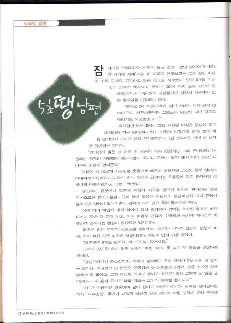 성의학 칼럼  잠  자리를 두려워하는 남편이 늘고 있다. 성인 남자의 510  가 성기능 장애라는 한 의학 연구보고는 그중 절반 이상 이 조루 문제로 고민하고 있는 것으로 지적했다. 만약 6개월 이상 발기 장애가 계속되고 행위시 2회에 한번 꼴로 삽입에 실 패했다거나 너무 빨리 사정한다면 당연히 성문제가 있 는 환자임을 인정해야 한다.  5호땡남편  햇수로 3년 되었나봐요 발기 상태가 전과 같지 않 더라구요. 서른아홉부터 그랬으니 단순히 나이 탓으로  돌리기도 어정쩡하고...  회사원인 M씨43세. 그는 처음엔 이같은 증상을 잦은 술자리와 격무 탓이려니 하고 가볍게 넘겼다고 했다. 한데 해 를 넘기면서 사태가 점점 심각해지더니 1년 전부터는 아예 설 생각  을 않더라는 것이다.  컨디션이 좋은 날 한두 번 성공한 적은 있었지만 그때 뿐이었습니다. 전에는 철저히 경멸했던 혐오식품도 혹시나 도움이 될까 해서 먹어 보았으나 아무런 소용이 없더군요  처음엔 남 모르게 좌절감을 웃음으로 때우며 넘겼지만 그것도 한두 번이지 아내에게 미안하고 그 역시 밤이 두려워 급기야는 우울증에 걸린 환자처럼 섬 격마저 변해버렸다고 그는 고백했다.  정신적인 흥분이나 접촉에 의해서 자극을 받으면 발기에 관여하는 신경 계·호르몬 분비·혈관·근육 등에 명령이 전달되어 음경해면체 내의 근육이 늘어나면 압력이 떨어지면서 동맥의 피가 쉽게 흘러 들어가게 된다.  이에 따라 해면체 내의 압력이 점차 증가되어 정맥을 누르면 혈액이 빠져 나가지 못한 채 괴게 되고 이때 회음부 근육이 수축과 동시에 페니스가 빳 빳하게 일어서는 현상이 정상적인 발기이다.  한번은 젊은 부부가 진료실을 찾아왔다. 남자는 아무런 표정이 없는데 비 해 여자 쪽은 사뭇 심각한 얼굴이었다. 부인이 먼저 입을 열었다.  결혼한지 9개월 됐어요 저...고민이 있어서요.  그녀의 말인즉 밤이 되면 남편이 매번 5초도 못 넘긴 채 볼일을 끝낸다는  것이다.  말씀드리기가 쑥스럽지만 아무리 생각해도 우리 관계가 정상적인 것 같지 는 않아요 아내로서 단 한번도 만족감을 못 느껴봤으니까요 신혼 초기엔 성에 대해서 잘 몰랐고 그저 참으면 되려니 했어요. 하지만 평생 그렇게 살 일을 생 각하니 저 혼자 즐기고 쿨쿨 잠드는 그이가 야속할 뿐입니다.  사태가 이쯤되면 결혼하여 같이 살아도 남남인 셈이다. 점괘를 짚어본다면 혹시 독수공방 이나 나오지 않을까 싶을 정도로 딱한 일들이 우리 주변에 