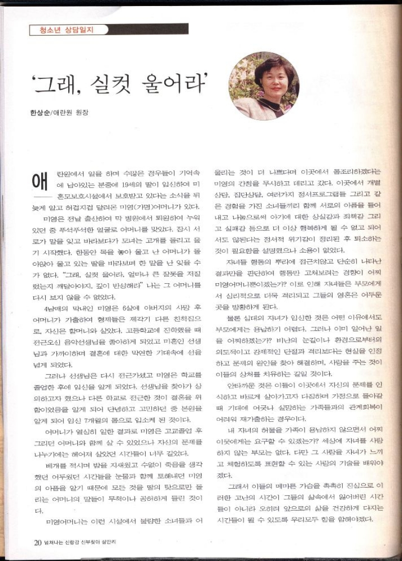 청소년 상담일지  그래 실컷 울어라  한상순애란원 원장  애  란원에서 일을 하며 수많은 경우들이 기억속 에 남아있는 분중에 19세의 딸이 임신하여 미  혼모보호시설에서 보호받고 있다는 소식을 뒤 늦게 알고 허겁지겁 달려온 미영가명어머니가 있다. 미영은 전날 출산하여 막 병원에서 퇴원하여 누워 있던 중 푸석푸석한 얼굴로 어머니를 맞았다. 잠시 서  로가 말을 잊고 바라보다가 모녀는 고개를 돌리고 울 기 시작했다. 한동안 목을 놓아 울고 난 어머니가 돌 아앉아 울고 있는 딸을 바라보며 한 말을 난 잊을 수 가 없다. 그래. 실컷 울어라. 얼마나 큰 잘못을 저질 렀는지 깨달아야지. 깊이 반성해라 나는 그 어머니를  다시 보지 않을 수 없었다.  4남매의 막내인 미영은 6살에 아버지의 사망 후 어머니가 가출하여 형제들은 제각기 다른 친척집으 로 자신은 할머니와 살았다. 고등학교에 진학했을 때 전근오신 음악선생님을 좋아하게 되었고 미혼인 선생 님과 가까이하며 결혼에 대한 막연한 기대속에 선을  넘게 되었다.  그러나 선생님은 다시 전근가셨고 미영은 학교를 졸업한 후에 임신을 알게 되었다. 선생님을 찾아가 상 의하고자 했으나 다른 학교로 전근한 것이 결혼을 위 함이었음을 알게 되어 단념하고 고민하던 중 본원을 알게 되어 임신 7개월의 몸으로 입소케 된 것이다.  어머니가 열심히 일한 결과로 미영은 고교졸업 후 그리던 어머니와 함께 살 수 있었으나 자신의 문제를 나누기에는 헤어져 살았던 시간들이 너무 길었다.  베개를 적시며 밤을 지새웠고 수없이 죽음을 생각 했던 어두웠던 시간들을 눈물과 함께 토해내던 미영 의 아픔을 알기 때문에 모든 것을 딸의 탓으로만 돌 리는 어머니의 말들이 무척이나 공허하게 들린 것이  다.  미영어머니는 이런 시설에서 불량한 소녀들과 어  20 넘쳐나는 신랑감 신부찾아 삼만리  울리는 것이 더 나쁘다며 이곳에서 몸조리하겠다는 미영의 간청을 무시하고 데리고 갔다. 이곳에서 개별 상담 집단상담 여러가지 정서프로그램들 그리고 같 은 경험을 가진 소녀들끼리 함께 서로의 아픔을 들어 내고 나눔으로써 아기에 대한 상실감과 죄책감 그리 고 실패감 등으로 더 이상 행복하게 될 수 없고 되어 서도 된다는 정서적 위기감이 정리된 후 퇴소하는  것이 필요함을 설명했으나 소용이 없었다.  자녀들 행동의 뿌리에 접근치않고 단순히 나타난 결과만을 판단하여 행동만 고쳐보려는 경향이 어찌 미영어머니뿐이겠는가 이로 인해 자녀들은 부모에게 서 심리적으로 더욱 격리되고 그들의 영혼은 어두운  곳을 방황하게 된다.  물론 십대의 자녀가 임신한 것은 어떤 이유에서도 부모에게는 용납하기 어렵다. 그러나 이미 일어난 일 을 어찌하겠는가 비난의 눈길이나 환경으로부터의 의도적이고 강제적인 단절과 격리보다는 현실을 인정 하고 문제의 원인을 찾아 해결하며 사랑을 주는 것이 이들의 상처를 치유하는 길일 것이다.  안타까운 것은 이들이 이곳에서 자신의 문제를 인 식하고 바르게 살아가고자 다짐하며 가정으로 돌아갈  때 기대에 어긋나 실망하는 가족들과의 관계회복이  어려워 재가출하는 경우이다.  내 자녀의 허물을 가족이 용납하지 않으면서 어찌 이웃에게는 요구할 수 있겠는가 세상에 자녀를 사랑 하지 않는 부모는 없다. 다만 그 사랑을 자녀가 느끼 고 체험하도록 표현할 수 있는 사랑의 기술을 배워야  겠다.  그래서 이들의 메마른 가슴 촉촉히 진심으로 이 러한 고난의 시간이 그들의 삶속에서 잃어버린 시간 들이 아니라 오히려 앞으로의 삶을 건강하게 다지는 시간들이 될 수 있도록 우리모두 힘을 합해야겠다. 