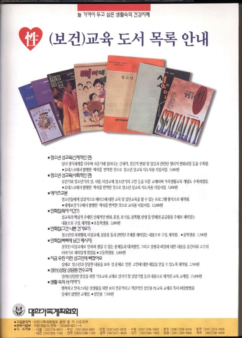성보건교육 도서 목록 안내  ■ 청소년 성교육신체적인 면  남녀생식세계를 다루며 사춘기에 일어나는 신체적 정신적 변화 및 임신과 관련된 생리적 변화과정 등을 수록함.  ●유네스코에서 발행한 책자를 번역한 것으로 청소년 성교육 지도자용 지침서임. 5000원  ■청소년 성교육사회적인 면  유년기와 청소년기의 성 사랑 이성교제 청소년기의 고민 등을 다룬 교재이며 가족생활교육 개념도 수록하였음.  ●유네스코에서 발행한 책자를 번역한 것으로 청소년 성교육 지도자용 지침서임. 5000원  ■ 에이즈교본  청소년들에게 실질적으로 에이즈에 대한 교육 및 집단교육을 할 수 있는 프로그램 형식으로 제작됨.  ●세계보건기구에서 발행한 책자를 번역한 것으로 교사용 지침서임. 12000원  •만화집뭐야 이건  성교육의 핵심적 주제인 신체적인 변화 몽정 호기심 성폭행 탄생 등 인체의 궁금함을 주제로 재미있는  내용으로 구성 제작함. • 초등학생용. 2000원  만화집그건 나쁜 건가요  청소년의 자위행위 이성교제 성충동 등과 관련된 주제를 재미있는 내용으로 구성 제작함. • 중학생용. 1500원  만화집삐삐에 남긴 메시지  잘못된 이성교제로 인하여 생길 수 있는 문제들과 대처방안 그리고 성병과 피임에 대한 내용을 중간이와 고수의 이야기로 재미있게 엮었음. 고등학생용 3000원  ■ 지금 우린 이런 성고민에 빠졌어요  실제로 청소년과 상담한 내용을 모아 성 문제로 인한 고민에 대한 해답을 얻을 수 있도록 제작됨. 2500원  ■ 성性상담 상담원 연수교재  성性상담원 양성을 위한 기초교육 교재로 성지식 및 상담기법 등의 내용으로 제작된 교육교재임. 15000원  ●생활속의 性이야기  행복하고 만족스러운 성생활을 위한 보다 전문적이고 객관적인 성인용 교육 교재로 특히 피임방법을 상세히 설명한 교재임. 성인용 7500원  대한가족계획협회  ■구입문의처  대한가족계획협회 본부 및 각 시도지부  ■본부사업부 자원개발과전화  0263482114  ■시·도지부  서울 027188914부산 0516245581 ・인천 0324220078  수원 03312565920 • 춘천 03612545416  청주 04312744435 ・대전 0425257162전주 06522461333광주 0626714000대구 0535661903.창원 0552835900제주 0647420458  ●구입문의 • 신청  대한가족계획협회 영상교재개발팀 